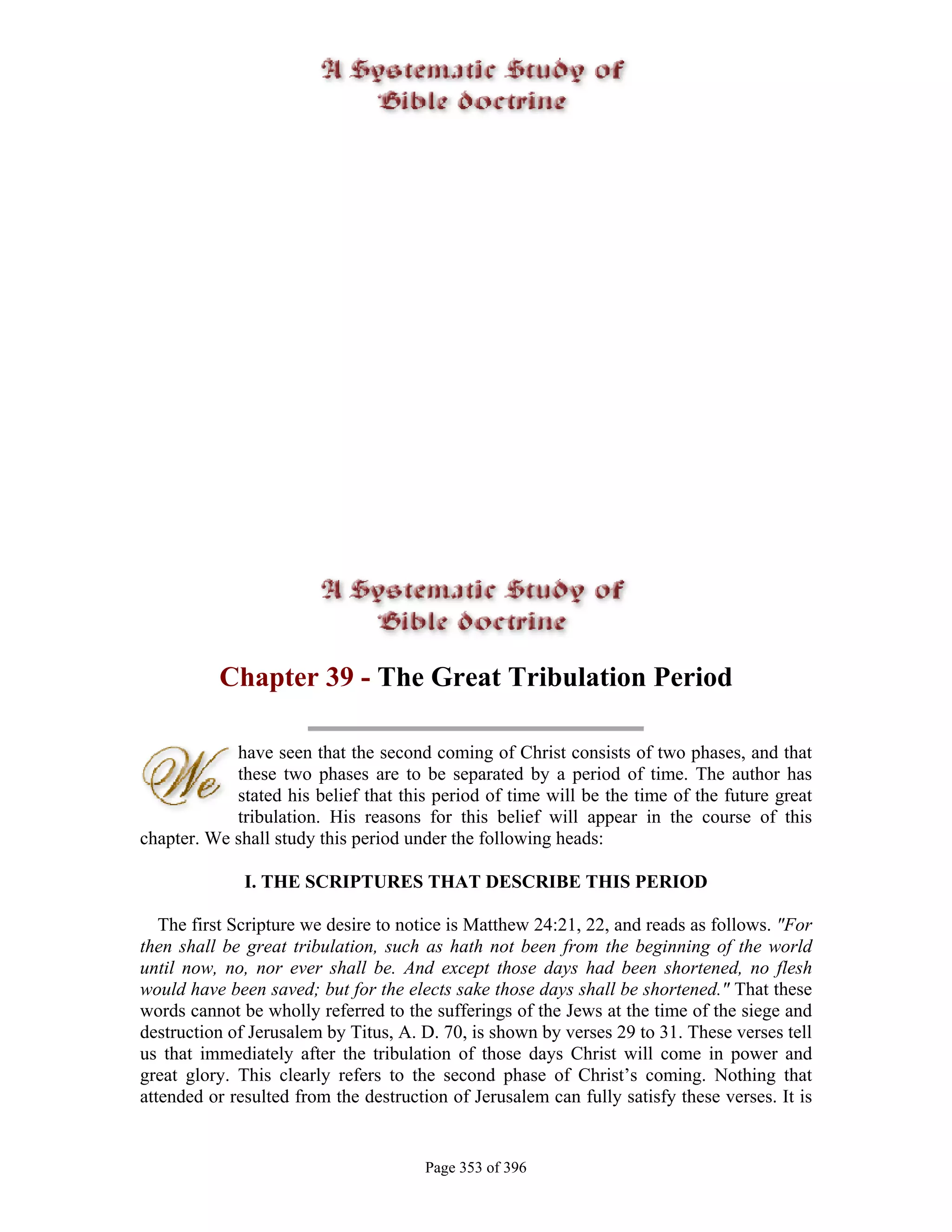 Chapter 39 - The Great Tribulation Period

            have seen that the second coming of Christ consists of two phases, and that
            these two phases are to be separated by a period of time. The author has
            stated his belief that this period of time will be the time of the future great
            tribulation. His reasons for this belief will appear in the course of this
chapter. We shall study this period under the following heads:

              I. THE SCRIPTURES THAT DESCRIBE THIS PERIOD

   The first Scripture we desire to notice is Matthew 24:21, 22, and reads as follows. "For
then shall be great tribulation, such as hath not been from the beginning of the world
until now, no, nor ever shall be. And except those days had been shortened, no flesh
would have been saved; but for the elects sake those days shall be shortened." That these
words cannot be wholly referred to the sufferings of the Jews at the time of the siege and
destruction of Jerusalem by Titus, A. D. 70, is shown by verses 29 to 31. These verses tell
us that immediately after the tribulation of those days Christ will come in power and
great glory. This clearly refers to the second phase of Christ’s coming. Nothing that
attended or resulted from the destruction of Jerusalem can fully satisfy these verses. It is


                                       Page 353 of 396
 