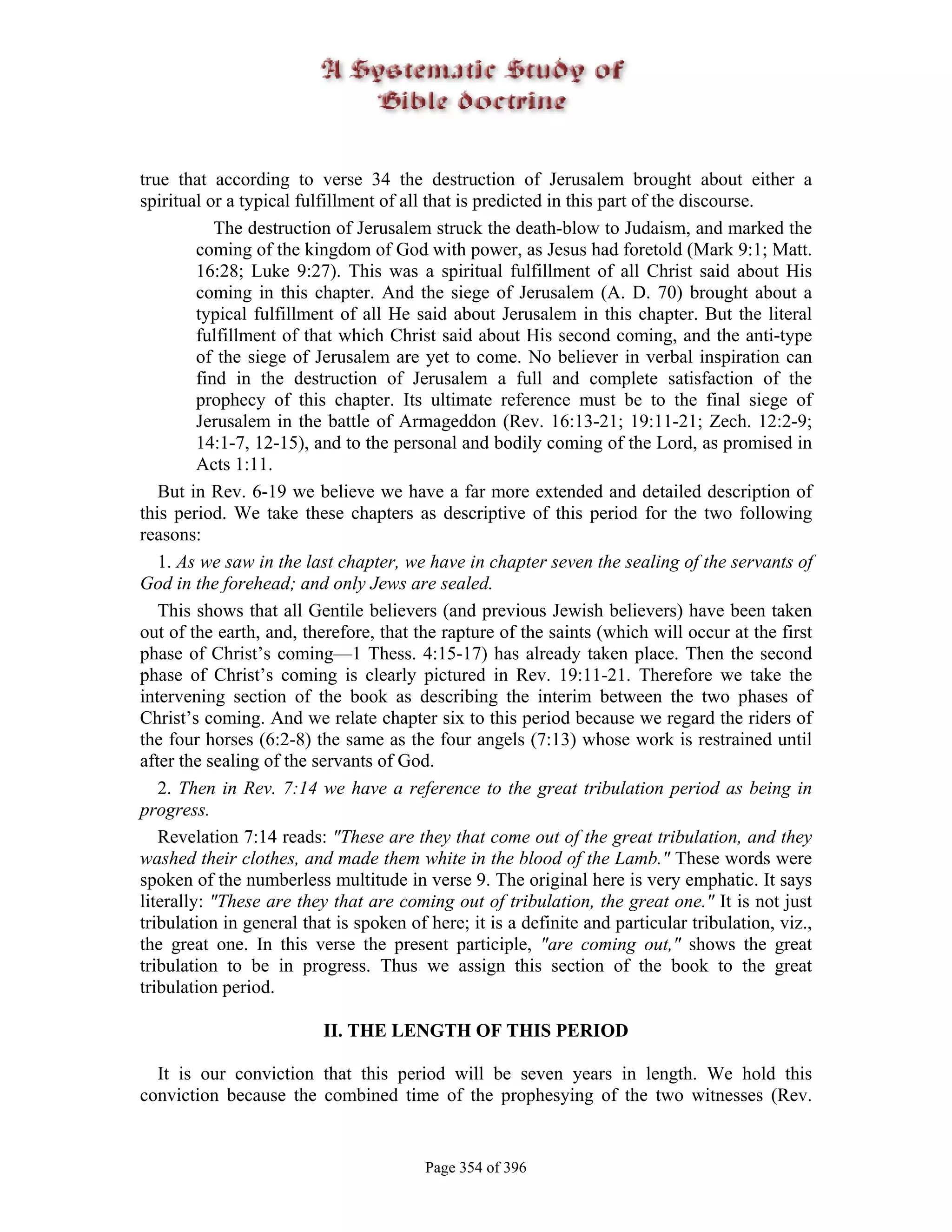 true that according to verse 34 the destruction of Jerusalem brought about either a
spiritual or a typical fulfillment of all that is predicted in this part of the discourse.
            The destruction of Jerusalem struck the death-blow to Judaism, and marked the
         coming of the kingdom of God with power, as Jesus had foretold (Mark 9:1; Matt.
         16:28; Luke 9:27). This was a spiritual fulfillment of all Christ said about His
         coming in this chapter. And the siege of Jerusalem (A. D. 70) brought about a
         typical fulfillment of all He said about Jerusalem in this chapter. But the literal
         fulfillment of that which Christ said about His second coming, and the anti-type
         of the siege of Jerusalem are yet to come. No believer in verbal inspiration can
         find in the destruction of Jerusalem a full and complete satisfaction of the
         prophecy of this chapter. Its ultimate reference must be to the final siege of
         Jerusalem in the battle of Armageddon (Rev. 16:13-21; 19:11-21; Zech. 12:2-9;
         14:1-7, 12-15), and to the personal and bodily coming of the Lord, as promised in
         Acts 1:11.
   But in Rev. 6-19 we believe we have a far more extended and detailed description of
this period. We take these chapters as descriptive of this period for the two following
reasons:
   1. As we saw in the last chapter, we have in chapter seven the sealing of the servants of
God in the forehead; and only Jews are sealed.
   This shows that all Gentile believers (and previous Jewish believers) have been taken
out of the earth, and, therefore, that the rapture of the saints (which will occur at the first
phase of Christ’s coming—1 Thess. 4:15-17) has already taken place. Then the second
phase of Christ’s coming is clearly pictured in Rev. 19:11-21. Therefore we take the
intervening section of the book as describing the interim between the two phases of
Christ’s coming. And we relate chapter six to this period because we regard the riders of
the four horses (6:2-8) the same as the four angels (7:13) whose work is restrained until
after the sealing of the servants of God.
   2. Then in Rev. 7:14 we have a reference to the great tribulation period as being in
progress.
   Revelation 7:14 reads: "These are they that come out of the great tribulation, and they
washed their clothes, and made them white in the blood of the Lamb." These words were
spoken of the numberless multitude in verse 9. The original here is very emphatic. It says
literally: "These are they that are coming out of tribulation, the great one." It is not just
tribulation in general that is spoken of here; it is a definite and particular tribulation, viz.,
the great one. In this verse the present participle, "are coming out," shows the great
tribulation to be in progress. Thus we assign this section of the book to the great
tribulation period.

                          II. THE LENGTH OF THIS PERIOD

  It is our conviction that this period will be seven years in length. We hold this
conviction because the combined time of the prophesying of the two witnesses (Rev.


                                         Page 354 of 396
 