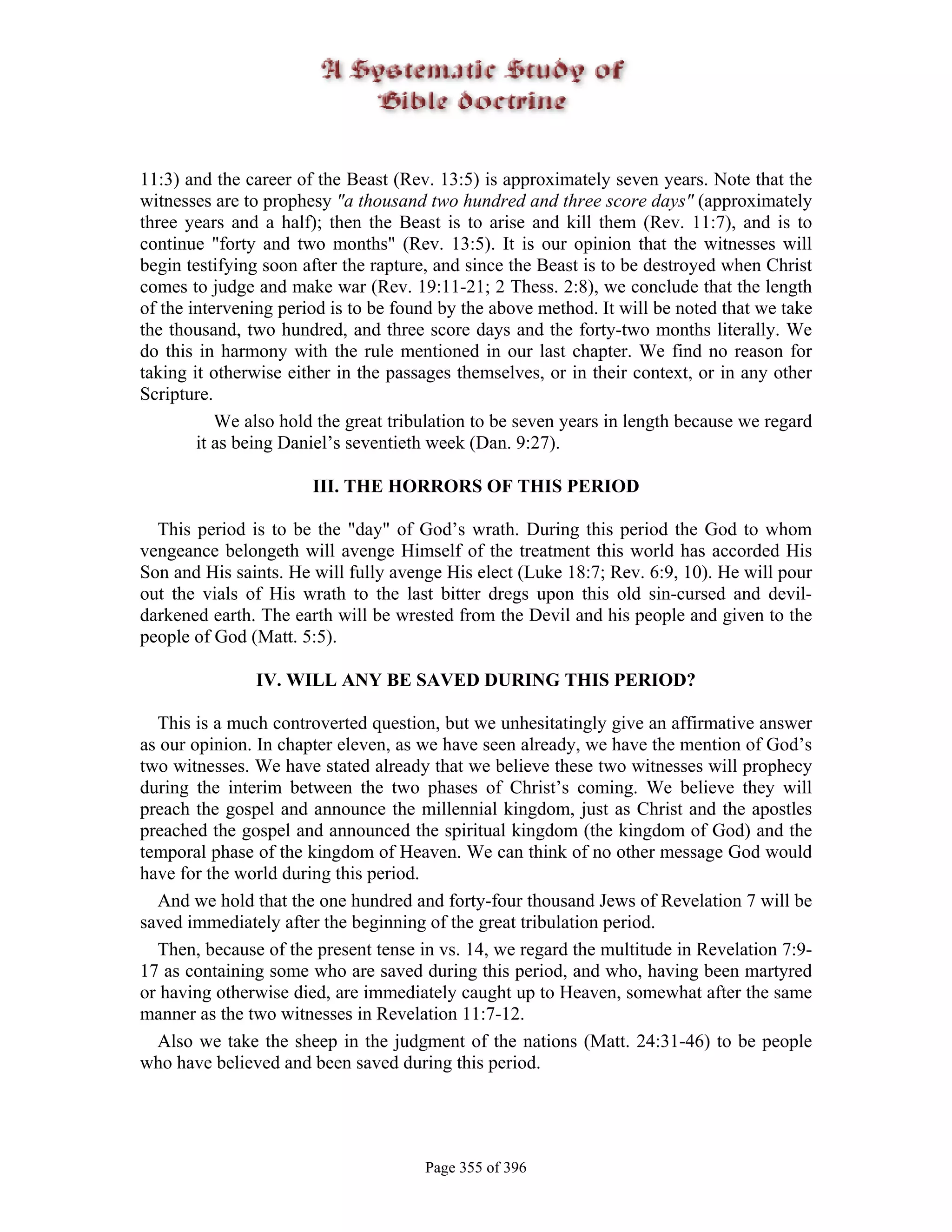 11:3) and the career of the Beast (Rev. 13:5) is approximately seven years. Note that the
witnesses are to prophesy "a thousand two hundred and three score days" (approximately
three years and a half); then the Beast is to arise and kill them (Rev. 11:7), and is to
continue "forty and two months" (Rev. 13:5). It is our opinion that the witnesses will
begin testifying soon after the rapture, and since the Beast is to be destroyed when Christ
comes to judge and make war (Rev. 19:11-21; 2 Thess. 2:8), we conclude that the length
of the intervening period is to be found by the above method. It will be noted that we take
the thousand, two hundred, and three score days and the forty-two months literally. We
do this in harmony with the rule mentioned in our last chapter. We find no reason for
taking it otherwise either in the passages themselves, or in their context, or in any other
Scripture.
           We also hold the great tribulation to be seven years in length because we regard
        it as being Daniel’s seventieth week (Dan. 9:27).

                       III. THE HORRORS OF THIS PERIOD

  This period is to be the "day" of God’s wrath. During this period the God to whom
vengeance belongeth will avenge Himself of the treatment this world has accorded His
Son and His saints. He will fully avenge His elect (Luke 18:7; Rev. 6:9, 10). He will pour
out the vials of His wrath to the last bitter dregs upon this old sin-cursed and devil-
darkened earth. The earth will be wrested from the Devil and his people and given to the
people of God (Matt. 5:5).

               IV. WILL ANY BE SAVED DURING THIS PERIOD?

  This is a much controverted question, but we unhesitatingly give an affirmative answer
as our opinion. In chapter eleven, as we have seen already, we have the mention of God’s
two witnesses. We have stated already that we believe these two witnesses will prophecy
during the interim between the two phases of Christ’s coming. We believe they will
preach the gospel and announce the millennial kingdom, just as Christ and the apostles
preached the gospel and announced the spiritual kingdom (the kingdom of God) and the
temporal phase of the kingdom of Heaven. We can think of no other message God would
have for the world during this period.
  And we hold that the one hundred and forty-four thousand Jews of Revelation 7 will be
saved immediately after the beginning of the great tribulation period.
  Then, because of the present tense in vs. 14, we regard the multitude in Revelation 7:9-
17 as containing some who are saved during this period, and who, having been martyred
or having otherwise died, are immediately caught up to Heaven, somewhat after the same
manner as the two witnesses in Revelation 11:7-12.
  Also we take the sheep in the judgment of the nations (Matt. 24:31-46) to be people
who have believed and been saved during this period.




                                      Page 355 of 396
 