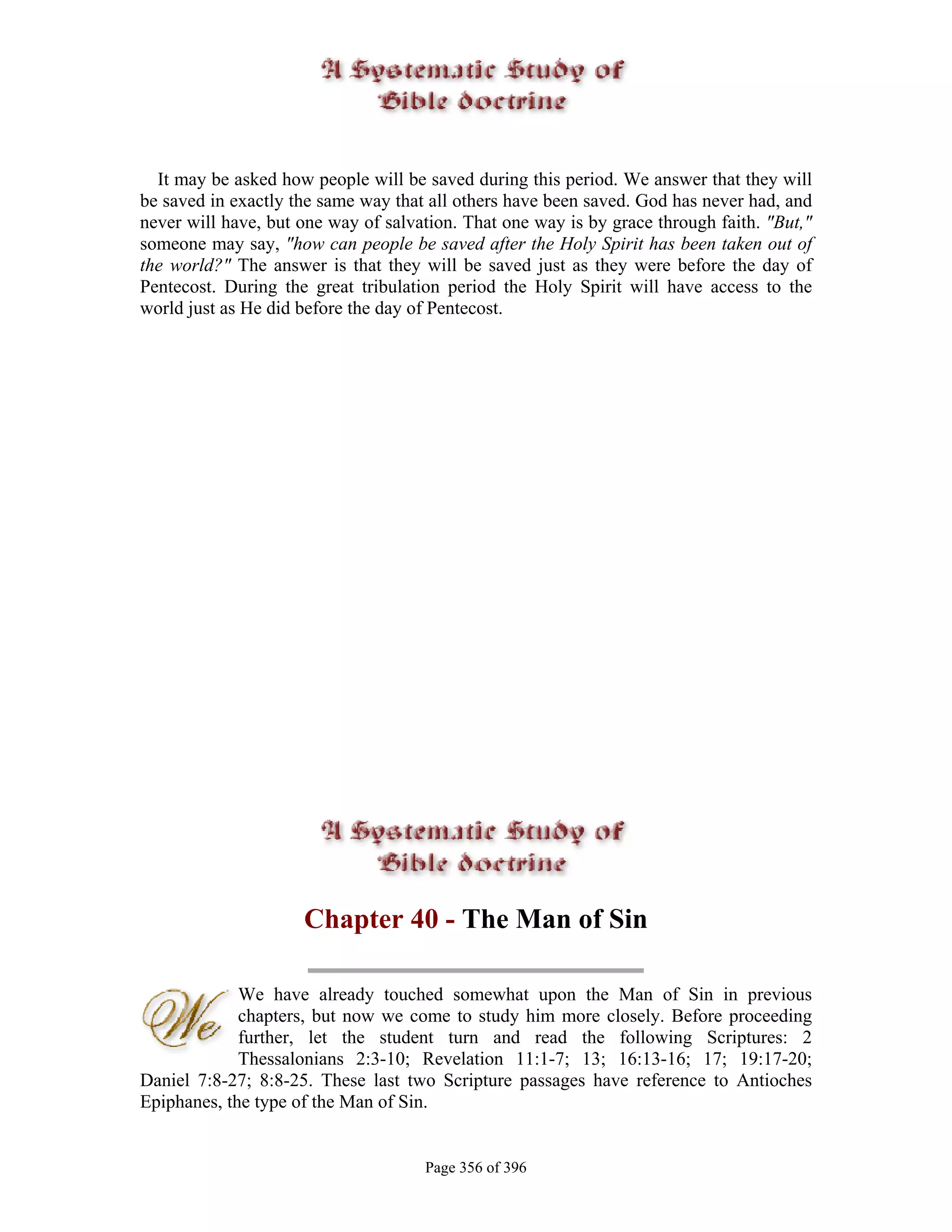 It may be asked how people will be saved during this period. We answer that they will
be saved in exactly the same way that all others have been saved. God has never had, and
never will have, but one way of salvation. That one way is by grace through faith. "But,"
someone may say, "how can people be saved after the Holy Spirit has been taken out of
the world?" The answer is that they will be saved just as they were before the day of
Pentecost. During the great tribulation period the Holy Spirit will have access to the
world just as He did before the day of Pentecost.




                     Chapter 40 - The Man of Sin

             We have already touched somewhat upon the Man of Sin in previous
             chapters, but now we come to study him more closely. Before proceeding
             further, let the student turn and read the following Scriptures: 2
             Thessalonians 2:3-10; Revelation 11:1-7; 13; 16:13-16; 17; 19:17-20;
Daniel 7:8-27; 8:8-25. These last two Scripture passages have reference to Antioches
Epiphanes, the type of the Man of Sin.


                                     Page 356 of 396
 