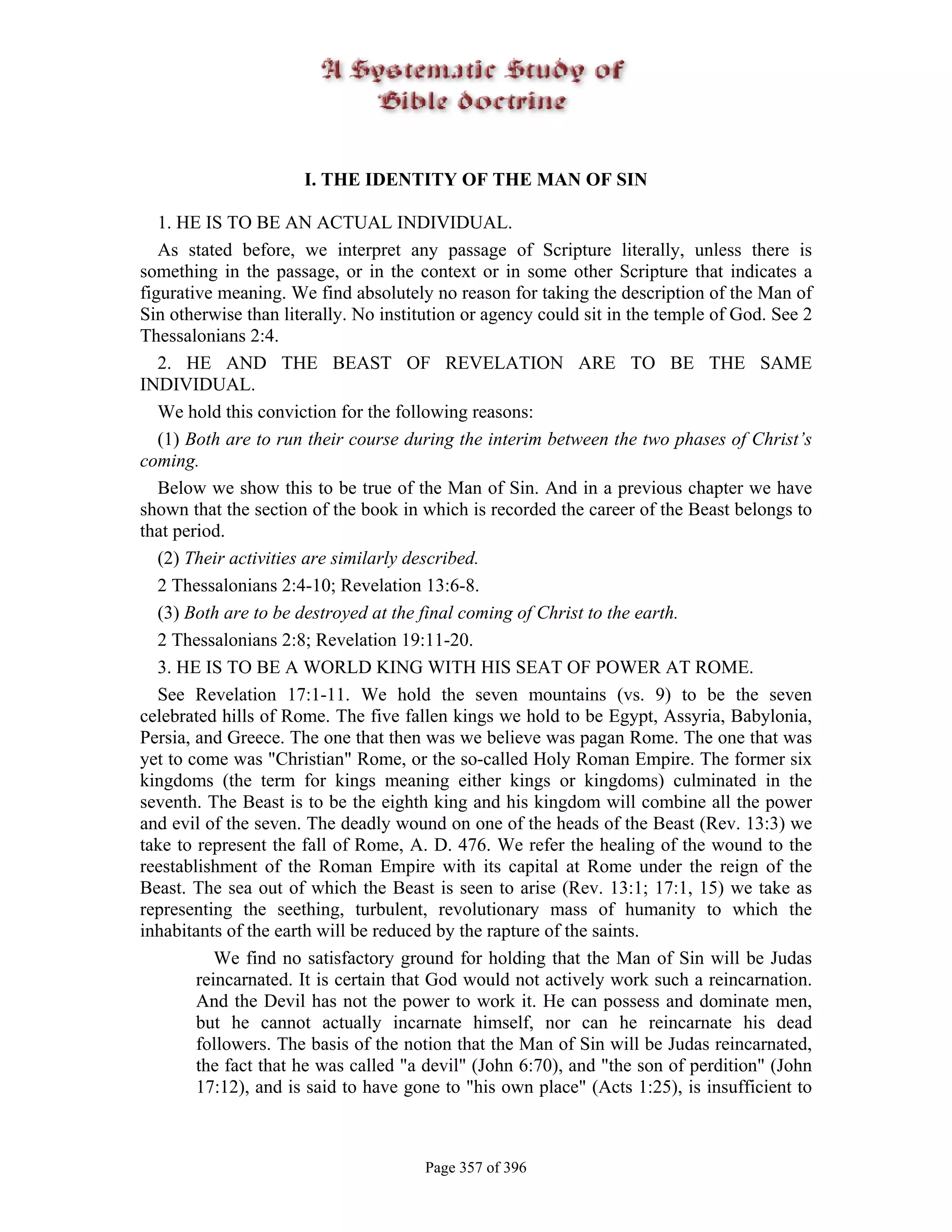 I. THE IDENTITY OF THE MAN OF SIN

   1. HE IS TO BE AN ACTUAL INDIVIDUAL.
   As stated before, we interpret any passage of Scripture literally, unless there is
something in the passage, or in the context or in some other Scripture that indicates a
figurative meaning. We find absolutely no reason for taking the description of the Man of
Sin otherwise than literally. No institution or agency could sit in the temple of God. See 2
Thessalonians 2:4.
   2. HE AND THE BEAST OF REVELATION ARE TO BE THE SAME
INDIVIDUAL.
   We hold this conviction for the following reasons:
   (1) Both are to run their course during the interim between the two phases of Christ’s
coming.
   Below we show this to be true of the Man of Sin. And in a previous chapter we have
shown that the section of the book in which is recorded the career of the Beast belongs to
that period.
   (2) Their activities are similarly described.
   2 Thessalonians 2:4-10; Revelation 13:6-8.
   (3) Both are to be destroyed at the final coming of Christ to the earth.
   2 Thessalonians 2:8; Revelation 19:11-20.
   3. HE IS TO BE A WORLD KING WITH HIS SEAT OF POWER AT ROME.
   See Revelation 17:1-11. We hold the seven mountains (vs. 9) to be the seven
celebrated hills of Rome. The five fallen kings we hold to be Egypt, Assyria, Babylonia,
Persia, and Greece. The one that then was we believe was pagan Rome. The one that was
yet to come was "Christian" Rome, or the so-called Holy Roman Empire. The former six
kingdoms (the term for kings meaning either kings or kingdoms) culminated in the
seventh. The Beast is to be the eighth king and his kingdom will combine all the power
and evil of the seven. The deadly wound on one of the heads of the Beast (Rev. 13:3) we
take to represent the fall of Rome, A. D. 476. We refer the healing of the wound to the
reestablishment of the Roman Empire with its capital at Rome under the reign of the
Beast. The sea out of which the Beast is seen to arise (Rev. 13:1; 17:1, 15) we take as
representing the seething, turbulent, revolutionary mass of humanity to which the
inhabitants of the earth will be reduced by the rapture of the saints.
           We find no satisfactory ground for holding that the Man of Sin will be Judas
        reincarnated. It is certain that God would not actively work such a reincarnation.
        And the Devil has not the power to work it. He can possess and dominate men,
        but he cannot actually incarnate himself, nor can he reincarnate his dead
        followers. The basis of the notion that the Man of Sin will be Judas reincarnated,
        the fact that he was called "a devil" (John 6:70), and "the son of perdition" (John
        17:12), and is said to have gone to "his own place" (Acts 1:25), is insufficient to



                                       Page 357 of 396
 