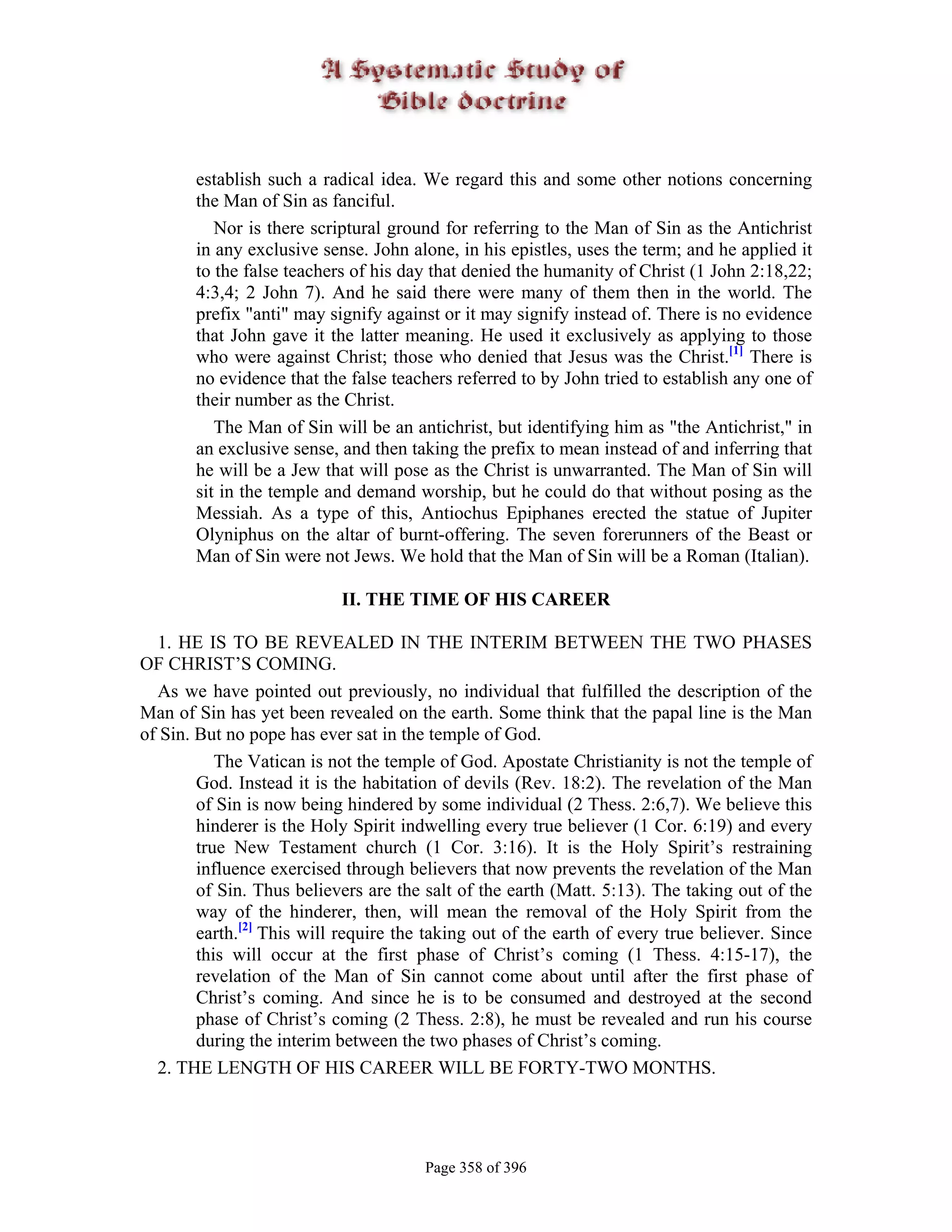 establish such a radical idea. We regard this and some other notions concerning
       the Man of Sin as fanciful.
          Nor is there scriptural ground for referring to the Man of Sin as the Antichrist
       in any exclusive sense. John alone, in his epistles, uses the term; and he applied it
       to the false teachers of his day that denied the humanity of Christ (1 John 2:18,22;
       4:3,4; 2 John 7). And he said there were many of them then in the world. The
       prefix "anti" may signify against or it may signify instead of. There is no evidence
       that John gave it the latter meaning. He used it exclusively as applying to those
       who were against Christ; those who denied that Jesus was the Christ.[1] There is
       no evidence that the false teachers referred to by John tried to establish any one of
       their number as the Christ.
          The Man of Sin will be an antichrist, but identifying him as "the Antichrist," in
       an exclusive sense, and then taking the prefix to mean instead of and inferring that
       he will be a Jew that will pose as the Christ is unwarranted. The Man of Sin will
       sit in the temple and demand worship, but he could do that without posing as the
       Messiah. As a type of this, Antiochus Epiphanes erected the statue of Jupiter
       Olyniphus on the altar of burnt-offering. The seven forerunners of the Beast or
       Man of Sin were not Jews. We hold that the Man of Sin will be a Roman (Italian).

                           II. THE TIME OF HIS CAREER

  1. HE IS TO BE REVEALED IN THE INTERIM BETWEEN THE TWO PHASES
OF CHRIST’S COMING.
  As we have pointed out previously, no individual that fulfilled the description of the
Man of Sin has yet been revealed on the earth. Some think that the papal line is the Man
of Sin. But no pope has ever sat in the temple of God.
           The Vatican is not the temple of God. Apostate Christianity is not the temple of
        God. Instead it is the habitation of devils (Rev. 18:2). The revelation of the Man
        of Sin is now being hindered by some individual (2 Thess. 2:6,7). We believe this
        hinderer is the Holy Spirit indwelling every true believer (1 Cor. 6:19) and every
        true New Testament church (1 Cor. 3:16). It is the Holy Spirit’s restraining
        influence exercised through believers that now prevents the revelation of the Man
        of Sin. Thus believers are the salt of the earth (Matt. 5:13). The taking out of the
        way of the hinderer, then, will mean the removal of the Holy Spirit from the
        earth.[2] This will require the taking out of the earth of every true believer. Since
        this will occur at the first phase of Christ’s coming (1 Thess. 4:15-17), the
        revelation of the Man of Sin cannot come about until after the first phase of
        Christ’s coming. And since he is to be consumed and destroyed at the second
        phase of Christ’s coming (2 Thess. 2:8), he must be revealed and run his course
        during the interim between the two phases of Christ’s coming.
  2. THE LENGTH OF HIS CAREER WILL BE FORTY-TWO MONTHS.




                                       Page 358 of 396
 