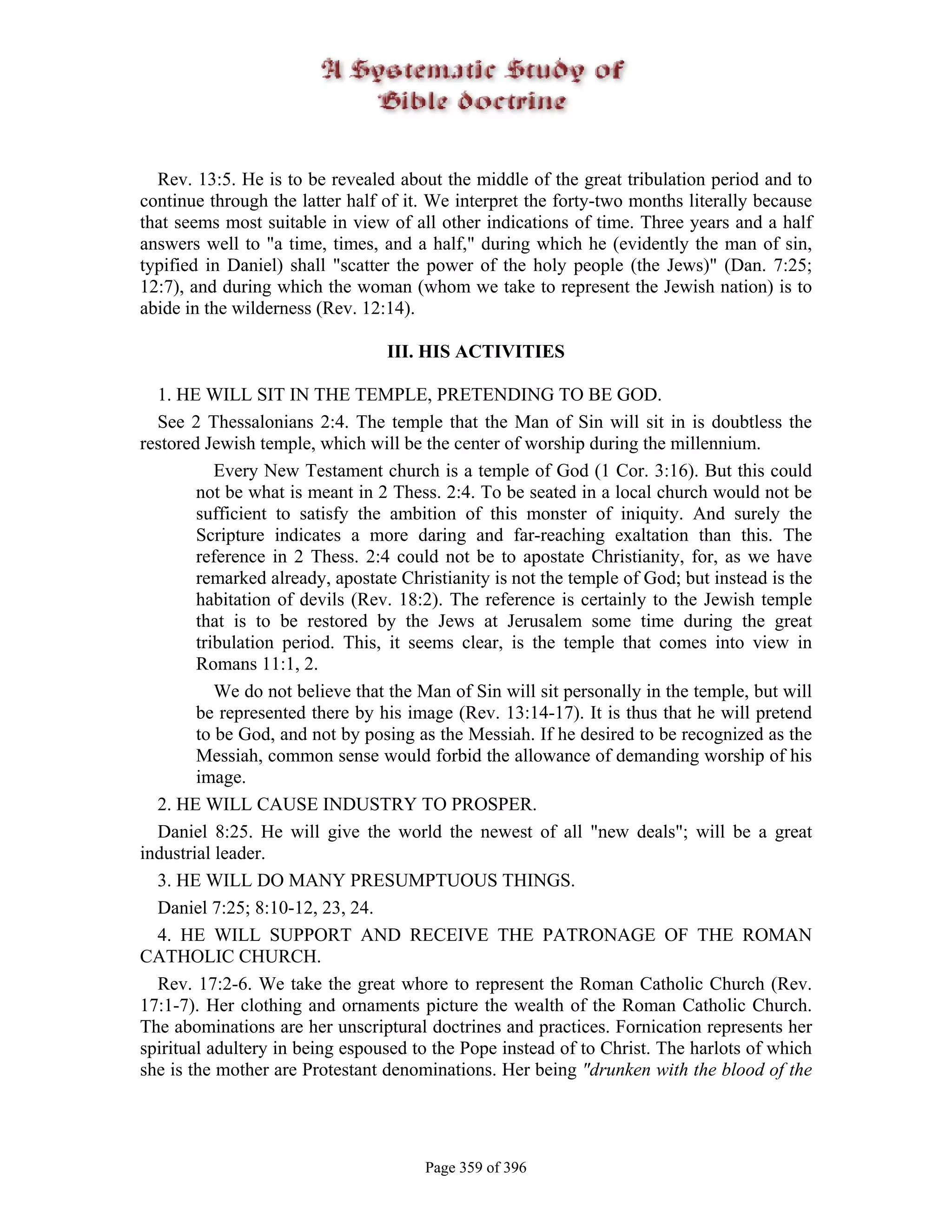 Rev. 13:5. He is to be revealed about the middle of the great tribulation period and to
continue through the latter half of it. We interpret the forty-two months literally because
that seems most suitable in view of all other indications of time. Three years and a half
answers well to "a time, times, and a half," during which he (evidently the man of sin,
typified in Daniel) shall "scatter the power of the holy people (the Jews)" (Dan. 7:25;
12:7), and during which the woman (whom we take to represent the Jewish nation) is to
abide in the wilderness (Rev. 12:14).

                                 III. HIS ACTIVITIES

  1. HE WILL SIT IN THE TEMPLE, PRETENDING TO BE GOD.
  See 2 Thessalonians 2:4. The temple that the Man of Sin will sit in is doubtless the
restored Jewish temple, which will be the center of worship during the millennium.
           Every New Testament church is a temple of God (1 Cor. 3:16). But this could
        not be what is meant in 2 Thess. 2:4. To be seated in a local church would not be
        sufficient to satisfy the ambition of this monster of iniquity. And surely the
        Scripture indicates a more daring and far-reaching exaltation than this. The
        reference in 2 Thess. 2:4 could not be to apostate Christianity, for, as we have
        remarked already, apostate Christianity is not the temple of God; but instead is the
        habitation of devils (Rev. 18:2). The reference is certainly to the Jewish temple
        that is to be restored by the Jews at Jerusalem some time during the great
        tribulation period. This, it seems clear, is the temple that comes into view in
        Romans 11:1, 2.
           We do not believe that the Man of Sin will sit personally in the temple, but will
        be represented there by his image (Rev. 13:14-17). It is thus that he will pretend
        to be God, and not by posing as the Messiah. If he desired to be recognized as the
        Messiah, common sense would forbid the allowance of demanding worship of his
        image.
  2. HE WILL CAUSE INDUSTRY TO PROSPER.
  Daniel 8:25. He will give the world the newest of all "new deals"; will be a great
industrial leader.
  3. HE WILL DO MANY PRESUMPTUOUS THINGS.
  Daniel 7:25; 8:10-12, 23, 24.
  4. HE WILL SUPPORT AND RECEIVE THE PATRONAGE OF THE ROMAN
CATHOLIC CHURCH.
  Rev. 17:2-6. We take the great whore to represent the Roman Catholic Church (Rev.
17:1-7). Her clothing and ornaments picture the wealth of the Roman Catholic Church.
The abominations are her unscriptural doctrines and practices. Fornication represents her
spiritual adultery in being espoused to the Pope instead of to Christ. The harlots of which
she is the mother are Protestant denominations. Her being "drunken with the blood of the




                                       Page 359 of 396
 