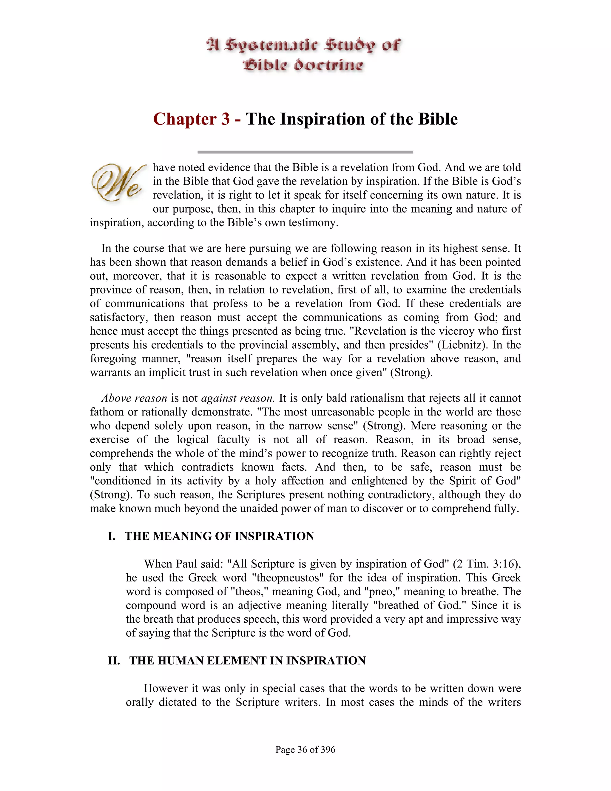 Chapter 3 - The Inspiration of the Bible

              have noted evidence that the Bible is a revelation from God. And we are told
              in the Bible that God gave the revelation by inspiration. If the Bible is God’s
              revelation, it is right to let it speak for itself concerning its own nature. It is
              our purpose, then, in this chapter to inquire into the meaning and nature of
inspiration, according to the Bible’s own testimony.

  In the course that we are here pursuing we are following reason in its highest sense. It
has been shown that reason demands a belief in God’s existence. And it has been pointed
out, moreover, that it is reasonable to expect a written revelation from God. It is the
province of reason, then, in relation to revelation, first of all, to examine the credentials
of communications that profess to be a revelation from God. If these credentials are
satisfactory, then reason must accept the communications as coming from God; and
hence must accept the things presented as being true. "Revelation is the viceroy who first
presents his credentials to the provincial assembly, and then presides" (Liebnitz). In the
foregoing manner, "reason itself prepares the way for a revelation above reason, and
warrants an implicit trust in such revelation when once given" (Strong).

   Above reason is not against reason. It is only bald rationalism that rejects all it cannot
fathom or rationally demonstrate. "The most unreasonable people in the world are those
who depend solely upon reason, in the narrow sense" (Strong). Mere reasoning or the
exercise of the logical faculty is not all of reason. Reason, in its broad sense,
comprehends the whole of the mind’s power to recognize truth. Reason can rightly reject
only that which contradicts known facts. And then, to be safe, reason must be
"conditioned in its activity by a holy affection and enlightened by the Spirit of God"
(Strong). To such reason, the Scriptures present nothing contradictory, although they do
make known much beyond the unaided power of man to discover or to comprehend fully.

    I. THE MEANING OF INSPIRATION

            When Paul said: "All Scripture is given by inspiration of God" (2 Tim. 3:16),
        he used the Greek word "theopneustos" for the idea of inspiration. This Greek
        word is composed of "theos," meaning God, and "pneo," meaning to breathe. The
        compound word is an adjective meaning literally "breathed of God." Since it is
        the breath that produces speech, this word provided a very apt and impressive way
        of saying that the Scripture is the word of God.

    II. THE HUMAN ELEMENT IN INSPIRATION

            However it was only in special cases that the words to be written down were
        orally dictated to the Scripture writers. In most cases the minds of the writers


                                         Page 36 of 396
 
