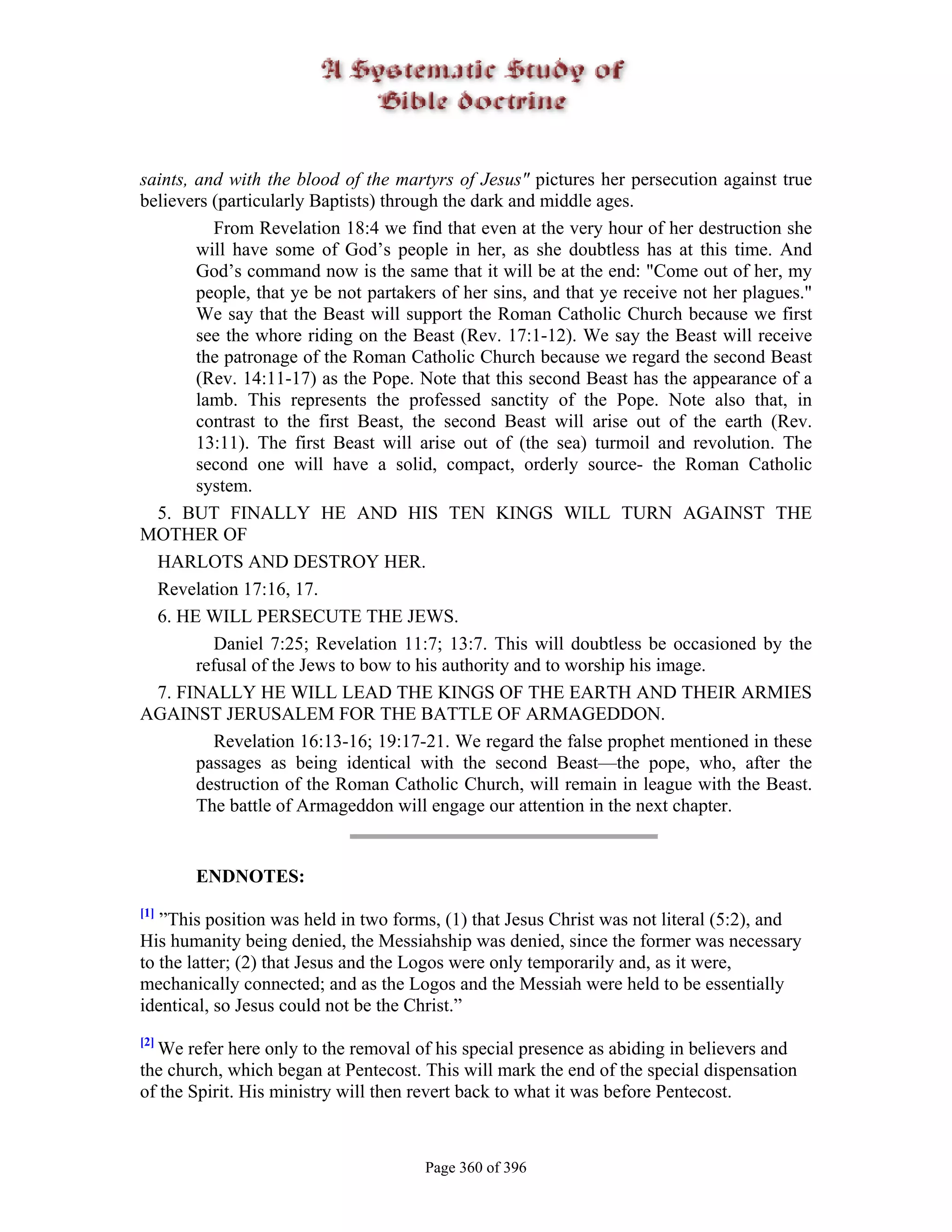 saints, and with the blood of the martyrs of Jesus" pictures her persecution against true
believers (particularly Baptists) through the dark and middle ages.
          From Revelation 18:4 we find that even at the very hour of her destruction she
        will have some of God’s people in her, as she doubtless has at this time. And
        God’s command now is the same that it will be at the end: "Come out of her, my
        people, that ye be not partakers of her sins, and that ye receive not her plagues."
        We say that the Beast will support the Roman Catholic Church because we first
        see the whore riding on the Beast (Rev. 17:1-12). We say the Beast will receive
        the patronage of the Roman Catholic Church because we regard the second Beast
        (Rev. 14:11-17) as the Pope. Note that this second Beast has the appearance of a
        lamb. This represents the professed sanctity of the Pope. Note also that, in
        contrast to the first Beast, the second Beast will arise out of the earth (Rev.
        13:11). The first Beast will arise out of (the sea) turmoil and revolution. The
        second one will have a solid, compact, orderly source- the Roman Catholic
        system.
  5. BUT FINALLY HE AND HIS TEN KINGS WILL TURN AGAINST THE
MOTHER OF
  HARLOTS AND DESTROY HER.
  Revelation 17:16, 17.
  6. HE WILL PERSECUTE THE JEWS.
          Daniel 7:25; Revelation 11:7; 13:7. This will doubtless be occasioned by the
        refusal of the Jews to bow to his authority and to worship his image.
  7. FINALLY HE WILL LEAD THE KINGS OF THE EARTH AND THEIR ARMIES
AGAINST JERUSALEM FOR THE BATTLE OF ARMAGEDDON.
          Revelation 16:13-16; 19:17-21. We regard the false prophet mentioned in these
        passages as being identical with the second Beast—the pope, who, after the
        destruction of the Roman Catholic Church, will remain in league with the Beast.
        The battle of Armageddon will engage our attention in the next chapter.


       ENDNOTES:
[1]
   ”This position was held in two forms, (1) that Jesus Christ was not literal (5:2), and
His humanity being denied, the Messiahship was denied, since the former was necessary
to the latter; (2) that Jesus and the Logos were only temporarily and, as it were,
mechanically connected; and as the Logos and the Messiah were held to be essentially
identical, so Jesus could not be the Christ.”
[2]
  We refer here only to the removal of his special presence as abiding in believers and
the church, which began at Pentecost. This will mark the end of the special dispensation
of the Spirit. His ministry will then revert back to what it was before Pentecost.



                                      Page 360 of 396
 