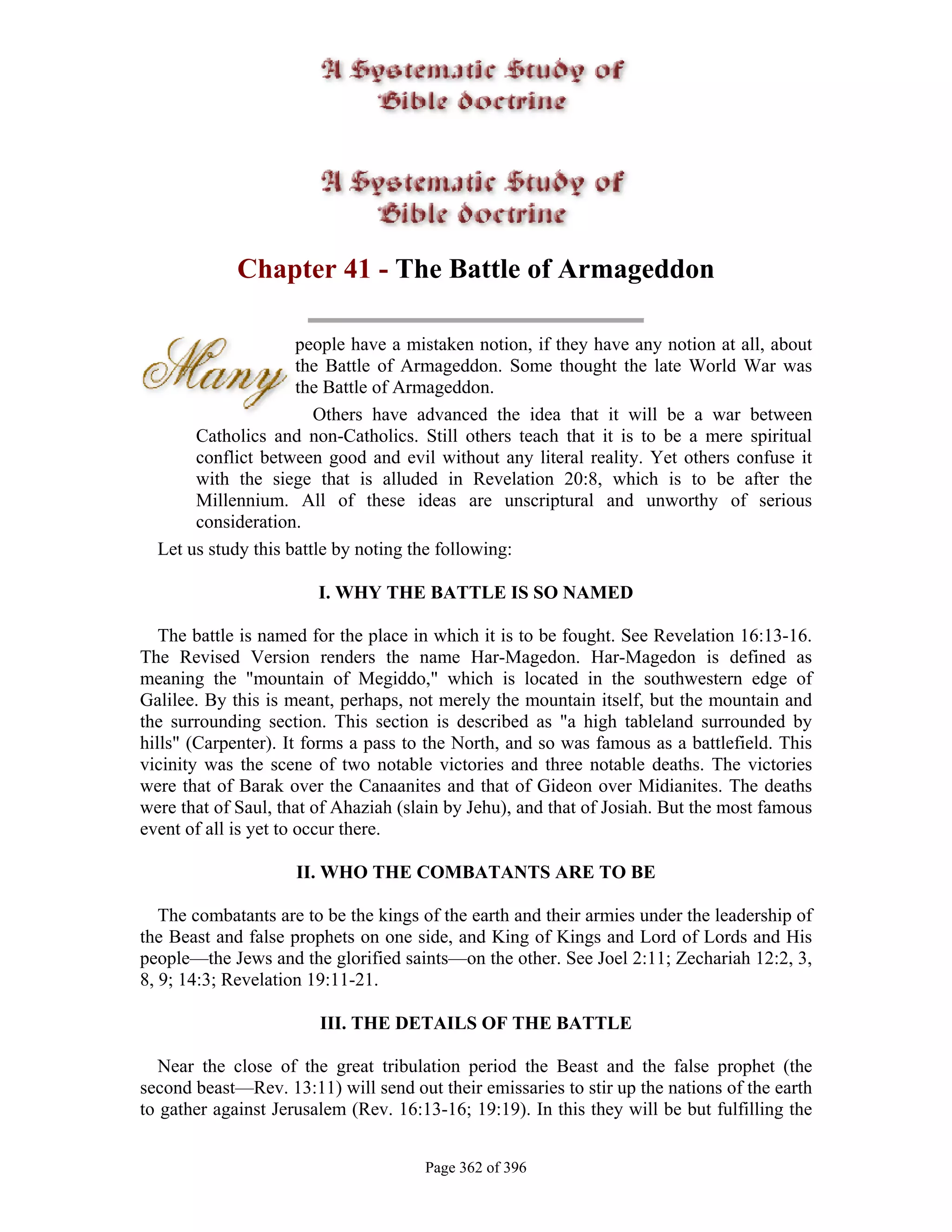 Chapter 41 - The Battle of Armageddon

                     people have a mistaken notion, if they have any notion at all, about
                     the Battle of Armageddon. Some thought the late World War was
                     the Battle of Armageddon.
                        Others have advanced the idea that it will be a war between
       Catholics and non-Catholics. Still others teach that it is to be a mere spiritual
       conflict between good and evil without any literal reality. Yet others confuse it
       with the siege that is alluded in Revelation 20:8, which is to be after the
       Millennium. All of these ideas are unscriptural and unworthy of serious
       consideration.
  Let us study this battle by noting the following:

                        I. WHY THE BATTLE IS SO NAMED

   The battle is named for the place in which it is to be fought. See Revelation 16:13-16.
The Revised Version renders the name Har-Magedon. Har-Magedon is defined as
meaning the "mountain of Megiddo," which is located in the southwestern edge of
Galilee. By this is meant, perhaps, not merely the mountain itself, but the mountain and
the surrounding section. This section is described as "a high tableland surrounded by
hills" (Carpenter). It forms a pass to the North, and so was famous as a battlefield. This
vicinity was the scene of two notable victories and three notable deaths. The victories
were that of Barak over the Canaanites and that of Gideon over Midianites. The deaths
were that of Saul, that of Ahaziah (slain by Jehu), and that of Josiah. But the most famous
event of all is yet to occur there.

                     II. WHO THE COMBATANTS ARE TO BE

   The combatants are to be the kings of the earth and their armies under the leadership of
the Beast and false prophets on one side, and King of Kings and Lord of Lords and His
people—the Jews and the glorified saints—on the other. See Joel 2:11; Zechariah 12:2, 3,
8, 9; 14:3; Revelation 19:11-21.

                        III. THE DETAILS OF THE BATTLE

   Near the close of the great tribulation period the Beast and the false prophet (the
second beast—Rev. 13:11) will send out their emissaries to stir up the nations of the earth
to gather against Jerusalem (Rev. 16:13-16; 19:19). In this they will be but fulfilling the


                                      Page 362 of 396
 