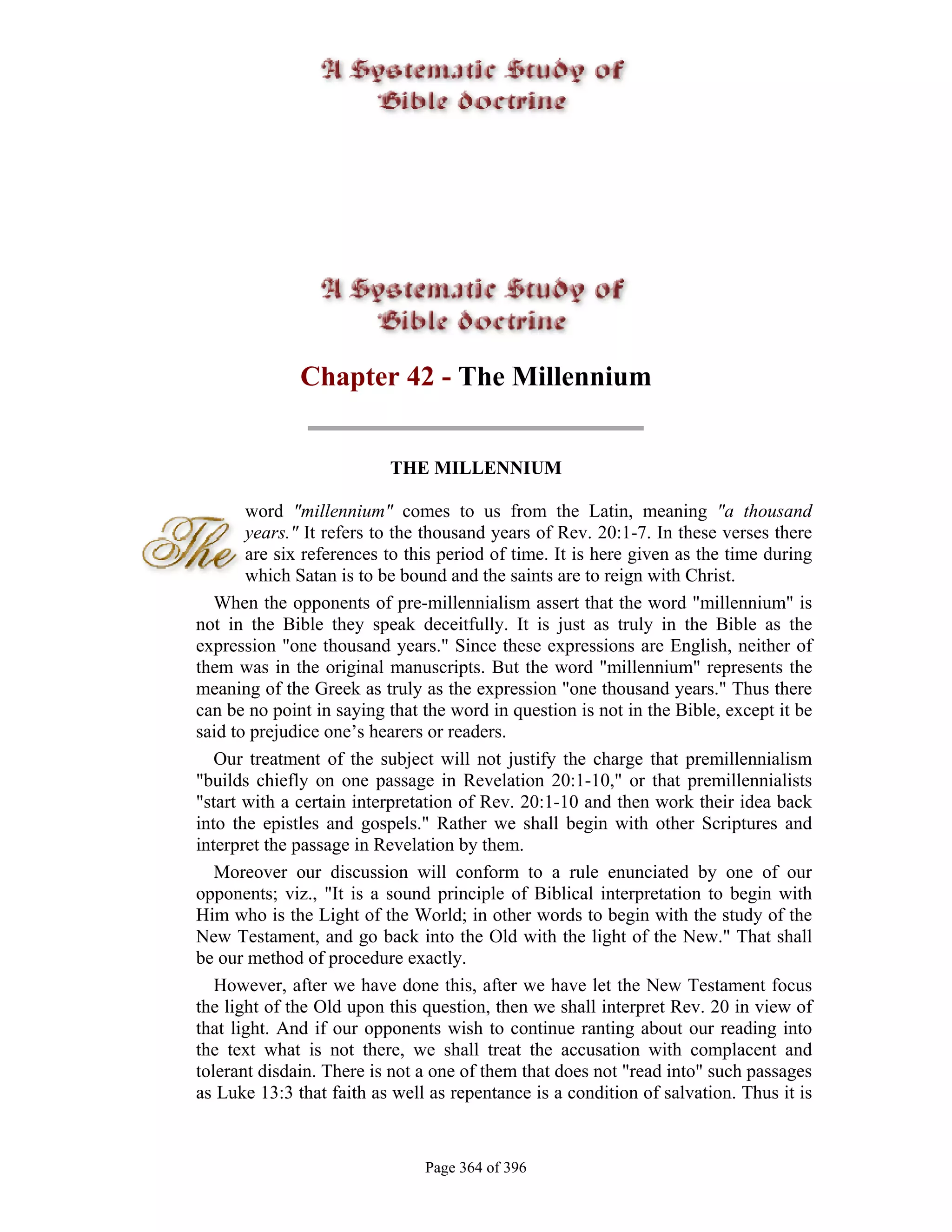 Chapter 42 - The Millennium


                          THE MILLENNIUM

       word "millennium" comes to us from the Latin, meaning "a thousand
       years." It refers to the thousand years of Rev. 20:1-7. In these verses there
       are six references to this period of time. It is here given as the time during
       which Satan is to be bound and the saints are to reign with Christ.
   When the opponents of pre-millennialism assert that the word "millennium" is
not in the Bible they speak deceitfully. It is just as truly in the Bible as the
expression "one thousand years." Since these expressions are English, neither of
them was in the original manuscripts. But the word "millennium" represents the
meaning of the Greek as truly as the expression "one thousand years." Thus there
can be no point in saying that the word in question is not in the Bible, except it be
said to prejudice one’s hearers or readers.
   Our treatment of the subject will not justify the charge that premillennialism
"builds chiefly on one passage in Revelation 20:1-10," or that premillennialists
"start with a certain interpretation of Rev. 20:1-10 and then work their idea back
into the epistles and gospels." Rather we shall begin with other Scriptures and
interpret the passage in Revelation by them.
   Moreover our discussion will conform to a rule enunciated by one of our
opponents; viz., "It is a sound principle of Biblical interpretation to begin with
Him who is the Light of the World; in other words to begin with the study of the
New Testament, and go back into the Old with the light of the New." That shall
be our method of procedure exactly.
   However, after we have done this, after we have let the New Testament focus
the light of the Old upon this question, then we shall interpret Rev. 20 in view of
that light. And if our opponents wish to continue ranting about our reading into
the text what is not there, we shall treat the accusation with complacent and
tolerant disdain. There is not a one of them that does not "read into" such passages
as Luke 13:3 that faith as well as repentance is a condition of salvation. Thus it is


                               Page 364 of 396
 