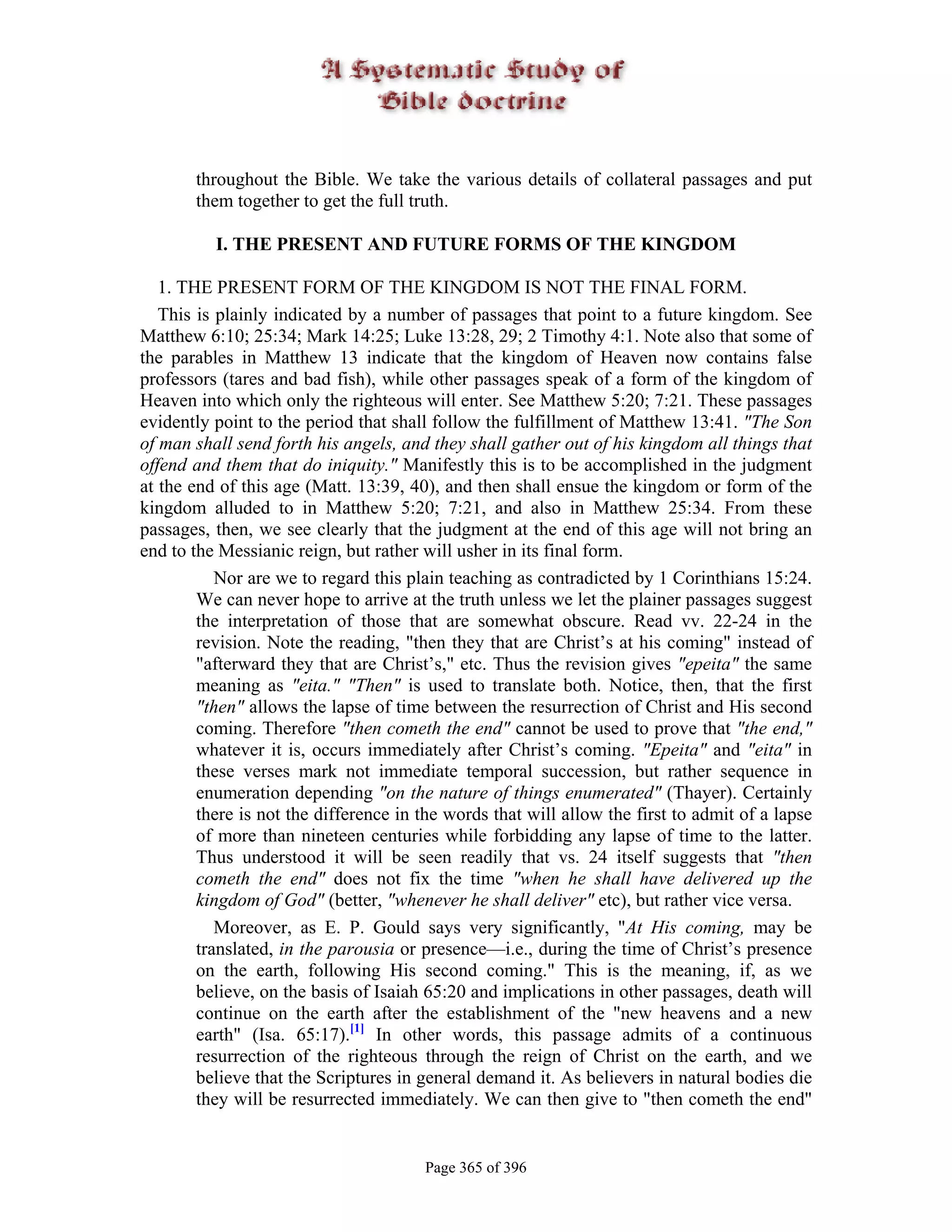 throughout the Bible. We take the various details of collateral passages and put
       them together to get the full truth.

          I. THE PRESENT AND FUTURE FORMS OF THE KINGDOM

   1. THE PRESENT FORM OF THE KINGDOM IS NOT THE FINAL FORM.
   This is plainly indicated by a number of passages that point to a future kingdom. See
Matthew 6:10; 25:34; Mark 14:25; Luke 13:28, 29; 2 Timothy 4:1. Note also that some of
the parables in Matthew 13 indicate that the kingdom of Heaven now contains false
professors (tares and bad fish), while other passages speak of a form of the kingdom of
Heaven into which only the righteous will enter. See Matthew 5:20; 7:21. These passages
evidently point to the period that shall follow the fulfillment of Matthew 13:41. "The Son
of man shall send forth his angels, and they shall gather out of his kingdom all things that
offend and them that do iniquity." Manifestly this is to be accomplished in the judgment
at the end of this age (Matt. 13:39, 40), and then shall ensue the kingdom or form of the
kingdom alluded to in Matthew 5:20; 7:21, and also in Matthew 25:34. From these
passages, then, we see clearly that the judgment at the end of this age will not bring an
end to the Messianic reign, but rather will usher in its final form.
           Nor are we to regard this plain teaching as contradicted by 1 Corinthians 15:24.
        We can never hope to arrive at the truth unless we let the plainer passages suggest
        the interpretation of those that are somewhat obscure. Read vv. 22-24 in the
        revision. Note the reading, "then they that are Christ’s at his coming" instead of
        "afterward they that are Christ’s," etc. Thus the revision gives "epeita" the same
        meaning as "eita." "Then" is used to translate both. Notice, then, that the first
        "then" allows the lapse of time between the resurrection of Christ and His second
        coming. Therefore "then cometh the end" cannot be used to prove that "the end,"
        whatever it is, occurs immediately after Christ’s coming. "Epeita" and "eita" in
        these verses mark not immediate temporal succession, but rather sequence in
        enumeration depending "on the nature of things enumerated" (Thayer). Certainly
        there is not the difference in the words that will allow the first to admit of a lapse
        of more than nineteen centuries while forbidding any lapse of time to the latter.
        Thus understood it will be seen readily that vs. 24 itself suggests that "then
        cometh the end" does not fix the time "when he shall have delivered up the
        kingdom of God" (better, "whenever he shall deliver" etc), but rather vice versa.
           Moreover, as E. P. Gould says very significantly, "At His coming, may be
        translated, in the parousia or presence—i.e., during the time of Christ’s presence
        on the earth, following His second coming." This is the meaning, if, as we
        believe, on the basis of Isaiah 65:20 and implications in other passages, death will
        continue on the earth after the establishment of the "new heavens and a new
        earth" (Isa. 65:17).[1] In other words, this passage admits of a continuous
        resurrection of the righteous through the reign of Christ on the earth, and we
        believe that the Scriptures in general demand it. As believers in natural bodies die
        they will be resurrected immediately. We can then give to "then cometh the end"


                                       Page 365 of 396
 