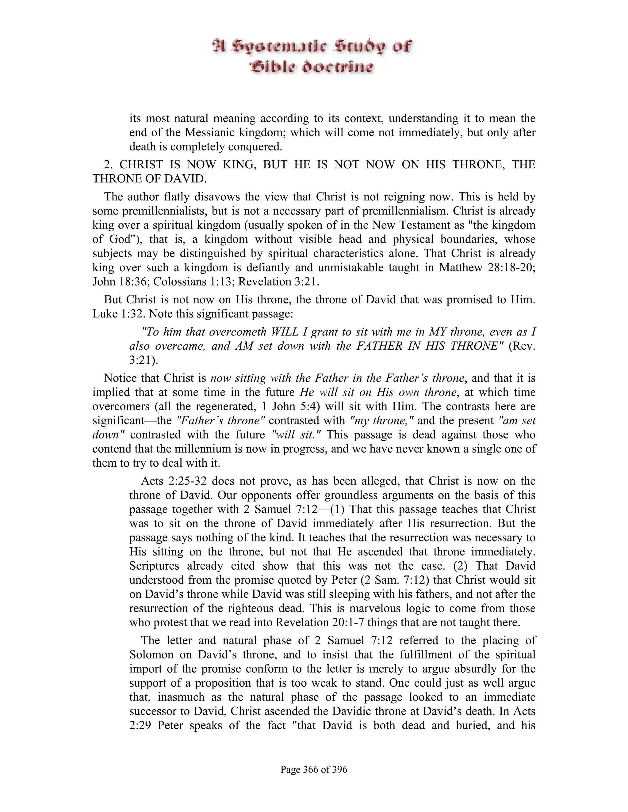 its most natural meaning according to its context, understanding it to mean the
        end of the Messianic kingdom; which will come not immediately, but only after
        death is completely conquered.
   2. CHRIST IS NOW KING, BUT HE IS NOT NOW ON HIS THRONE, THE
THRONE OF DAVID.
   The author flatly disavows the view that Christ is not reigning now. This is held by
some premillennialists, but is not a necessary part of premillennialism. Christ is already
king over a spiritual kingdom (usually spoken of in the New Testament as "the kingdom
of God"), that is, a kingdom without visible head and physical boundaries, whose
subjects may be distinguished by spiritual characteristics alone. That Christ is already
king over such a kingdom is defiantly and unmistakable taught in Matthew 28:18-20;
John 18:36; Colossians 1:13; Revelation 3:21.
   But Christ is not now on His throne, the throne of David that was promised to Him.
Luke 1:32. Note this significant passage:
           "To him that overcometh WILL I grant to sit with me in MY throne, even as I
        also overcame, and AM set down with the FATHER IN HIS THRONE" (Rev.
        3:21).
   Notice that Christ is now sitting with the Father in the Father’s throne, and that it is
implied that at some time in the future He will sit on His own throne, at which time
overcomers (all the regenerated, 1 John 5:4) will sit with Him. The contrasts here are
significant—the "Father’s throne" contrasted with "my throne," and the present "am set
down" contrasted with the future "will sit." This passage is dead against those who
contend that the millennium is now in progress, and we have never known a single one of
them to try to deal with it.
           Acts 2:25-32 does not prove, as has been alleged, that Christ is now on the
        throne of David. Our opponents offer groundless arguments on the basis of this
        passage together with 2 Samuel 7:12—(1) That this passage teaches that Christ
        was to sit on the throne of David immediately after His resurrection. But the
        passage says nothing of the kind. It teaches that the resurrection was necessary to
        His sitting on the throne, but not that He ascended that throne immediately.
        Scriptures already cited show that this was not the case. (2) That David
        understood from the promise quoted by Peter (2 Sam. 7:12) that Christ would sit
        on David’s throne while David was still sleeping with his fathers, and not after the
        resurrection of the righteous dead. This is marvelous logic to come from those
        who protest that we read into Revelation 20:1-7 things that are not taught there.
           The letter and natural phase of 2 Samuel 7:12 referred to the placing of
        Solomon on David’s throne, and to insist that the fulfillment of the spiritual
        import of the promise conform to the letter is merely to argue absurdly for the
        support of a proposition that is too weak to stand. One could just as well argue
        that, inasmuch as the natural phase of the passage looked to an immediate
        successor to David, Christ ascended the Davidic throne at David’s death. In Acts
        2:29 Peter speaks of the fact "that David is both dead and buried, and his


                                       Page 366 of 396
 