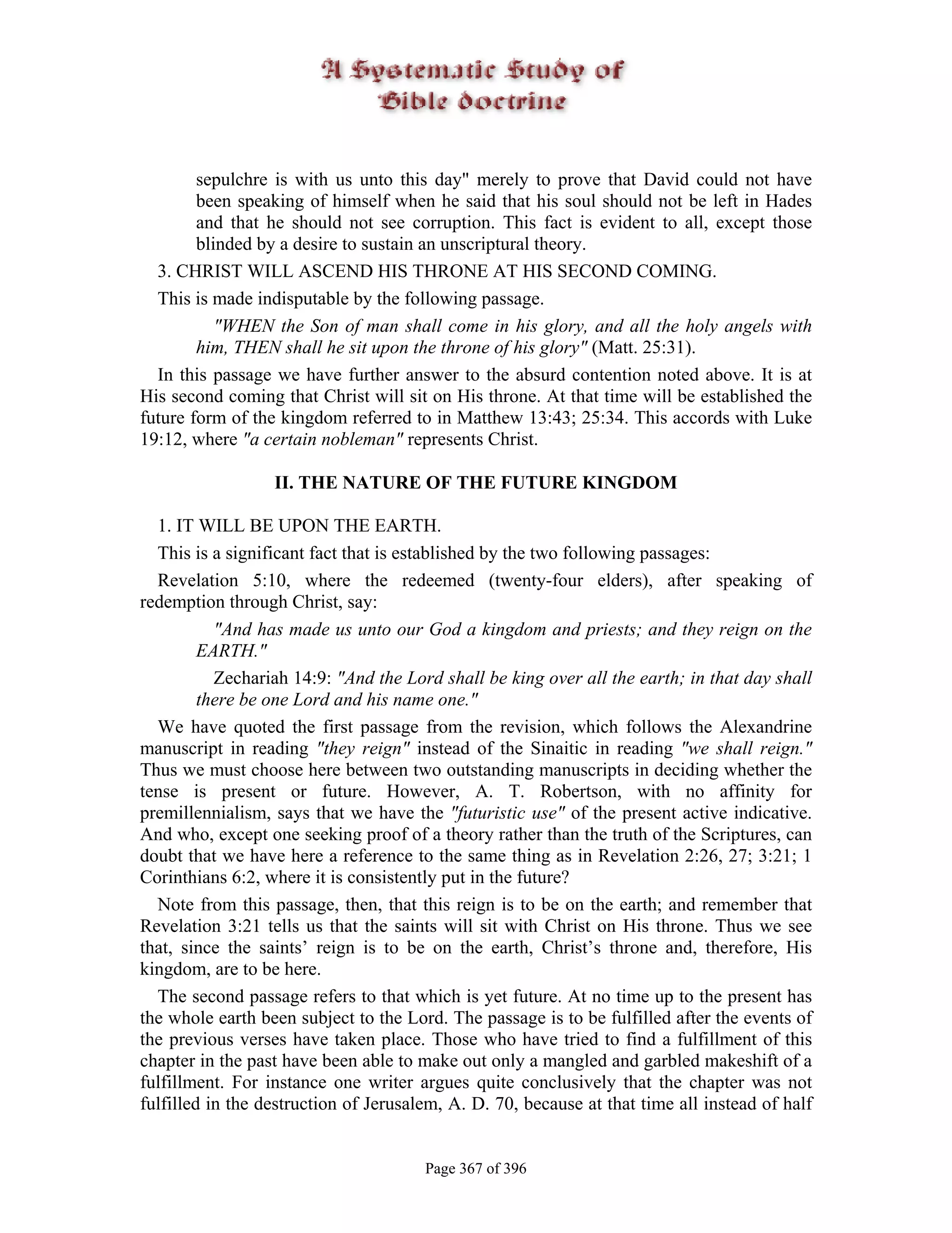 sepulchre is with us unto this day" merely to prove that David could not have
        been speaking of himself when he said that his soul should not be left in Hades
        and that he should not see corruption. This fact is evident to all, except those
        blinded by a desire to sustain an unscriptural theory.
  3. CHRIST WILL ASCEND HIS THRONE AT HIS SECOND COMING.
  This is made indisputable by the following passage.
           "WHEN the Son of man shall come in his glory, and all the holy angels with
        him, THEN shall he sit upon the throne of his glory" (Matt. 25:31).
  In this passage we have further answer to the absurd contention noted above. It is at
His second coming that Christ will sit on His throne. At that time will be established the
future form of the kingdom referred to in Matthew 13:43; 25:34. This accords with Luke
19:12, where "a certain nobleman" represents Christ.

                  II. THE NATURE OF THE FUTURE KINGDOM

  1. IT WILL BE UPON THE EARTH.
  This is a significant fact that is established by the two following passages:
  Revelation 5:10, where the redeemed (twenty-four elders), after speaking of
redemption through Christ, say:
           "And has made us unto our God a kingdom and priests; and they reign on the
         EARTH."
           Zechariah 14:9: "And the Lord shall be king over all the earth; in that day shall
         there be one Lord and his name one."
  We have quoted the first passage from the revision, which follows the Alexandrine
manuscript in reading "they reign" instead of the Sinaitic in reading "we shall reign."
Thus we must choose here between two outstanding manuscripts in deciding whether the
tense is present or future. However, A. T. Robertson, with no affinity for
premillennialism, says that we have the "futuristic use" of the present active indicative.
And who, except one seeking proof of a theory rather than the truth of the Scriptures, can
doubt that we have here a reference to the same thing as in Revelation 2:26, 27; 3:21; 1
Corinthians 6:2, where it is consistently put in the future?
  Note from this passage, then, that this reign is to be on the earth; and remember that
Revelation 3:21 tells us that the saints will sit with Christ on His throne. Thus we see
that, since the saints’ reign is to be on the earth, Christ’s throne and, therefore, His
kingdom, are to be here.
  The second passage refers to that which is yet future. At no time up to the present has
the whole earth been subject to the Lord. The passage is to be fulfilled after the events of
the previous verses have taken place. Those who have tried to find a fulfillment of this
chapter in the past have been able to make out only a mangled and garbled makeshift of a
fulfillment. For instance one writer argues quite conclusively that the chapter was not
fulfilled in the destruction of Jerusalem, A. D. 70, because at that time all instead of half


                                       Page 367 of 396
 