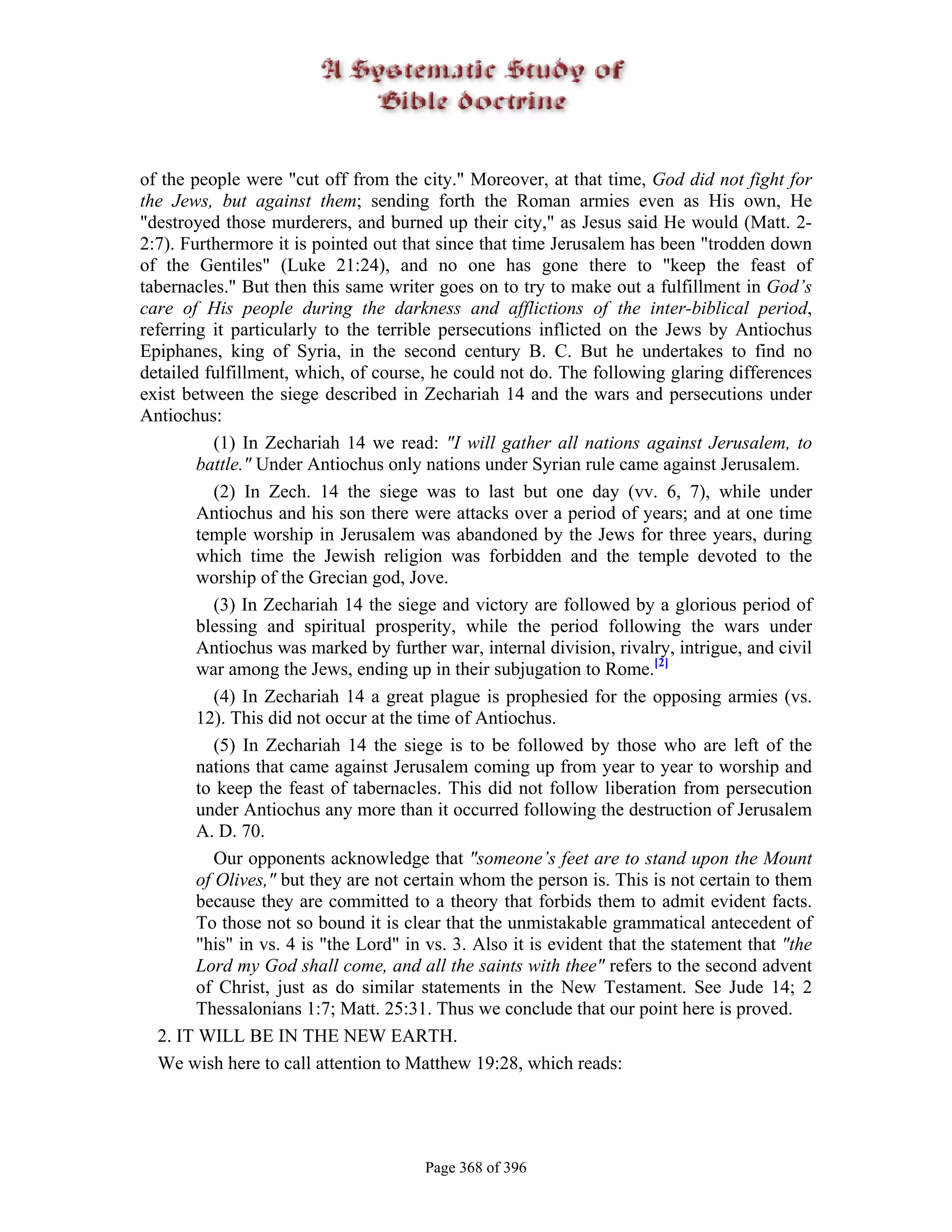 of the people were "cut off from the city." Moreover, at that time, God did not fight for
the Jews, but against them; sending forth the Roman armies even as His own, He
"destroyed those murderers, and burned up their city," as Jesus said He would (Matt. 2-
2:7). Furthermore it is pointed out that since that time Jerusalem has been "trodden down
of the Gentiles" (Luke 21:24), and no one has gone there to "keep the feast of
tabernacles." But then this same writer goes on to try to make out a fulfillment in God’s
care of His people during the darkness and afflictions of the inter-biblical period,
referring it particularly to the terrible persecutions inflicted on the Jews by Antiochus
Epiphanes, king of Syria, in the second century B. C. But he undertakes to find no
detailed fulfillment, which, of course, he could not do. The following glaring differences
exist between the siege described in Zechariah 14 and the wars and persecutions under
Antiochus:
           (1) In Zechariah 14 we read: "I will gather all nations against Jerusalem, to
        battle." Under Antiochus only nations under Syrian rule came against Jerusalem.
           (2) In Zech. 14 the siege was to last but one day (vv. 6, 7), while under
        Antiochus and his son there were attacks over a period of years; and at one time
        temple worship in Jerusalem was abandoned by the Jews for three years, during
        which time the Jewish religion was forbidden and the temple devoted to the
        worship of the Grecian god, Jove.
           (3) In Zechariah 14 the siege and victory are followed by a glorious period of
        blessing and spiritual prosperity, while the period following the wars under
        Antiochus was marked by further war, internal division, rivalry, intrigue, and civil
        war among the Jews, ending up in their subjugation to Rome.[2]
           (4) In Zechariah 14 a great plague is prophesied for the opposing armies (vs.
        12). This did not occur at the time of Antiochus.
           (5) In Zechariah 14 the siege is to be followed by those who are left of the
        nations that came against Jerusalem coming up from year to year to worship and
        to keep the feast of tabernacles. This did not follow liberation from persecution
        under Antiochus any more than it occurred following the destruction of Jerusalem
        A. D. 70.
           Our opponents acknowledge that "someone’s feet are to stand upon the Mount
        of Olives," but they are not certain whom the person is. This is not certain to them
        because they are committed to a theory that forbids them to admit evident facts.
        To those not so bound it is clear that the unmistakable grammatical antecedent of
        "his" in vs. 4 is "the Lord" in vs. 3. Also it is evident that the statement that "the
        Lord my God shall come, and all the saints with thee" refers to the second advent
        of Christ, just as do similar statements in the New Testament. See Jude 14; 2
        Thessalonians 1:7; Matt. 25:31. Thus we conclude that our point here is proved.
  2. IT WILL BE IN THE NEW EARTH.
  We wish here to call attention to Matthew 19:28, which reads:




                                       Page 368 of 396
 