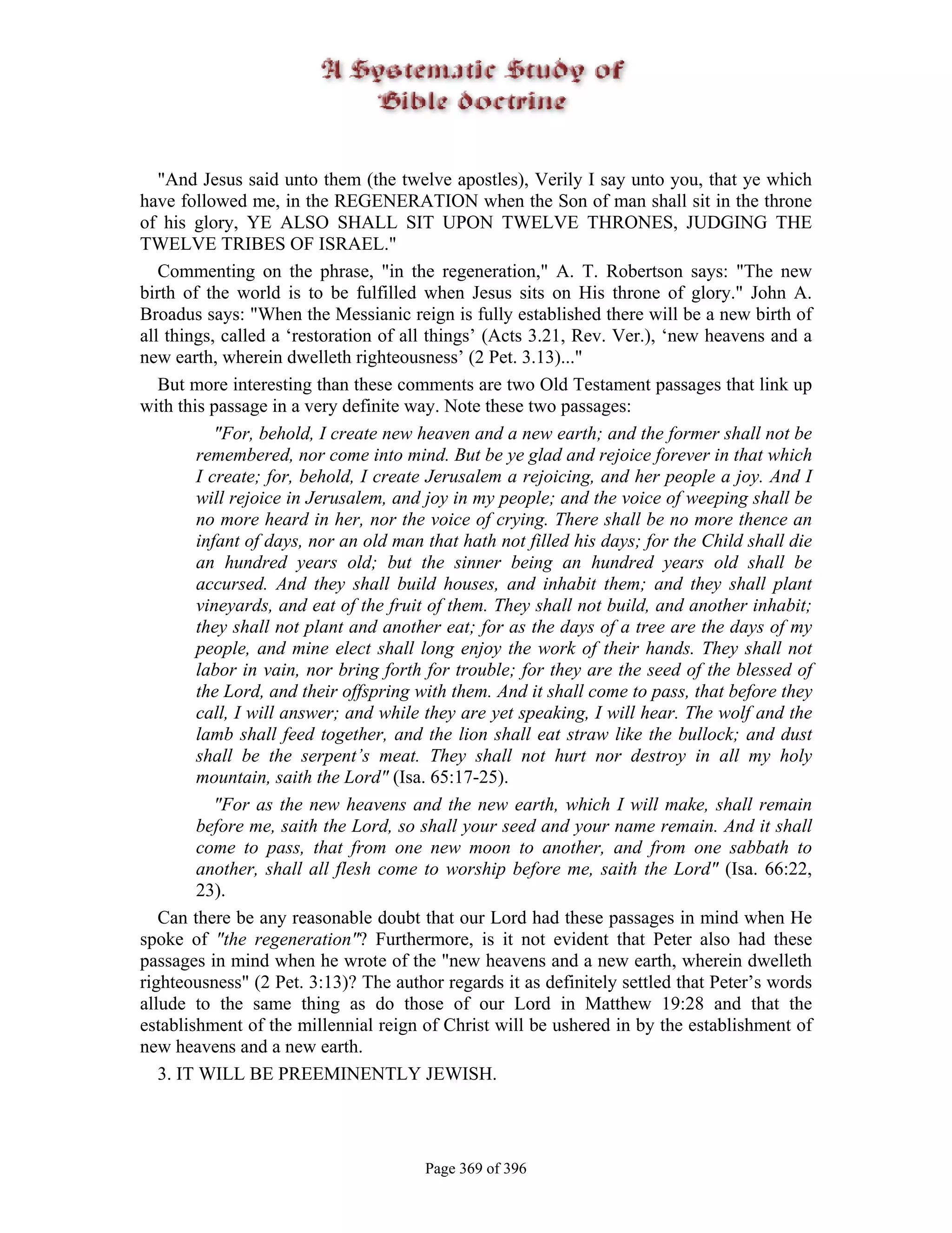 "And Jesus said unto them (the twelve apostles), Verily I say unto you, that ye which
have followed me, in the REGENERATION when the Son of man shall sit in the throne
of his glory, YE ALSO SHALL SIT UPON TWELVE THRONES, JUDGING THE
TWELVE TRIBES OF ISRAEL."
   Commenting on the phrase, "in the regeneration," A. T. Robertson says: "The new
birth of the world is to be fulfilled when Jesus sits on His throne of glory." John A.
Broadus says: "When the Messianic reign is fully established there will be a new birth of
all things, called a ‘restoration of all things’ (Acts 3.21, Rev. Ver.), ‘new heavens and a
new earth, wherein dwelleth righteousness’ (2 Pet. 3.13)..."
   But more interesting than these comments are two Old Testament passages that link up
with this passage in a very definite way. Note these two passages:
           "For, behold, I create new heaven and a new earth; and the former shall not be
        remembered, nor come into mind. But be ye glad and rejoice forever in that which
        I create; for, behold, I create Jerusalem a rejoicing, and her people a joy. And I
        will rejoice in Jerusalem, and joy in my people; and the voice of weeping shall be
        no more heard in her, nor the voice of crying. There shall be no more thence an
        infant of days, nor an old man that hath not filled his days; for the Child shall die
        an hundred years old; but the sinner being an hundred years old shall be
        accursed. And they shall build houses, and inhabit them; and they shall plant
        vineyards, and eat of the fruit of them. They shall not build, and another inhabit;
        they shall not plant and another eat; for as the days of a tree are the days of my
        people, and mine elect shall long enjoy the work of their hands. They shall not
        labor in vain, nor bring forth for trouble; for they are the seed of the blessed of
        the Lord, and their offspring with them. And it shall come to pass, that before they
        call, I will answer; and while they are yet speaking, I will hear. The wolf and the
        lamb shall feed together, and the lion shall eat straw like the bullock; and dust
        shall be the serpent’s meat. They shall not hurt nor destroy in all my holy
        mountain, saith the Lord" (Isa. 65:17-25).
           "For as the new heavens and the new earth, which I will make, shall remain
        before me, saith the Lord, so shall your seed and your name remain. And it shall
        come to pass, that from one new moon to another, and from one sabbath to
        another, shall all flesh come to worship before me, saith the Lord" (Isa. 66:22,
        23).
   Can there be any reasonable doubt that our Lord had these passages in mind when He
spoke of "the regeneration"? Furthermore, is it not evident that Peter also had these
passages in mind when he wrote of the "new heavens and a new earth, wherein dwelleth
righteousness" (2 Pet. 3:13)? The author regards it as definitely settled that Peter’s words
allude to the same thing as do those of our Lord in Matthew 19:28 and that the
establishment of the millennial reign of Christ will be ushered in by the establishment of
new heavens and a new earth.
   3. IT WILL BE PREEMINENTLY JEWISH.




                                       Page 369 of 396
 