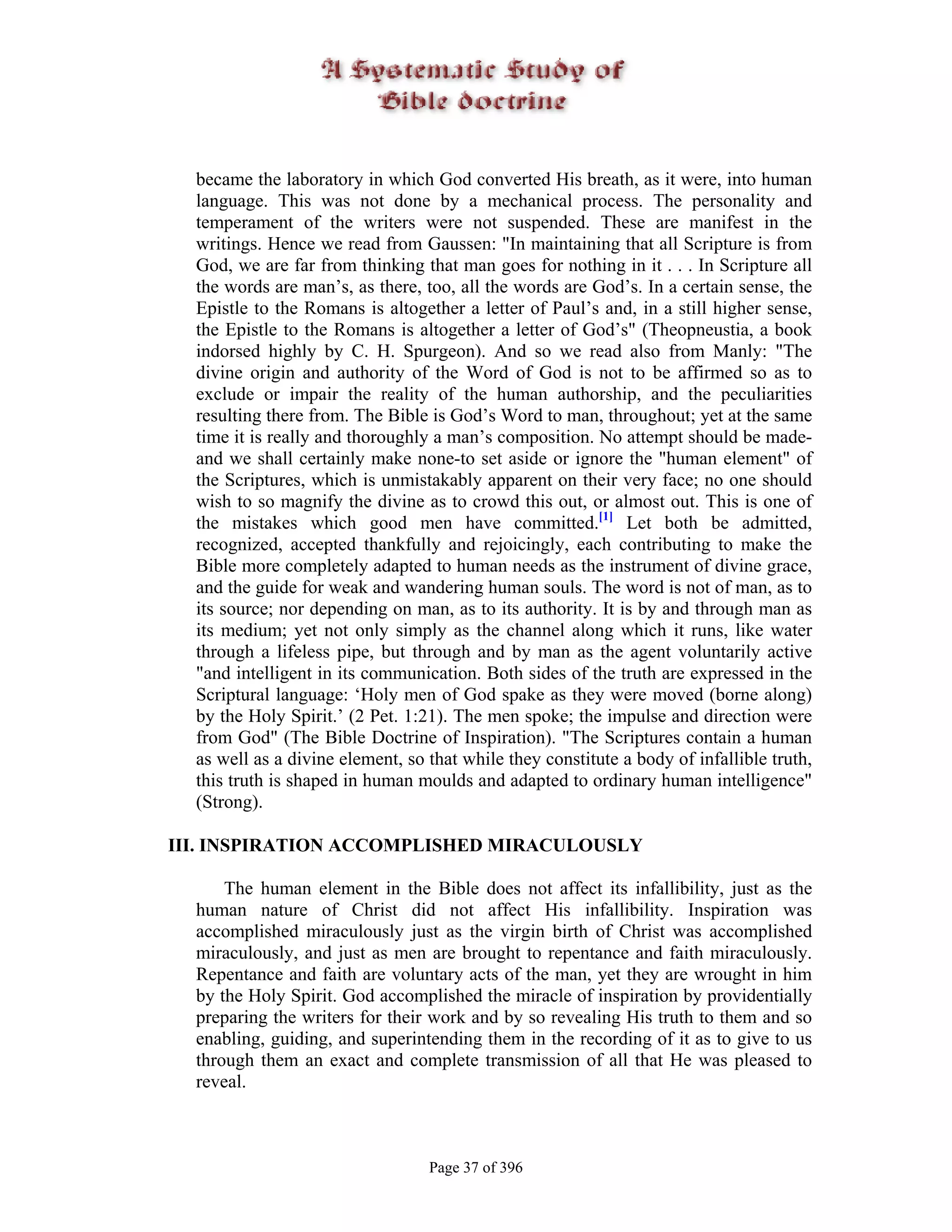 became the laboratory in which God converted His breath, as it were, into human
  language. This was not done by a mechanical process. The personality and
  temperament of the writers were not suspended. These are manifest in the
  writings. Hence we read from Gaussen: "In maintaining that all Scripture is from
  God, we are far from thinking that man goes for nothing in it . . . In Scripture all
  the words are man’s, as there, too, all the words are God’s. In a certain sense, the
  Epistle to the Romans is altogether a letter of Paul’s and, in a still higher sense,
  the Epistle to the Romans is altogether a letter of God’s" (Theopneustia, a book
  indorsed highly by C. H. Spurgeon). And so we read also from Manly: "The
  divine origin and authority of the Word of God is not to be affirmed so as to
  exclude or impair the reality of the human authorship, and the peculiarities
  resulting there from. The Bible is God’s Word to man, throughout; yet at the same
  time it is really and thoroughly a man’s composition. No attempt should be made-
  and we shall certainly make none-to set aside or ignore the "human element" of
  the Scriptures, which is unmistakably apparent on their very face; no one should
  wish to so magnify the divine as to crowd this out, or almost out. This is one of
  the mistakes which good men have committed.[1] Let both be admitted,
  recognized, accepted thankfully and rejoicingly, each contributing to make the
  Bible more completely adapted to human needs as the instrument of divine grace,
  and the guide for weak and wandering human souls. The word is not of man, as to
  its source; nor depending on man, as to its authority. It is by and through man as
  its medium; yet not only simply as the channel along which it runs, like water
  through a lifeless pipe, but through and by man as the agent voluntarily active
  "and intelligent in its communication. Both sides of the truth are expressed in the
  Scriptural language: ‘Holy men of God spake as they were moved (borne along)
  by the Holy Spirit.’ (2 Pet. 1:21). The men spoke; the impulse and direction were
  from God" (The Bible Doctrine of Inspiration). "The Scriptures contain a human
  as well as a divine element, so that while they constitute a body of infallible truth,
  this truth is shaped in human moulds and adapted to ordinary human intelligence"
  (Strong).

III. INSPIRATION ACCOMPLISHED MIRACULOUSLY

      The human element in the Bible does not affect its infallibility, just as the
  human nature of Christ did not affect His infallibility. Inspiration was
  accomplished miraculously just as the virgin birth of Christ was accomplished
  miraculously, and just as men are brought to repentance and faith miraculously.
  Repentance and faith are voluntary acts of the man, yet they are wrought in him
  by the Holy Spirit. God accomplished the miracle of inspiration by providentially
  preparing the writers for their work and by so revealing His truth to them and so
  enabling, guiding, and superintending them in the recording of it as to give to us
  through them an exact and complete transmission of all that He was pleased to
  reveal.



                                  Page 37 of 396
 