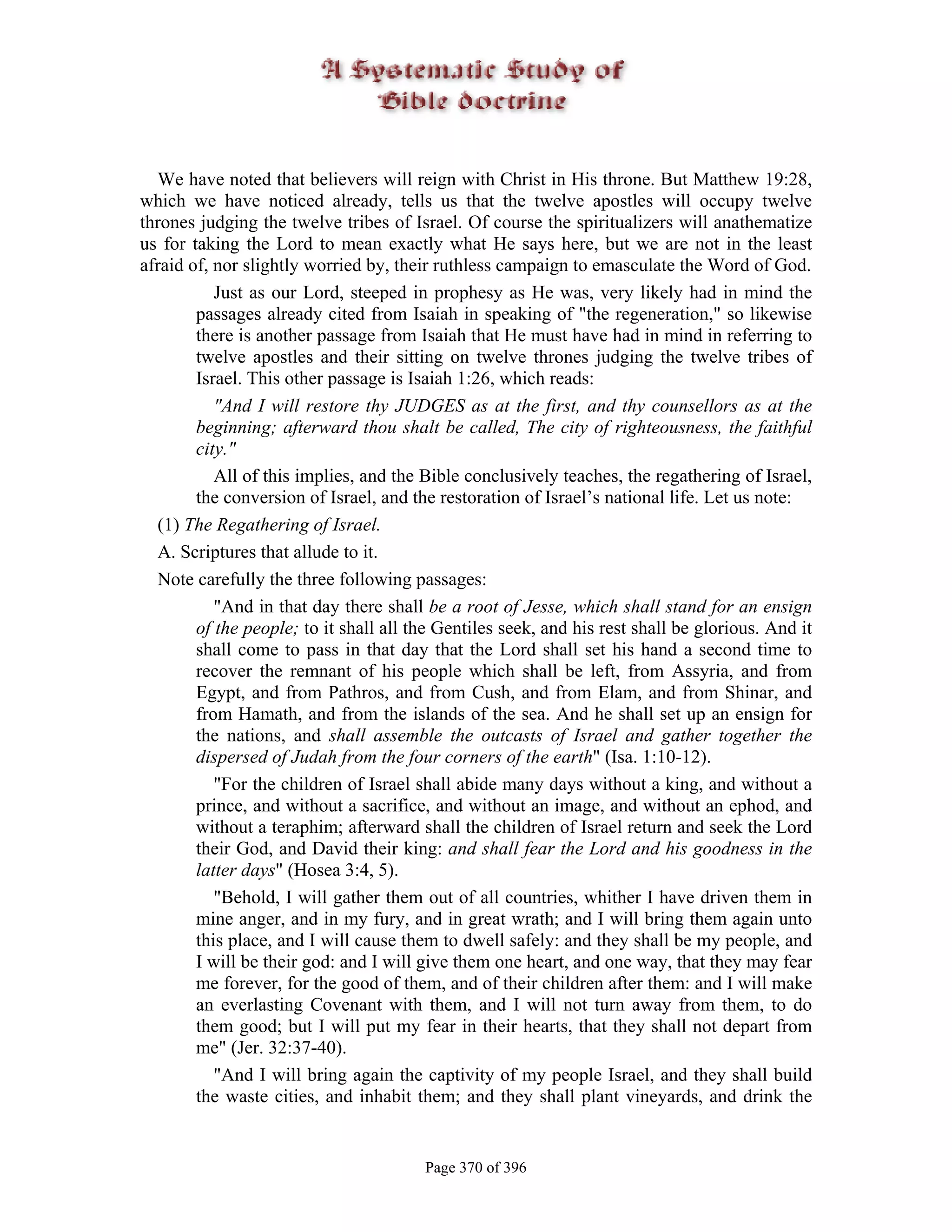 We have noted that believers will reign with Christ in His throne. But Matthew 19:28,
which we have noticed already, tells us that the twelve apostles will occupy twelve
thrones judging the twelve tribes of Israel. Of course the spiritualizers will anathematize
us for taking the Lord to mean exactly what He says here, but we are not in the least
afraid of, nor slightly worried by, their ruthless campaign to emasculate the Word of God.
           Just as our Lord, steeped in prophesy as He was, very likely had in mind the
        passages already cited from Isaiah in speaking of "the regeneration," so likewise
        there is another passage from Isaiah that He must have had in mind in referring to
        twelve apostles and their sitting on twelve thrones judging the twelve tribes of
        Israel. This other passage is Isaiah 1:26, which reads:
           "And I will restore thy JUDGES as at the first, and thy counsellors as at the
        beginning; afterward thou shalt be called, The city of righteousness, the faithful
        city."
           All of this implies, and the Bible conclusively teaches, the regathering of Israel,
        the conversion of Israel, and the restoration of Israel’s national life. Let us note:
  (1) The Regathering of Israel.
  A. Scriptures that allude to it.
  Note carefully the three following passages:
           "And in that day there shall be a root of Jesse, which shall stand for an ensign
        of the people; to it shall all the Gentiles seek, and his rest shall be glorious. And it
        shall come to pass in that day that the Lord shall set his hand a second time to
        recover the remnant of his people which shall be left, from Assyria, and from
        Egypt, and from Pathros, and from Cush, and from Elam, and from Shinar, and
        from Hamath, and from the islands of the sea. And he shall set up an ensign for
        the nations, and shall assemble the outcasts of Israel and gather together the
        dispersed of Judah from the four corners of the earth" (Isa. 1:10-12).
           "For the children of Israel shall abide many days without a king, and without a
        prince, and without a sacrifice, and without an image, and without an ephod, and
        without a teraphim; afterward shall the children of Israel return and seek the Lord
        their God, and David their king: and shall fear the Lord and his goodness in the
        latter days" (Hosea 3:4, 5).
           "Behold, I will gather them out of all countries, whither I have driven them in
        mine anger, and in my fury, and in great wrath; and I will bring them again unto
        this place, and I will cause them to dwell safely: and they shall be my people, and
        I will be their god: and I will give them one heart, and one way, that they may fear
        me forever, for the good of them, and of their children after them: and I will make
        an everlasting Covenant with them, and I will not turn away from them, to do
        them good; but I will put my fear in their hearts, that they shall not depart from
        me" (Jer. 32:37-40).
           "And I will bring again the captivity of my people Israel, and they shall build
        the waste cities, and inhabit them; and they shall plant vineyards, and drink the


                                        Page 370 of 396
 