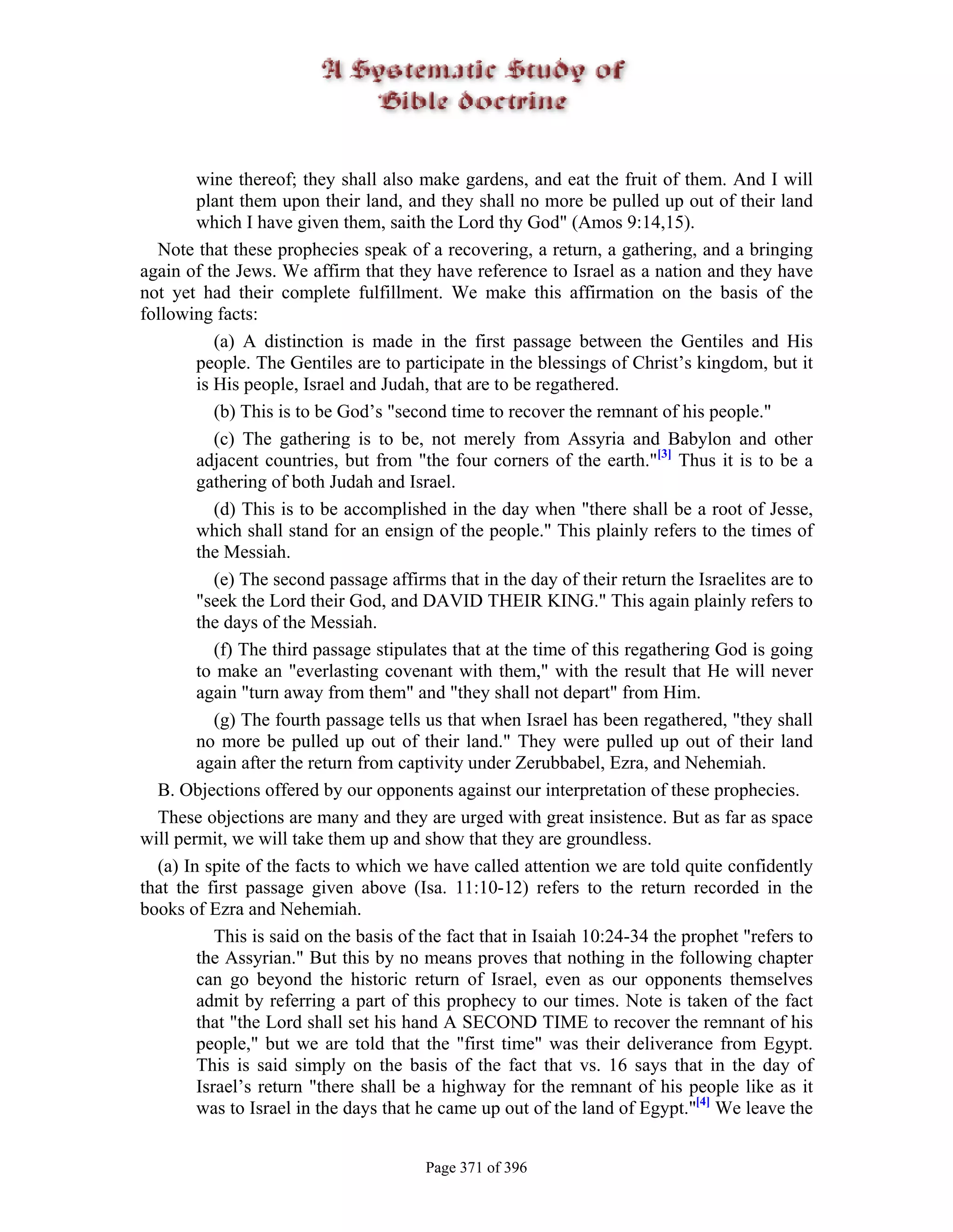 wine thereof; they shall also make gardens, and eat the fruit of them. And I will
        plant them upon their land, and they shall no more be pulled up out of their land
        which I have given them, saith the Lord thy God" (Amos 9:14,15).
  Note that these prophecies speak of a recovering, a return, a gathering, and a bringing
again of the Jews. We affirm that they have reference to Israel as a nation and they have
not yet had their complete fulfillment. We make this affirmation on the basis of the
following facts:
           (a) A distinction is made in the first passage between the Gentiles and His
        people. The Gentiles are to participate in the blessings of Christ’s kingdom, but it
        is His people, Israel and Judah, that are to be regathered.
           (b) This is to be God’s "second time to recover the remnant of his people."
           (c) The gathering is to be, not merely from Assyria and Babylon and other
        adjacent countries, but from "the four corners of the earth."[3] Thus it is to be a
        gathering of both Judah and Israel.
           (d) This is to be accomplished in the day when "there shall be a root of Jesse,
        which shall stand for an ensign of the people." This plainly refers to the times of
        the Messiah.
           (e) The second passage affirms that in the day of their return the Israelites are to
        "seek the Lord their God, and DAVID THEIR KING." This again plainly refers to
        the days of the Messiah.
           (f) The third passage stipulates that at the time of this regathering God is going
        to make an "everlasting covenant with them," with the result that He will never
        again "turn away from them" and "they shall not depart" from Him.
           (g) The fourth passage tells us that when Israel has been regathered, "they shall
        no more be pulled up out of their land." They were pulled up out of their land
        again after the return from captivity under Zerubbabel, Ezra, and Nehemiah.
  B. Objections offered by our opponents against our interpretation of these prophecies.
  These objections are many and they are urged with great insistence. But as far as space
will permit, we will take them up and show that they are groundless.
  (a) In spite of the facts to which we have called attention we are told quite confidently
that the first passage given above (Isa. 11:10-12) refers to the return recorded in the
books of Ezra and Nehemiah.
           This is said on the basis of the fact that in Isaiah 10:24-34 the prophet "refers to
        the Assyrian." But this by no means proves that nothing in the following chapter
        can go beyond the historic return of Israel, even as our opponents themselves
        admit by referring a part of this prophecy to our times. Note is taken of the fact
        that "the Lord shall set his hand A SECOND TIME to recover the remnant of his
        people," but we are told that the "first time" was their deliverance from Egypt.
        This is said simply on the basis of the fact that vs. 16 says that in the day of
        Israel’s return "there shall be a highway for the remnant of his people like as it
        was to Israel in the days that he came up out of the land of Egypt."[4] We leave the


                                        Page 371 of 396
 