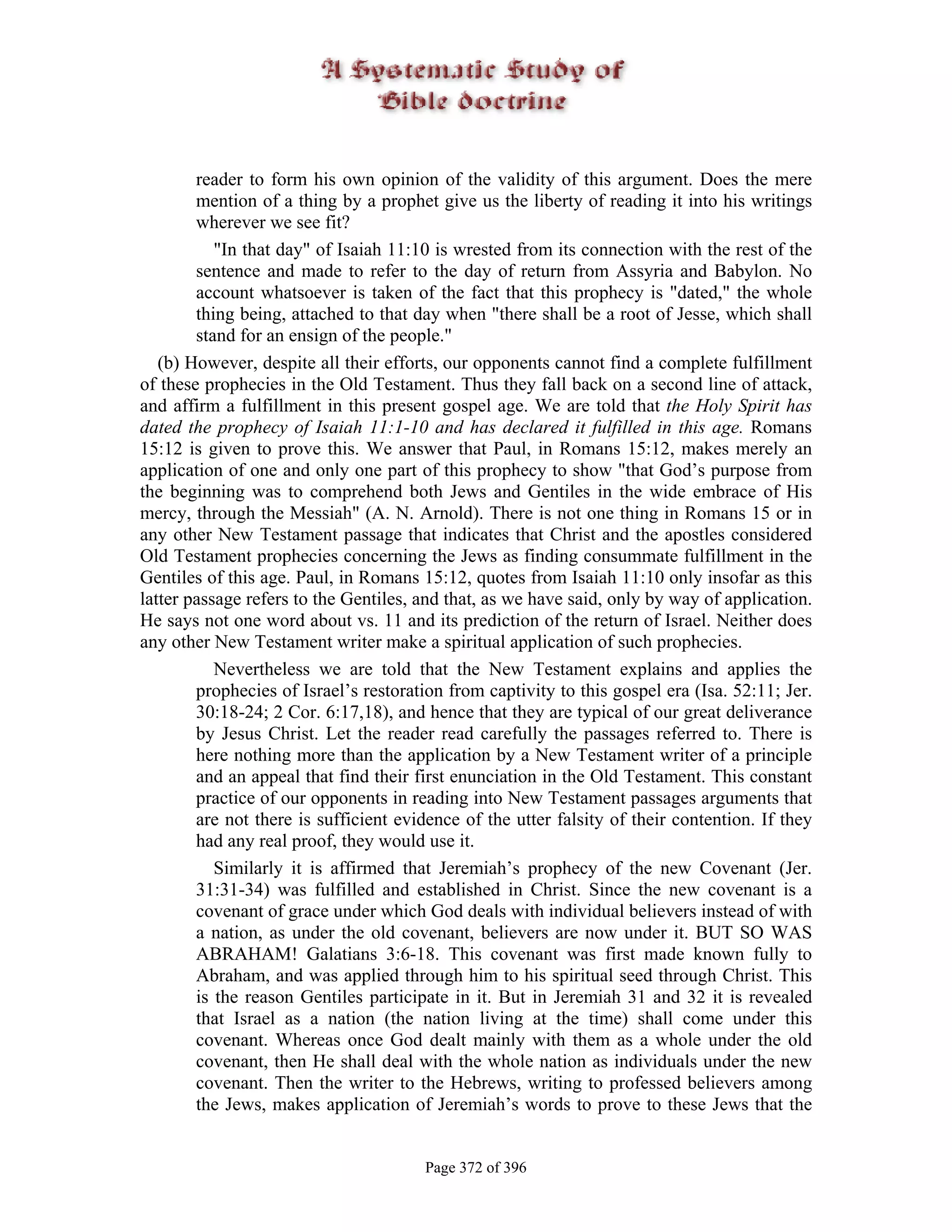 reader to form his own opinion of the validity of this argument. Does the mere
        mention of a thing by a prophet give us the liberty of reading it into his writings
        wherever we see fit?
           "In that day" of Isaiah 11:10 is wrested from its connection with the rest of the
        sentence and made to refer to the day of return from Assyria and Babylon. No
        account whatsoever is taken of the fact that this prophecy is "dated," the whole
        thing being, attached to that day when "there shall be a root of Jesse, which shall
        stand for an ensign of the people."
   (b) However, despite all their efforts, our opponents cannot find a complete fulfillment
of these prophecies in the Old Testament. Thus they fall back on a second line of attack,
and affirm a fulfillment in this present gospel age. We are told that the Holy Spirit has
dated the prophecy of Isaiah 11:1-10 and has declared it fulfilled in this age. Romans
15:12 is given to prove this. We answer that Paul, in Romans 15:12, makes merely an
application of one and only one part of this prophecy to show "that God’s purpose from
the beginning was to comprehend both Jews and Gentiles in the wide embrace of His
mercy, through the Messiah" (A. N. Arnold). There is not one thing in Romans 15 or in
any other New Testament passage that indicates that Christ and the apostles considered
Old Testament prophecies concerning the Jews as finding consummate fulfillment in the
Gentiles of this age. Paul, in Romans 15:12, quotes from Isaiah 11:10 only insofar as this
latter passage refers to the Gentiles, and that, as we have said, only by way of application.
He says not one word about vs. 11 and its prediction of the return of Israel. Neither does
any other New Testament writer make a spiritual application of such prophecies.
           Nevertheless we are told that the New Testament explains and applies the
        prophecies of Israel’s restoration from captivity to this gospel era (Isa. 52:11; Jer.
        30:18-24; 2 Cor. 6:17,18), and hence that they are typical of our great deliverance
        by Jesus Christ. Let the reader read carefully the passages referred to. There is
        here nothing more than the application by a New Testament writer of a principle
        and an appeal that find their first enunciation in the Old Testament. This constant
        practice of our opponents in reading into New Testament passages arguments that
        are not there is sufficient evidence of the utter falsity of their contention. If they
        had any real proof, they would use it.
           Similarly it is affirmed that Jeremiah’s prophecy of the new Covenant (Jer.
        31:31-34) was fulfilled and established in Christ. Since the new covenant is a
        covenant of grace under which God deals with individual believers instead of with
        a nation, as under the old covenant, believers are now under it. BUT SO WAS
        ABRAHAM! Galatians 3:6-18. This covenant was first made known fully to
        Abraham, and was applied through him to his spiritual seed through Christ. This
        is the reason Gentiles participate in it. But in Jeremiah 31 and 32 it is revealed
        that Israel as a nation (the nation living at the time) shall come under this
        covenant. Whereas once God dealt mainly with them as a whole under the old
        covenant, then He shall deal with the whole nation as individuals under the new
        covenant. Then the writer to the Hebrews, writing to professed believers among
        the Jews, makes application of Jeremiah’s words to prove to these Jews that the


                                       Page 372 of 396
 