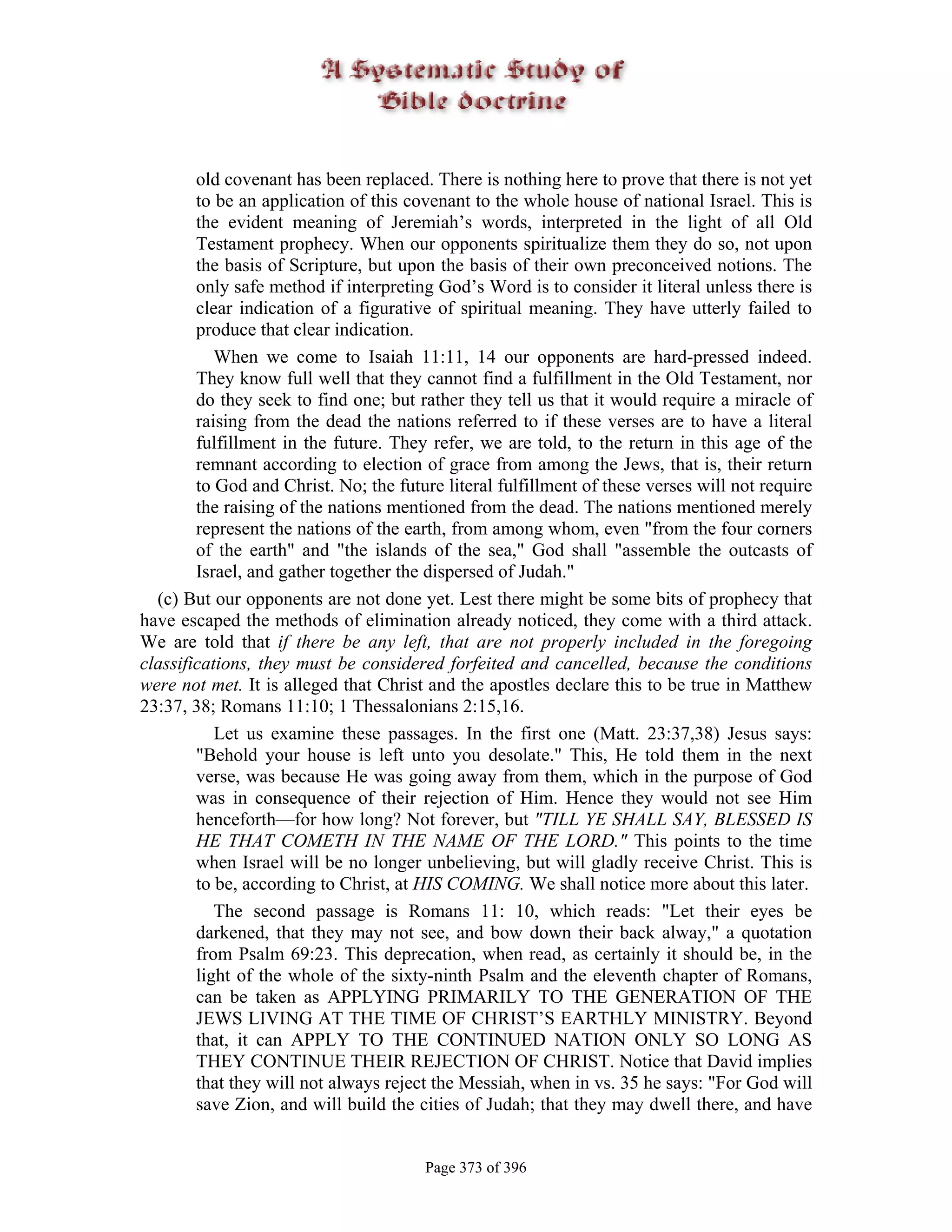 old covenant has been replaced. There is nothing here to prove that there is not yet
        to be an application of this covenant to the whole house of national Israel. This is
        the evident meaning of Jeremiah’s words, interpreted in the light of all Old
        Testament prophecy. When our opponents spiritualize them they do so, not upon
        the basis of Scripture, but upon the basis of their own preconceived notions. The
        only safe method if interpreting God’s Word is to consider it literal unless there is
        clear indication of a figurative of spiritual meaning. They have utterly failed to
        produce that clear indication.
           When we come to Isaiah 11:11, 14 our opponents are hard-pressed indeed.
        They know full well that they cannot find a fulfillment in the Old Testament, nor
        do they seek to find one; but rather they tell us that it would require a miracle of
        raising from the dead the nations referred to if these verses are to have a literal
        fulfillment in the future. They refer, we are told, to the return in this age of the
        remnant according to election of grace from among the Jews, that is, their return
        to God and Christ. No; the future literal fulfillment of these verses will not require
        the raising of the nations mentioned from the dead. The nations mentioned merely
        represent the nations of the earth, from among whom, even "from the four corners
        of the earth" and "the islands of the sea," God shall "assemble the outcasts of
        Israel, and gather together the dispersed of Judah."
  (c) But our opponents are not done yet. Lest there might be some bits of prophecy that
have escaped the methods of elimination already noticed, they come with a third attack.
We are told that if there be any left, that are not properly included in the foregoing
classifications, they must be considered forfeited and cancelled, because the conditions
were not met. It is alleged that Christ and the apostles declare this to be true in Matthew
23:37, 38; Romans 11:10; 1 Thessalonians 2:15,16.
           Let us examine these passages. In the first one (Matt. 23:37,38) Jesus says:
        "Behold your house is left unto you desolate." This, He told them in the next
        verse, was because He was going away from them, which in the purpose of God
        was in consequence of their rejection of Him. Hence they would not see Him
        henceforth—for how long? Not forever, but "TILL YE SHALL SAY, BLESSED IS
        HE THAT COMETH IN THE NAME OF THE LORD." This points to the time
        when Israel will be no longer unbelieving, but will gladly receive Christ. This is
        to be, according to Christ, at HIS COMING. We shall notice more about this later.
           The second passage is Romans 11: 10, which reads: "Let their eyes be
        darkened, that they may not see, and bow down their back alway," a quotation
        from Psalm 69:23. This deprecation, when read, as certainly it should be, in the
        light of the whole of the sixty-ninth Psalm and the eleventh chapter of Romans,
        can be taken as APPLYING PRIMARILY TO THE GENERATION OF THE
        JEWS LIVING AT THE TIME OF CHRIST’S EARTHLY MINISTRY. Beyond
        that, it can APPLY TO THE CONTINUED NATION ONLY SO LONG AS
        THEY CONTINUE THEIR REJECTION OF CHRIST. Notice that David implies
        that they will not always reject the Messiah, when in vs. 35 he says: "For God will
        save Zion, and will build the cities of Judah; that they may dwell there, and have


                                       Page 373 of 396
 