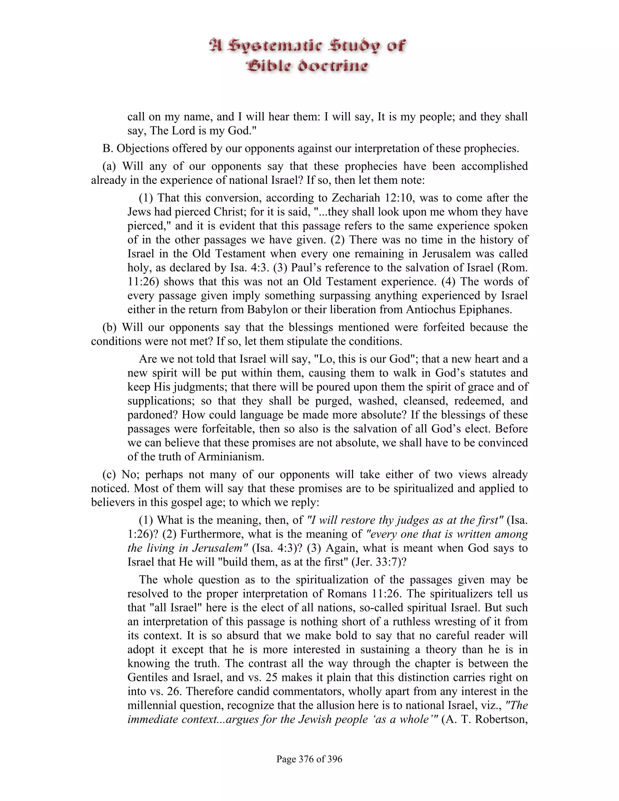 call on my name, and I will hear them: I will say, It is my people; and they shall
        say, The Lord is my God."
   B. Objections offered by our opponents against our interpretation of these prophecies.
   (a) Will any of our opponents say that these prophecies have been accomplished
already in the experience of national Israel? If so, then let them note:
           (1) That this conversion, according to Zechariah 12:10, was to come after the
        Jews had pierced Christ; for it is said, "...they shall look upon me whom they have
        pierced," and it is evident that this passage refers to the same experience spoken
        of in the other passages we have given. (2) There was no time in the history of
        Israel in the Old Testament when every one remaining in Jerusalem was called
        holy, as declared by Isa. 4:3. (3) Paul’s reference to the salvation of Israel (Rom.
        11:26) shows that this was not an Old Testament experience. (4) The words of
        every passage given imply something surpassing anything experienced by Israel
        either in the return from Babylon or their liberation from Antiochus Epiphanes.
   (b) Will our opponents say that the blessings mentioned were forfeited because the
conditions were not met? If so, let them stipulate the conditions.
           Are we not told that Israel will say, "Lo, this is our God"; that a new heart and a
        new spirit will be put within them, causing them to walk in God’s statutes and
        keep His judgments; that there will be poured upon them the spirit of grace and of
        supplications; so that they shall be purged, washed, cleansed, redeemed, and
        pardoned? How could language be made more absolute? If the blessings of these
        passages were forfeitable, then so also is the salvation of all God’s elect. Before
        we can believe that these promises are not absolute, we shall have to be convinced
        of the truth of Arminianism.
   (c) No; perhaps not many of our opponents will take either of two views already
noticed. Most of them will say that these promises are to be spiritualized and applied to
believers in this gospel age; to which we reply:
           (1) What is the meaning, then, of "I will restore thy judges as at the first" (Isa.
        1:26)? (2) Furthermore, what is the meaning of "every one that is written among
        the living in Jerusalem" (Isa. 4:3)? (3) Again, what is meant when God says to
        Israel that He will "build them, as at the first" (Jer. 33:7)?
           The whole question as to the spiritualization of the passages given may be
        resolved to the proper interpretation of Romans 11:26. The spiritualizers tell us
        that "all Israel" here is the elect of all nations, so-called spiritual Israel. But such
        an interpretation of this passage is nothing short of a ruthless wresting of it from
        its context. It is so absurd that we make bold to say that no careful reader will
        adopt it except that he is more interested in sustaining a theory than he is in
        knowing the truth. The contrast all the way through the chapter is between the
        Gentiles and Israel, and vs. 25 makes it plain that this distinction carries right on
        into vs. 26. Therefore candid commentators, wholly apart from any interest in the
        millennial question, recognize that the allusion here is to national Israel, viz., "The
        immediate context...argues for the Jewish people ‘as a whole’" (A. T. Robertson,


                                        Page 376 of 396
 