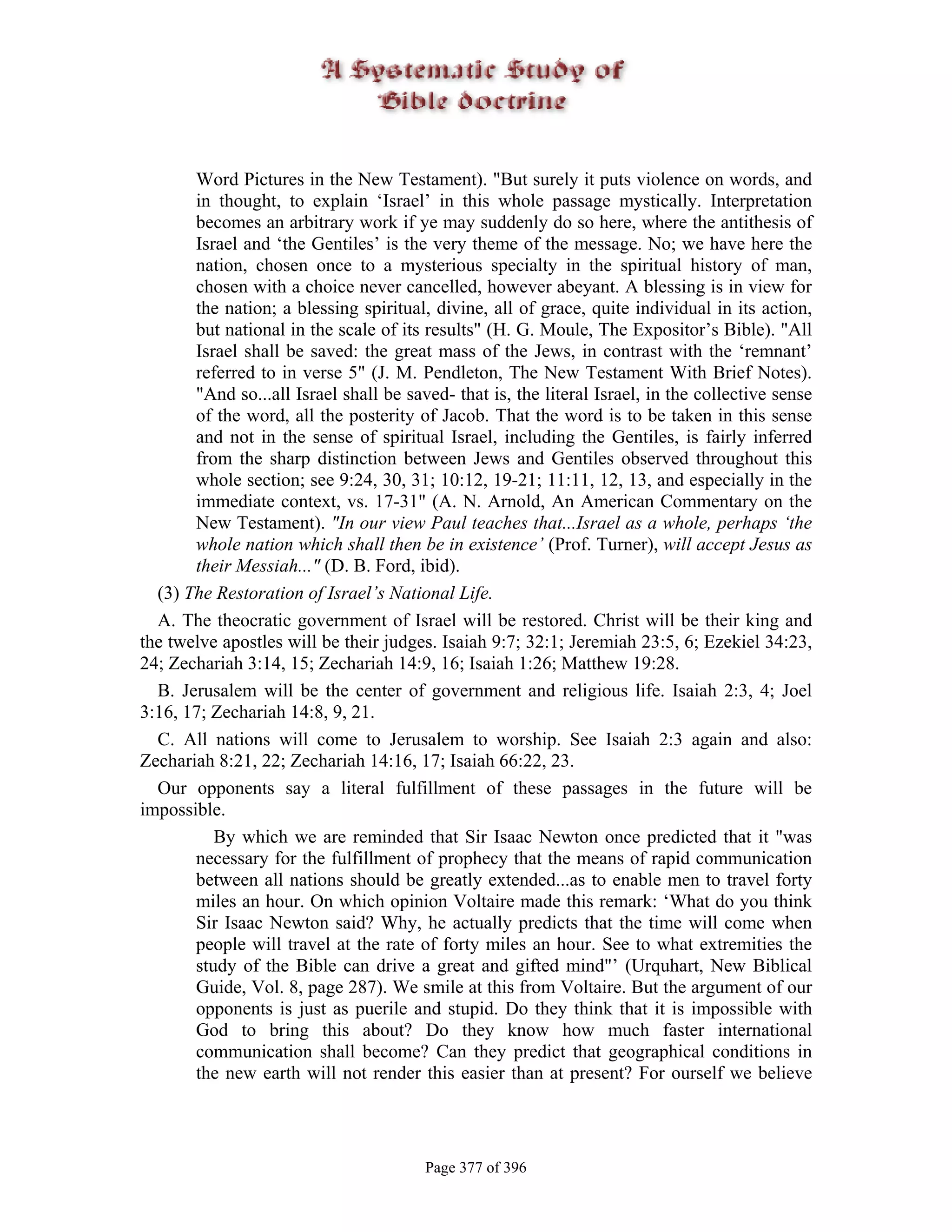 Word Pictures in the New Testament). "But surely it puts violence on words, and
       in thought, to explain ‘Israel’ in this whole passage mystically. Interpretation
       becomes an arbitrary work if ye may suddenly do so here, where the antithesis of
       Israel and ‘the Gentiles’ is the very theme of the message. No; we have here the
       nation, chosen once to a mysterious specialty in the spiritual history of man,
       chosen with a choice never cancelled, however abeyant. A blessing is in view for
       the nation; a blessing spiritual, divine, all of grace, quite individual in its action,
       but national in the scale of its results" (H. G. Moule, The Expositor’s Bible). "All
       Israel shall be saved: the great mass of the Jews, in contrast with the ‘remnant’
       referred to in verse 5" (J. M. Pendleton, The New Testament With Brief Notes).
       "And so...all Israel shall be saved- that is, the literal Israel, in the collective sense
       of the word, all the posterity of Jacob. That the word is to be taken in this sense
       and not in the sense of spiritual Israel, including the Gentiles, is fairly inferred
       from the sharp distinction between Jews and Gentiles observed throughout this
       whole section; see 9:24, 30, 31; 10:12, 19-21; 11:11, 12, 13, and especially in the
       immediate context, vs. 17-31" (A. N. Arnold, An American Commentary on the
       New Testament). "In our view Paul teaches that...Israel as a whole, perhaps ‘the
       whole nation which shall then be in existence’ (Prof. Turner), will accept Jesus as
       their Messiah..." (D. B. Ford, ibid).
  (3) The Restoration of Israel’s National Life.
  A. The theocratic government of Israel will be restored. Christ will be their king and
the twelve apostles will be their judges. Isaiah 9:7; 32:1; Jeremiah 23:5, 6; Ezekiel 34:23,
24; Zechariah 3:14, 15; Zechariah 14:9, 16; Isaiah 1:26; Matthew 19:28.
  B. Jerusalem will be the center of government and religious life. Isaiah 2:3, 4; Joel
3:16, 17; Zechariah 14:8, 9, 21.
  C. All nations will come to Jerusalem to worship. See Isaiah 2:3 again and also:
Zechariah 8:21, 22; Zechariah 14:16, 17; Isaiah 66:22, 23.
  Our opponents say a literal fulfillment of these passages in the future will be
impossible.
          By which we are reminded that Sir Isaac Newton once predicted that it "was
       necessary for the fulfillment of prophecy that the means of rapid communication
       between all nations should be greatly extended...as to enable men to travel forty
       miles an hour. On which opinion Voltaire made this remark: ‘What do you think
       Sir Isaac Newton said? Why, he actually predicts that the time will come when
       people will travel at the rate of forty miles an hour. See to what extremities the
       study of the Bible can drive a great and gifted mind"’ (Urquhart, New Biblical
       Guide, Vol. 8, page 287). We smile at this from Voltaire. But the argument of our
       opponents is just as puerile and stupid. Do they think that it is impossible with
       God to bring this about? Do they know how much faster international
       communication shall become? Can they predict that geographical conditions in
       the new earth will not render this easier than at present? For ourself we believe




                                        Page 377 of 396
 