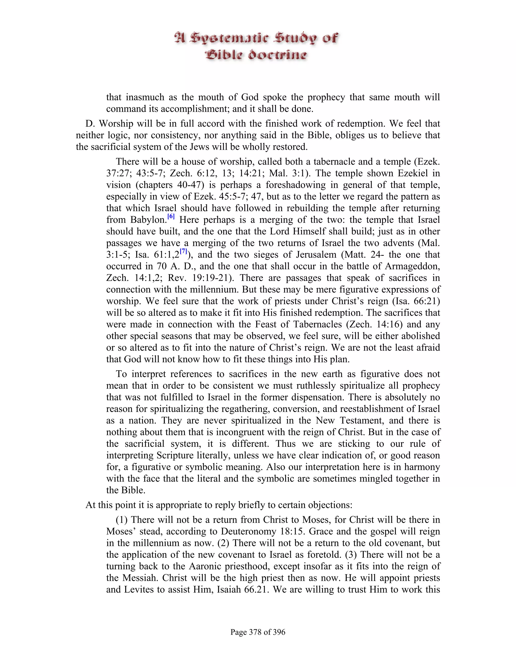 that inasmuch as the mouth of God spoke the prophecy that same mouth will
        command its accomplishment; and it shall be done.
  D. Worship will be in full accord with the finished work of redemption. We feel that
neither logic, nor consistency, nor anything said in the Bible, obliges us to believe that
the sacrificial system of the Jews will be wholly restored.
           There will be a house of worship, called both a tabernacle and a temple (Ezek.
        37:27; 43:5-7; Zech. 6:12, 13; 14:21; Mal. 3:1). The temple shown Ezekiel in
        vision (chapters 40-47) is perhaps a foreshadowing in general of that temple,
        especially in view of Ezek. 45:5-7; 47, but as to the letter we regard the pattern as
        that which Israel should have followed in rebuilding the temple after returning
        from Babylon.[6] Here perhaps is a merging of the two: the temple that Israel
        should have built, and the one that the Lord Himself shall build; just as in other
        passages we have a merging of the two returns of Israel the two advents (Mal.
        3:1-5; Isa. 61:1,2[7]), and the two sieges of Jerusalem (Matt. 24- the one that
        occurred in 70 A. D., and the one that shall occur in the battle of Armageddon,
        Zech. 14:1,2; Rev. 19:19-21). There are passages that speak of sacrifices in
        connection with the millennium. But these may be mere figurative expressions of
        worship. We feel sure that the work of priests under Christ’s reign (Isa. 66:21)
        will be so altered as to make it fit into His finished redemption. The sacrifices that
        were made in connection with the Feast of Tabernacles (Zech. 14:16) and any
        other special seasons that may be observed, we feel sure, will be either abolished
        or so altered as to fit into the nature of Christ’s reign. We are not the least afraid
        that God will not know how to fit these things into His plan.
           To interpret references to sacrifices in the new earth as figurative does not
        mean that in order to be consistent we must ruthlessly spiritualize all prophecy
        that was not fulfilled to Israel in the former dispensation. There is absolutely no
        reason for spiritualizing the regathering, conversion, and reestablishment of Israel
        as a nation. They are never spiritualized in the New Testament, and there is
        nothing about them that is incongruent with the reign of Christ. But in the case of
        the sacrificial system, it is different. Thus we are sticking to our rule of
        interpreting Scripture literally, unless we have clear indication of, or good reason
        for, a figurative or symbolic meaning. Also our interpretation here is in harmony
        with the face that the literal and the symbolic are sometimes mingled together in
        the Bible.
  At this point it is appropriate to reply briefly to certain objections:
           (1) There will not be a return from Christ to Moses, for Christ will be there in
        Moses’ stead, according to Deuteronomy 18:15. Grace and the gospel will reign
        in the millennium as now. (2) There will not be a return to the old covenant, but
        the application of the new covenant to Israel as foretold. (3) There will not be a
        turning back to the Aaronic priesthood, except insofar as it fits into the reign of
        the Messiah. Christ will be the high priest then as now. He will appoint priests
        and Levites to assist Him, Isaiah 66.21. We are willing to trust Him to work this



                                       Page 378 of 396
 