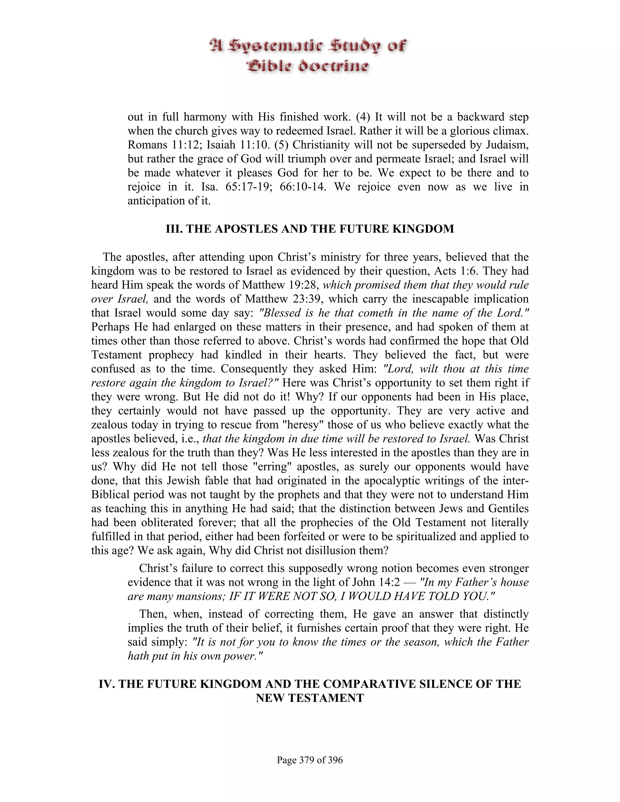 out in full harmony with His finished work. (4) It will not be a backward step
       when the church gives way to redeemed Israel. Rather it will be a glorious climax.
       Romans 11:12; Isaiah 11:10. (5) Christianity will not be superseded by Judaism,
       but rather the grace of God will triumph over and permeate Israel; and Israel will
       be made whatever it pleases God for her to be. We expect to be there and to
       rejoice in it. Isa. 65:17-19; 66:10-14. We rejoice even now as we live in
       anticipation of it.

                III. THE APOSTLES AND THE FUTURE KINGDOM

   The apostles, after attending upon Christ’s ministry for three years, believed that the
kingdom was to be restored to Israel as evidenced by their question, Acts 1:6. They had
heard Him speak the words of Matthew 19:28, which promised them that they would rule
over Israel, and the words of Matthew 23:39, which carry the inescapable implication
that Israel would some day say: "Blessed is he that cometh in the name of the Lord."
Perhaps He had enlarged on these matters in their presence, and had spoken of them at
times other than those referred to above. Christ’s words had confirmed the hope that Old
Testament prophecy had kindled in their hearts. They believed the fact, but were
confused as to the time. Consequently they asked Him: "Lord, wilt thou at this time
restore again the kingdom to Israel?" Here was Christ’s opportunity to set them right if
they were wrong. But He did not do it! Why? If our opponents had been in His place,
they certainly would not have passed up the opportunity. They are very active and
zealous today in trying to rescue from "heresy" those of us who believe exactly what the
apostles believed, i.e., that the kingdom in due time will be restored to Israel. Was Christ
less zealous for the truth than they? Was He less interested in the apostles than they are in
us? Why did He not tell those "erring" apostles, as surely our opponents would have
done, that this Jewish fable that had originated in the apocalyptic writings of the inter-
Biblical period was not taught by the prophets and that they were not to understand Him
as teaching this in anything He had said; that the distinction between Jews and Gentiles
had been obliterated forever; that all the prophecies of the Old Testament not literally
fulfilled in that period, either had been forfeited or were to be spiritualized and applied to
this age? We ask again, Why did Christ not disillusion them?
           Christ’s failure to correct this supposedly wrong notion becomes even stronger
         evidence that it was not wrong in the light of John 14:2 — "In my Father’s house
         are many mansions; IF IT WERE NOT SO, I WOULD HAVE TOLD YOU."
           Then, when, instead of correcting them, He gave an answer that distinctly
         implies the truth of their belief, it furnishes certain proof that they were right. He
         said simply: "It is not for you to know the times or the season, which the Father
         hath put in his own power."

 IV. THE FUTURE KINGDOM AND THE COMPARATIVE SILENCE OF THE
                      NEW TESTAMENT




                                        Page 379 of 396
 