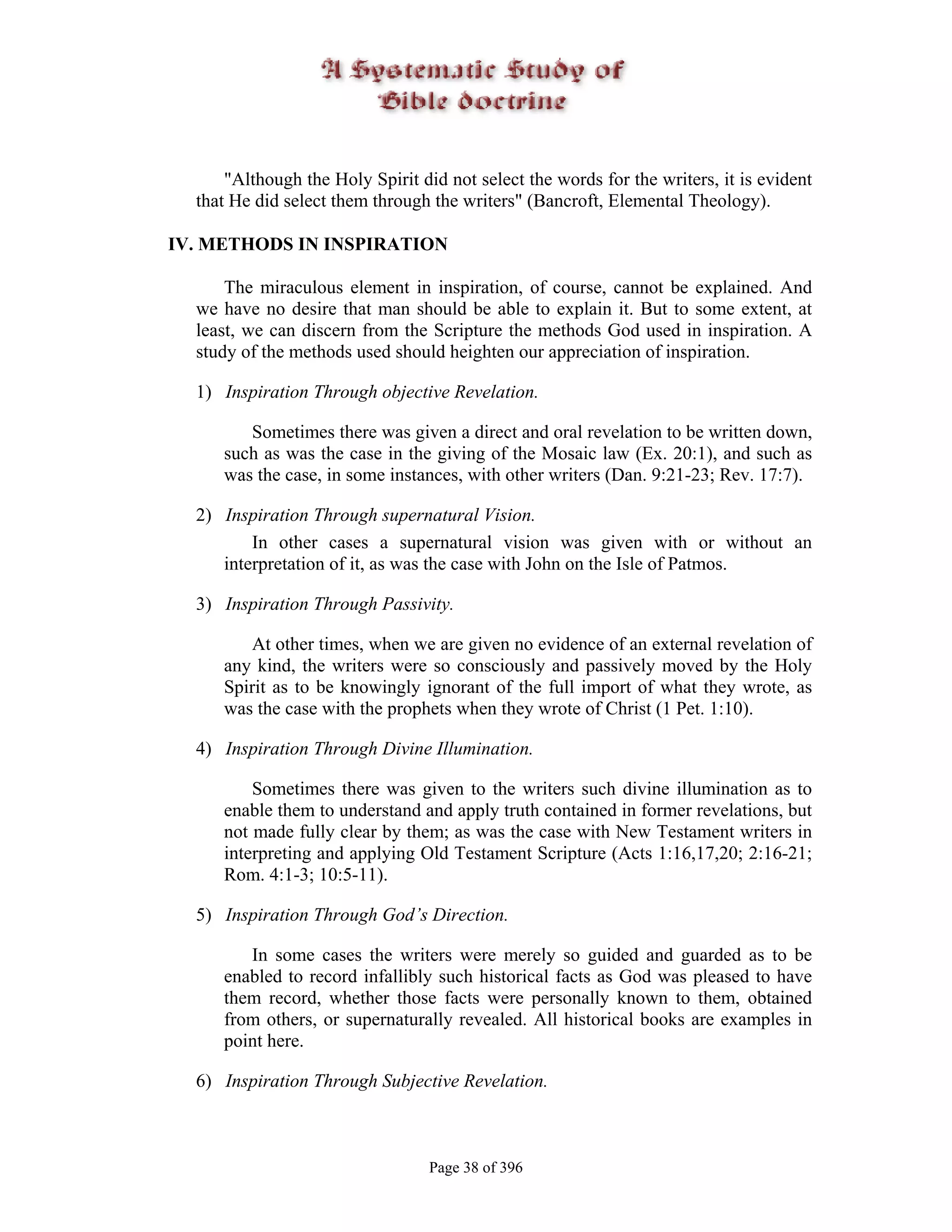"Although the Holy Spirit did not select the words for the writers, it is evident
  that He did select them through the writers" (Bancroft, Elemental Theology).

IV. METHODS IN INSPIRATION

      The miraculous element in inspiration, of course, cannot be explained. And
  we have no desire that man should be able to explain it. But to some extent, at
  least, we can discern from the Scripture the methods God used in inspiration. A
  study of the methods used should heighten our appreciation of inspiration.

  1) Inspiration Through objective Revelation.

        Sometimes there was given a direct and oral revelation to be written down,
     such as was the case in the giving of the Mosaic law (Ex. 20:1), and such as
     was the case, in some instances, with other writers (Dan. 9:21-23; Rev. 17:7).

  2) Inspiration Through supernatural Vision.
         In other cases a supernatural vision was given with or without an
     interpretation of it, as was the case with John on the Isle of Patmos.

  3) Inspiration Through Passivity.

        At other times, when we are given no evidence of an external revelation of
     any kind, the writers were so consciously and passively moved by the Holy
     Spirit as to be knowingly ignorant of the full import of what they wrote, as
     was the case with the prophets when they wrote of Christ (1 Pet. 1:10).

  4) Inspiration Through Divine Illumination.

         Sometimes there was given to the writers such divine illumination as to
     enable them to understand and apply truth contained in former revelations, but
     not made fully clear by them; as was the case with New Testament writers in
     interpreting and applying Old Testament Scripture (Acts 1:16,17,20; 2:16-21;
     Rom. 4:1-3; 10:5-11).

  5) Inspiration Through God’s Direction.

        In some cases the writers were merely so guided and guarded as to be
     enabled to record infallibly such historical facts as God was pleased to have
     them record, whether those facts were personally known to them, obtained
     from others, or supernaturally revealed. All historical books are examples in
     point here.

  6) Inspiration Through Subjective Revelation.



                                  Page 38 of 396
 