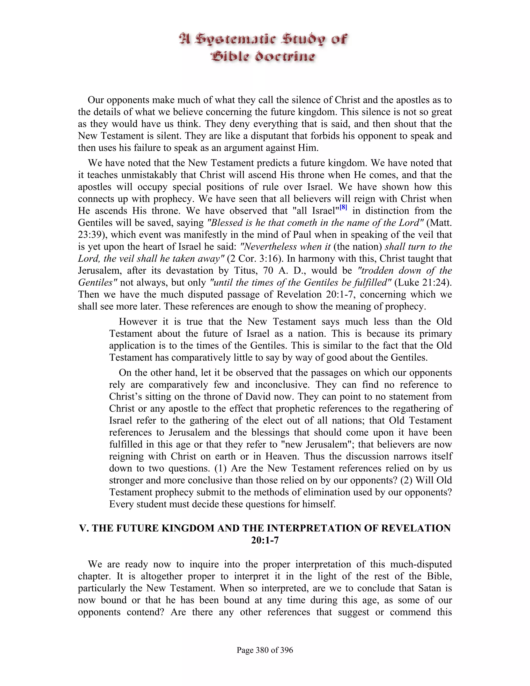 Our opponents make much of what they call the silence of Christ and the apostles as to
the details of what we believe concerning the future kingdom. This silence is not so great
as they would have us think. They deny everything that is said, and then shout that the
New Testament is silent. They are like a disputant that forbids his opponent to speak and
then uses his failure to speak as an argument against Him.
   We have noted that the New Testament predicts a future kingdom. We have noted that
it teaches unmistakably that Christ will ascend His throne when He comes, and that the
apostles will occupy special positions of rule over Israel. We have shown how this
connects up with prophecy. We have seen that all believers will reign with Christ when
He ascends His throne. We have observed that "all Israel"[8] in distinction from the
Gentiles will be saved, saying "Blessed is he that cometh in the name of the Lord" (Matt.
23:39), which event was manifestly in the mind of Paul when in speaking of the veil that
is yet upon the heart of Israel he said: "Nevertheless when it (the nation) shall turn to the
Lord, the veil shall he taken away" (2 Cor. 3:16). In harmony with this, Christ taught that
Jerusalem, after its devastation by Titus, 70 A. D., would be "trodden down of the
Gentiles" not always, but only "until the times of the Gentiles be fulfilled" (Luke 21:24).
Then we have the much disputed passage of Revelation 20:1-7, concerning which we
shall see more later. These references are enough to show the meaning of prophecy.
           However it is true that the New Testament says much less than the Old
        Testament about the future of Israel as a nation. This is because its primary
        application is to the times of the Gentiles. This is similar to the fact that the Old
        Testament has comparatively little to say by way of good about the Gentiles.
           On the other hand, let it be observed that the passages on which our opponents
        rely are comparatively few and inconclusive. They can find no reference to
        Christ’s sitting on the throne of David now. They can point to no statement from
        Christ or any apostle to the effect that prophetic references to the regathering of
        Israel refer to the gathering of the elect out of all nations; that Old Testament
        references to Jerusalem and the blessings that should come upon it have been
        fulfilled in this age or that they refer to "new Jerusalem"; that believers are now
        reigning with Christ on earth or in Heaven. Thus the discussion narrows itself
        down to two questions. (1) Are the New Testament references relied on by us
        stronger and more conclusive than those relied on by our opponents? (2) Will Old
        Testament prophecy submit to the methods of elimination used by our opponents?
        Every student must decide these questions for himself.

V. THE FUTURE KINGDOM AND THE INTERPRETATION OF REVELATION
                           20:1-7

  We are ready now to inquire into the proper interpretation of this much-disputed
chapter. It is altogether proper to interpret it in the light of the rest of the Bible,
particularly the New Testament. When so interpreted, are we to conclude that Satan is
now bound or that he has been bound at any time during this age, as some of our
opponents contend? Are there any other references that suggest or commend this


                                       Page 380 of 396
 
