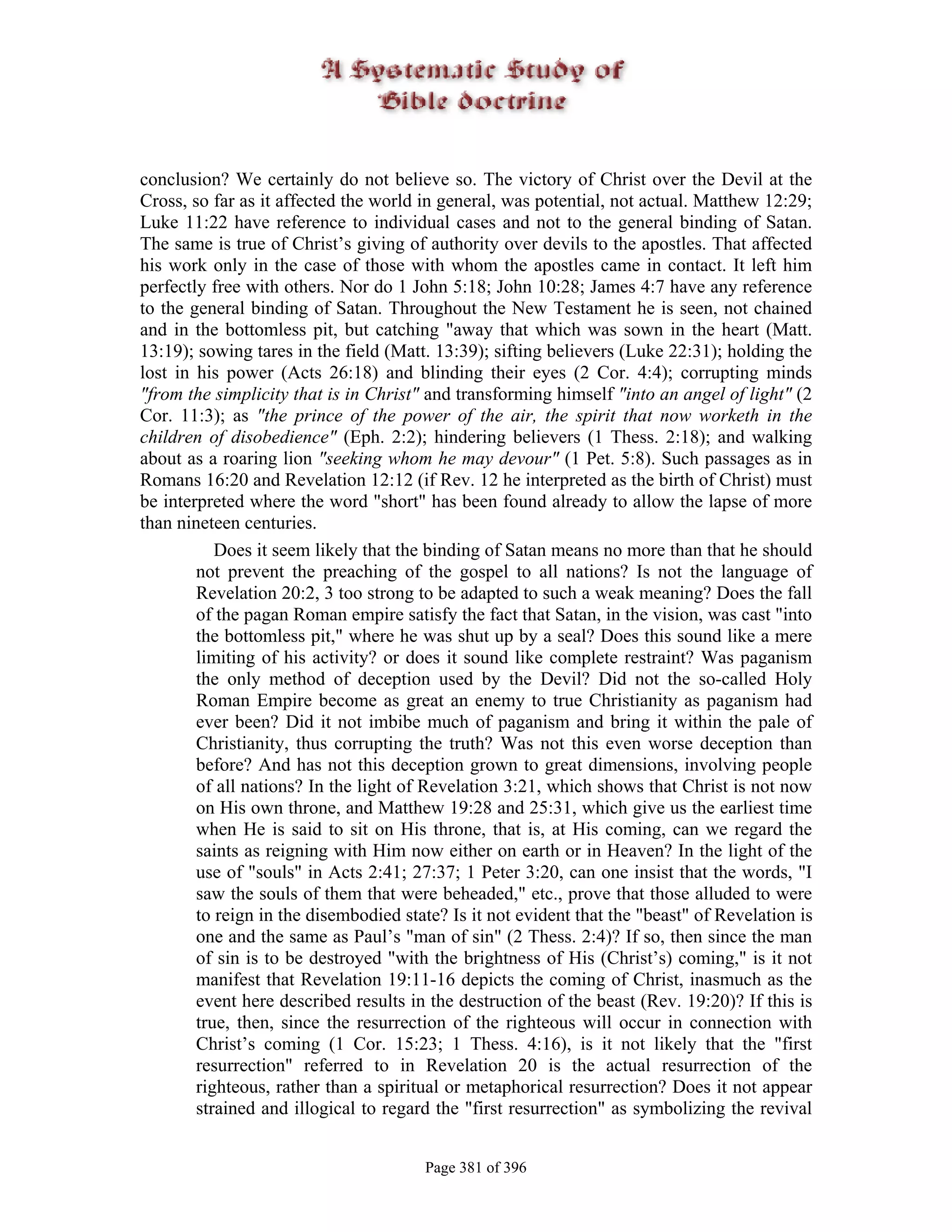 conclusion? We certainly do not believe so. The victory of Christ over the Devil at the
Cross, so far as it affected the world in general, was potential, not actual. Matthew 12:29;
Luke 11:22 have reference to individual cases and not to the general binding of Satan.
The same is true of Christ’s giving of authority over devils to the apostles. That affected
his work only in the case of those with whom the apostles came in contact. It left him
perfectly free with others. Nor do 1 John 5:18; John 10:28; James 4:7 have any reference
to the general binding of Satan. Throughout the New Testament he is seen, not chained
and in the bottomless pit, but catching "away that which was sown in the heart (Matt.
13:19); sowing tares in the field (Matt. 13:39); sifting believers (Luke 22:31); holding the
lost in his power (Acts 26:18) and blinding their eyes (2 Cor. 4:4); corrupting minds
"from the simplicity that is in Christ" and transforming himself "into an angel of light" (2
Cor. 11:3); as "the prince of the power of the air, the spirit that now worketh in the
children of disobedience" (Eph. 2:2); hindering believers (1 Thess. 2:18); and walking
about as a roaring lion "seeking whom he may devour" (1 Pet. 5:8). Such passages as in
Romans 16:20 and Revelation 12:12 (if Rev. 12 he interpreted as the birth of Christ) must
be interpreted where the word "short" has been found already to allow the lapse of more
than nineteen centuries.
           Does it seem likely that the binding of Satan means no more than that he should
        not prevent the preaching of the gospel to all nations? Is not the language of
        Revelation 20:2, 3 too strong to be adapted to such a weak meaning? Does the fall
        of the pagan Roman empire satisfy the fact that Satan, in the vision, was cast "into
        the bottomless pit," where he was shut up by a seal? Does this sound like a mere
        limiting of his activity? or does it sound like complete restraint? Was paganism
        the only method of deception used by the Devil? Did not the so-called Holy
        Roman Empire become as great an enemy to true Christianity as paganism had
        ever been? Did it not imbibe much of paganism and bring it within the pale of
        Christianity, thus corrupting the truth? Was not this even worse deception than
        before? And has not this deception grown to great dimensions, involving people
        of all nations? In the light of Revelation 3:21, which shows that Christ is not now
        on His own throne, and Matthew 19:28 and 25:31, which give us the earliest time
        when He is said to sit on His throne, that is, at His coming, can we regard the
        saints as reigning with Him now either on earth or in Heaven? In the light of the
        use of "souls" in Acts 2:41; 27:37; 1 Peter 3:20, can one insist that the words, "I
        saw the souls of them that were beheaded," etc., prove that those alluded to were
        to reign in the disembodied state? Is it not evident that the "beast" of Revelation is
        one and the same as Paul’s "man of sin" (2 Thess. 2:4)? If so, then since the man
        of sin is to be destroyed "with the brightness of His (Christ’s) coming," is it not
        manifest that Revelation 19:11-16 depicts the coming of Christ, inasmuch as the
        event here described results in the destruction of the beast (Rev. 19:20)? If this is
        true, then, since the resurrection of the righteous will occur in connection with
        Christ’s coming (1 Cor. 15:23; 1 Thess. 4:16), is it not likely that the "first
        resurrection" referred to in Revelation 20 is the actual resurrection of the
        righteous, rather than a spiritual or metaphorical resurrection? Does it not appear
        strained and illogical to regard the "first resurrection" as symbolizing the revival


                                       Page 381 of 396
 