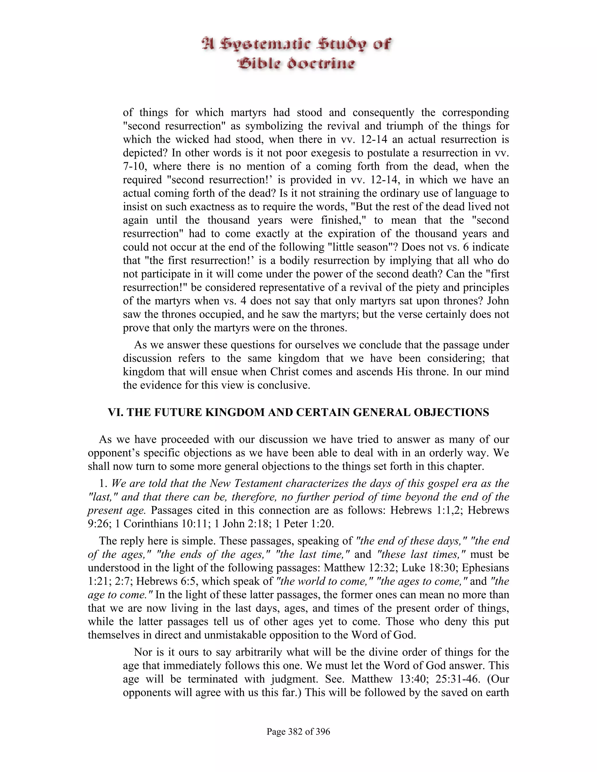 of things for which martyrs had stood and consequently the corresponding
       "second resurrection" as symbolizing the revival and triumph of the things for
       which the wicked had stood, when there in vv. 12-14 an actual resurrection is
       depicted? In other words is it not poor exegesis to postulate a resurrection in vv.
       7-10, where there is no mention of a coming forth from the dead, when the
       required "second resurrection!’ is provided in vv. 12-14, in which we have an
       actual coming forth of the dead? Is it not straining the ordinary use of language to
       insist on such exactness as to require the words, "But the rest of the dead lived not
       again until the thousand years were finished," to mean that the "second
       resurrection" had to come exactly at the expiration of the thousand years and
       could not occur at the end of the following "little season"? Does not vs. 6 indicate
       that "the first resurrection!’ is a bodily resurrection by implying that all who do
       not participate in it will come under the power of the second death? Can the "first
       resurrection!" be considered representative of a revival of the piety and principles
       of the martyrs when vs. 4 does not say that only martyrs sat upon thrones? John
       saw the thrones occupied, and he saw the martyrs; but the verse certainly does not
       prove that only the martyrs were on the thrones.
         As we answer these questions for ourselves we conclude that the passage under
       discussion refers to the same kingdom that we have been considering; that
       kingdom that will ensue when Christ comes and ascends His throne. In our mind
       the evidence for this view is conclusive.

    VI. THE FUTURE KINGDOM AND CERTAIN GENERAL OBJECTIONS

  As we have proceeded with our discussion we have tried to answer as many of our
opponent’s specific objections as we have been able to deal with in an orderly way. We
shall now turn to some more general objections to the things set forth in this chapter.
  1. We are told that the New Testament characterizes the days of this gospel era as the
"last," and that there can be, therefore, no further period of time beyond the end of the
present age. Passages cited in this connection are as follows: Hebrews 1:1,2; Hebrews
9:26; 1 Corinthians 10:11; 1 John 2:18; 1 Peter 1:20.
  The reply here is simple. These passages, speaking of "the end of these days," "the end
of the ages," "the ends of the ages," "the last time," and "these last times," must be
understood in the light of the following passages: Matthew 12:32; Luke 18:30; Ephesians
1:21; 2:7; Hebrews 6:5, which speak of "the world to come," "the ages to come," and "the
age to come." In the light of these latter passages, the former ones can mean no more than
that we are now living in the last days, ages, and times of the present order of things,
while the latter passages tell us of other ages yet to come. Those who deny this put
themselves in direct and unmistakable opposition to the Word of God.
          Nor is it ours to say arbitrarily what will be the divine order of things for the
        age that immediately follows this one. We must let the Word of God answer. This
        age will be terminated with judgment. See. Matthew 13:40; 25:31-46. (Our
        opponents will agree with us this far.) This will be followed by the saved on earth


                                      Page 382 of 396
 