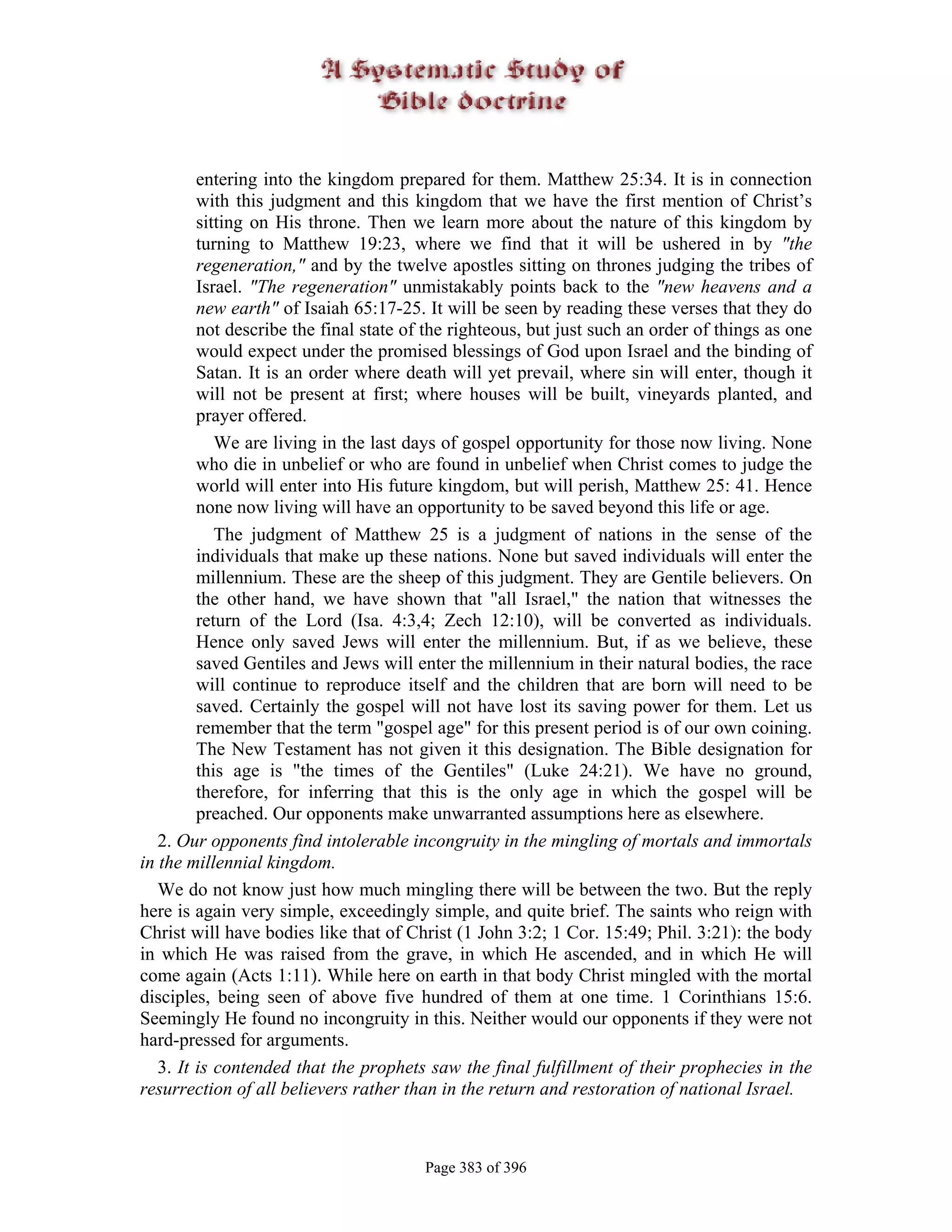 entering into the kingdom prepared for them. Matthew 25:34. It is in connection
         with this judgment and this kingdom that we have the first mention of Christ’s
         sitting on His throne. Then we learn more about the nature of this kingdom by
         turning to Matthew 19:23, where we find that it will be ushered in by "the
         regeneration," and by the twelve apostles sitting on thrones judging the tribes of
         Israel. "The regeneration" unmistakably points back to the "new heavens and a
         new earth" of Isaiah 65:17-25. It will be seen by reading these verses that they do
         not describe the final state of the righteous, but just such an order of things as one
         would expect under the promised blessings of God upon Israel and the binding of
         Satan. It is an order where death will yet prevail, where sin will enter, though it
         will not be present at first; where houses will be built, vineyards planted, and
         prayer offered.
            We are living in the last days of gospel opportunity for those now living. None
         who die in unbelief or who are found in unbelief when Christ comes to judge the
         world will enter into His future kingdom, but will perish, Matthew 25: 41. Hence
         none now living will have an opportunity to be saved beyond this life or age.
            The judgment of Matthew 25 is a judgment of nations in the sense of the
         individuals that make up these nations. None but saved individuals will enter the
         millennium. These are the sheep of this judgment. They are Gentile believers. On
         the other hand, we have shown that "all Israel," the nation that witnesses the
         return of the Lord (Isa. 4:3,4; Zech 12:10), will be converted as individuals.
         Hence only saved Jews will enter the millennium. But, if as we believe, these
         saved Gentiles and Jews will enter the millennium in their natural bodies, the race
         will continue to reproduce itself and the children that are born will need to be
         saved. Certainly the gospel will not have lost its saving power for them. Let us
         remember that the term "gospel age" for this present period is of our own coining.
         The New Testament has not given it this designation. The Bible designation for
         this age is "the times of the Gentiles" (Luke 24:21). We have no ground,
         therefore, for inferring that this is the only age in which the gospel will be
         preached. Our opponents make unwarranted assumptions here as elsewhere.
   2. Our opponents find intolerable incongruity in the mingling of mortals and immortals
in the millennial kingdom.
   We do not know just how much mingling there will be between the two. But the reply
here is again very simple, exceedingly simple, and quite brief. The saints who reign with
Christ will have bodies like that of Christ (1 John 3:2; 1 Cor. 15:49; Phil. 3:21): the body
in which He was raised from the grave, in which He ascended, and in which He will
come again (Acts 1:11). While here on earth in that body Christ mingled with the mortal
disciples, being seen of above five hundred of them at one time. 1 Corinthians 15:6.
Seemingly He found no incongruity in this. Neither would our opponents if they were not
hard-pressed for arguments.
   3. It is contended that the prophets saw the final fulfillment of their prophecies in the
resurrection of all believers rather than in the return and restoration of national Israel.



                                        Page 383 of 396
 