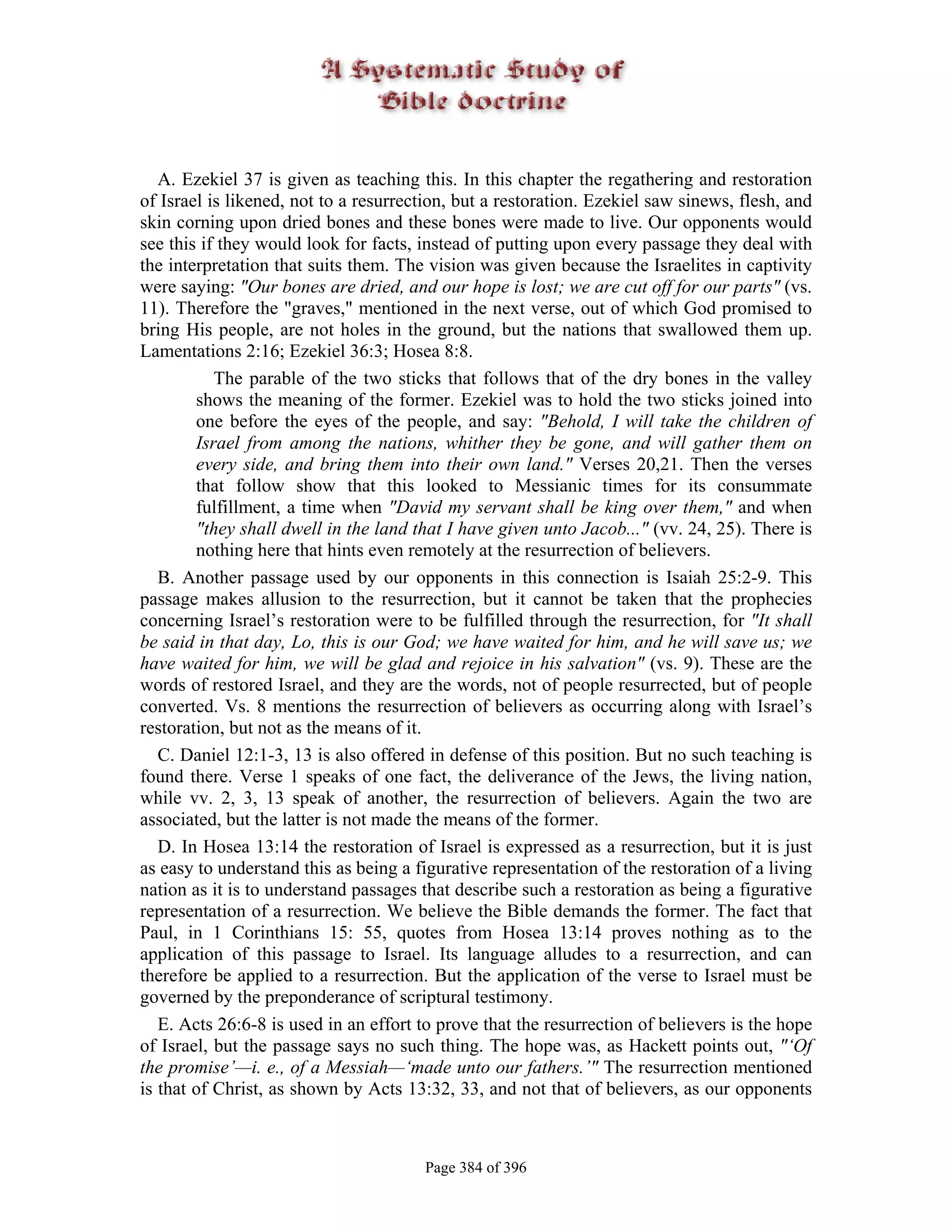 A. Ezekiel 37 is given as teaching this. In this chapter the regathering and restoration
of Israel is likened, not to a resurrection, but a restoration. Ezekiel saw sinews, flesh, and
skin corning upon dried bones and these bones were made to live. Our opponents would
see this if they would look for facts, instead of putting upon every passage they deal with
the interpretation that suits them. The vision was given because the Israelites in captivity
were saying: "Our bones are dried, and our hope is lost; we are cut off for our parts" (vs.
11). Therefore the "graves," mentioned in the next verse, out of which God promised to
bring His people, are not holes in the ground, but the nations that swallowed them up.
Lamentations 2:16; Ezekiel 36:3; Hosea 8:8.
           The parable of the two sticks that follows that of the dry bones in the valley
        shows the meaning of the former. Ezekiel was to hold the two sticks joined into
        one before the eyes of the people, and say: "Behold, I will take the children of
        Israel from among the nations, whither they be gone, and will gather them on
        every side, and bring them into their own land." Verses 20,21. Then the verses
        that follow show that this looked to Messianic times for its consummate
        fulfillment, a time when "David my servant shall be king over them," and when
        "they shall dwell in the land that I have given unto Jacob..." (vv. 24, 25). There is
        nothing here that hints even remotely at the resurrection of believers.
   B. Another passage used by our opponents in this connection is Isaiah 25:2-9. This
passage makes allusion to the resurrection, but it cannot be taken that the prophecies
concerning Israel’s restoration were to be fulfilled through the resurrection, for "It shall
be said in that day, Lo, this is our God; we have waited for him, and he will save us; we
have waited for him, we will be glad and rejoice in his salvation" (vs. 9). These are the
words of restored Israel, and they are the words, not of people resurrected, but of people
converted. Vs. 8 mentions the resurrection of believers as occurring along with Israel’s
restoration, but not as the means of it.
   C. Daniel 12:1-3, 13 is also offered in defense of this position. But no such teaching is
found there. Verse 1 speaks of one fact, the deliverance of the Jews, the living nation,
while vv. 2, 3, 13 speak of another, the resurrection of believers. Again the two are
associated, but the latter is not made the means of the former.
   D. In Hosea 13:14 the restoration of Israel is expressed as a resurrection, but it is just
as easy to understand this as being a figurative representation of the restoration of a living
nation as it is to understand passages that describe such a restoration as being a figurative
representation of a resurrection. We believe the Bible demands the former. The fact that
Paul, in 1 Corinthians 15: 55, quotes from Hosea 13:14 proves nothing as to the
application of this passage to Israel. Its language alludes to a resurrection, and can
therefore be applied to a resurrection. But the application of the verse to Israel must be
governed by the preponderance of scriptural testimony.
   E. Acts 26:6-8 is used in an effort to prove that the resurrection of believers is the hope
of Israel, but the passage says no such thing. The hope was, as Hackett points out, "‘Of
the promise’—i. e., of a Messiah—‘made unto our fathers.’" The resurrection mentioned
is that of Christ, as shown by Acts 13:32, 33, and not that of believers, as our opponents



                                       Page 384 of 396
 
