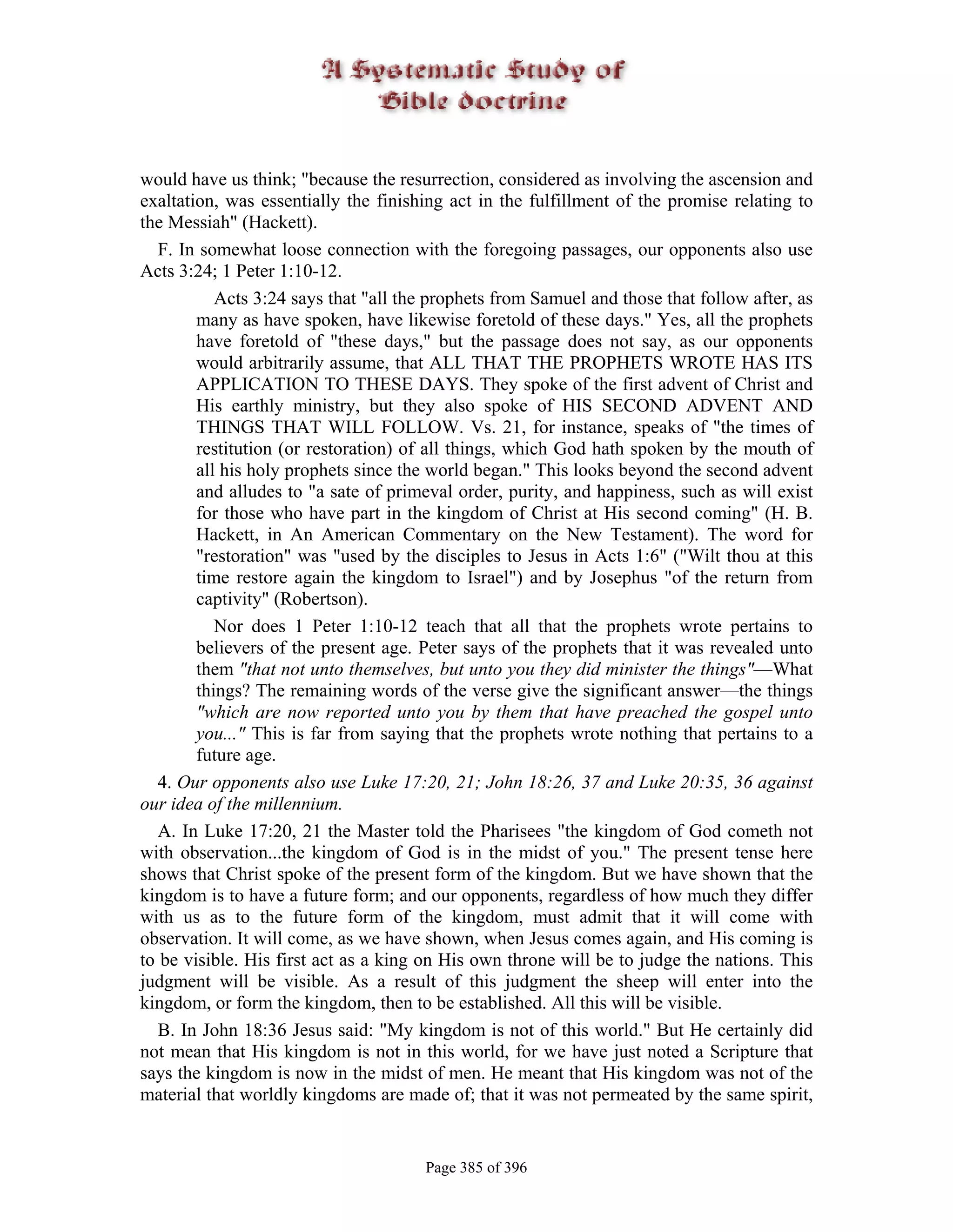 would have us think; "because the resurrection, considered as involving the ascension and
exaltation, was essentially the finishing act in the fulfillment of the promise relating to
the Messiah" (Hackett).
   F. In somewhat loose connection with the foregoing passages, our opponents also use
Acts 3:24; 1 Peter 1:10-12.
           Acts 3:24 says that "all the prophets from Samuel and those that follow after, as
        many as have spoken, have likewise foretold of these days." Yes, all the prophets
        have foretold of "these days," but the passage does not say, as our opponents
        would arbitrarily assume, that ALL THAT THE PROPHETS WROTE HAS ITS
        APPLICATION TO THESE DAYS. They spoke of the first advent of Christ and
        His earthly ministry, but they also spoke of HIS SECOND ADVENT AND
        THINGS THAT WILL FOLLOW. Vs. 21, for instance, speaks of "the times of
        restitution (or restoration) of all things, which God hath spoken by the mouth of
        all his holy prophets since the world began." This looks beyond the second advent
        and alludes to "a sate of primeval order, purity, and happiness, such as will exist
        for those who have part in the kingdom of Christ at His second coming" (H. B.
        Hackett, in An American Commentary on the New Testament). The word for
        "restoration" was "used by the disciples to Jesus in Acts 1:6" ("Wilt thou at this
        time restore again the kingdom to Israel") and by Josephus "of the return from
        captivity" (Robertson).
           Nor does 1 Peter 1:10-12 teach that all that the prophets wrote pertains to
        believers of the present age. Peter says of the prophets that it was revealed unto
        them "that not unto themselves, but unto you they did minister the things"—What
        things? The remaining words of the verse give the significant answer—the things
        "which are now reported unto you by them that have preached the gospel unto
        you..." This is far from saying that the prophets wrote nothing that pertains to a
        future age.
   4. Our opponents also use Luke 17:20, 21; John 18:26, 37 and Luke 20:35, 36 against
our idea of the millennium.
   A. In Luke 17:20, 21 the Master told the Pharisees "the kingdom of God cometh not
with observation...the kingdom of God is in the midst of you." The present tense here
shows that Christ spoke of the present form of the kingdom. But we have shown that the
kingdom is to have a future form; and our opponents, regardless of how much they differ
with us as to the future form of the kingdom, must admit that it will come with
observation. It will come, as we have shown, when Jesus comes again, and His coming is
to be visible. His first act as a king on His own throne will be to judge the nations. This
judgment will be visible. As a result of this judgment the sheep will enter into the
kingdom, or form the kingdom, then to be established. All this will be visible.
   B. In John 18:36 Jesus said: "My kingdom is not of this world." But He certainly did
not mean that His kingdom is not in this world, for we have just noted a Scripture that
says the kingdom is now in the midst of men. He meant that His kingdom was not of the
material that worldly kingdoms are made of; that it was not permeated by the same spirit,


                                       Page 385 of 396
 