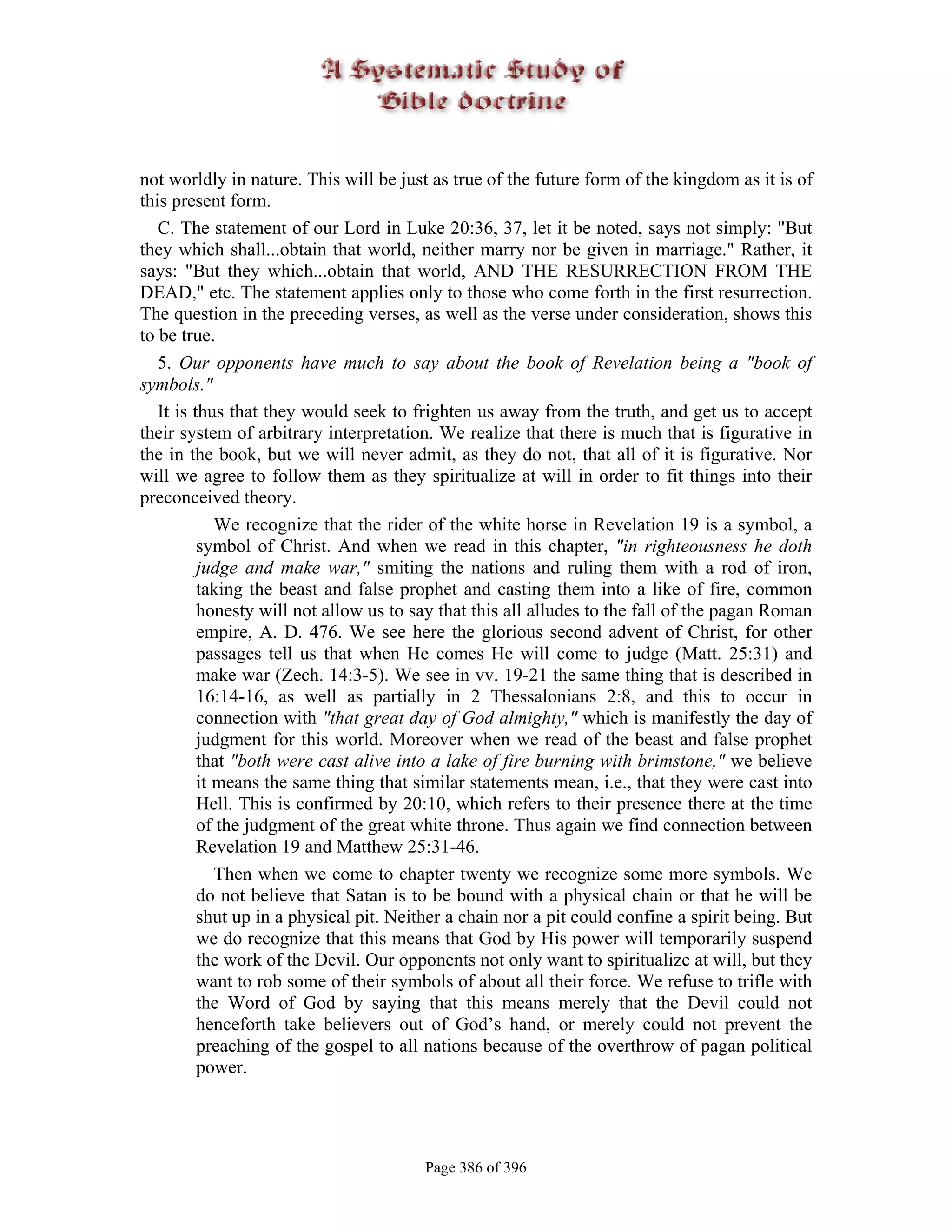 not worldly in nature. This will be just as true of the future form of the kingdom as it is of
this present form.
   C. The statement of our Lord in Luke 20:36, 37, let it be noted, says not simply: "But
they which shall...obtain that world, neither marry nor be given in marriage." Rather, it
says: "But they which...obtain that world, AND THE RESURRECTION FROM THE
DEAD," etc. The statement applies only to those who come forth in the first resurrection.
The question in the preceding verses, as well as the verse under consideration, shows this
to be true.
   5. Our opponents have much to say about the book of Revelation being a "book of
symbols."
   It is thus that they would seek to frighten us away from the truth, and get us to accept
their system of arbitrary interpretation. We realize that there is much that is figurative in
the in the book, but we will never admit, as they do not, that all of it is figurative. Nor
will we agree to follow them as they spiritualize at will in order to fit things into their
preconceived theory.
             We recognize that the rider of the white horse in Revelation 19 is a symbol, a
          symbol of Christ. And when we read in this chapter, "in righteousness he doth
          judge and make war," smiting the nations and ruling them with a rod of iron,
          taking the beast and false prophet and casting them into a like of fire, common
          honesty will not allow us to say that this all alludes to the fall of the pagan Roman
          empire, A. D. 476. We see here the glorious second advent of Christ, for other
          passages tell us that when He comes He will come to judge (Matt. 25:31) and
          make war (Zech. 14:3-5). We see in vv. 19-21 the same thing that is described in
          16:14-16, as well as partially in 2 Thessalonians 2:8, and this to occur in
          connection with "that great day of God almighty," which is manifestly the day of
          judgment for this world. Moreover when we read of the beast and false prophet
          that "both were cast alive into a lake of fire burning with brimstone," we believe
          it means the same thing that similar statements mean, i.e., that they were cast into
          Hell. This is confirmed by 20:10, which refers to their presence there at the time
          of the judgment of the great white throne. Thus again we find connection between
          Revelation 19 and Matthew 25:31-46.
             Then when we come to chapter twenty we recognize some more symbols. We
          do not believe that Satan is to be bound with a physical chain or that he will be
          shut up in a physical pit. Neither a chain nor a pit could confine a spirit being. But
          we do recognize that this means that God by His power will temporarily suspend
          the work of the Devil. Our opponents not only want to spiritualize at will, but they
          want to rob some of their symbols of about all their force. We refuse to trifle with
          the Word of God by saying that this means merely that the Devil could not
          henceforth take believers out of God’s hand, or merely could not prevent the
          preaching of the gospel to all nations because of the overthrow of pagan political
          power.




                                        Page 386 of 396
 