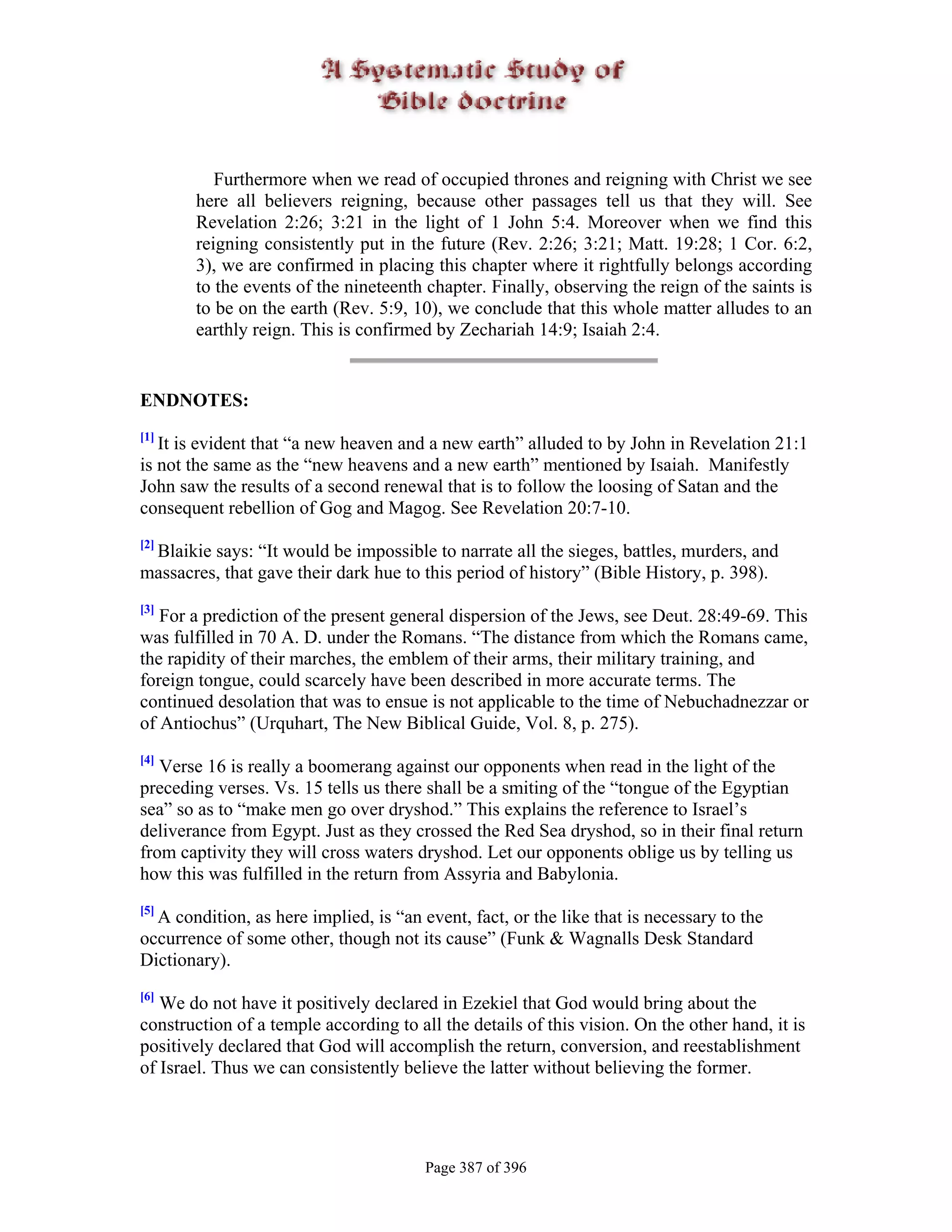 Furthermore when we read of occupied thrones and reigning with Christ we see
       here all believers reigning, because other passages tell us that they will. See
       Revelation 2:26; 3:21 in the light of 1 John 5:4. Moreover when we find this
       reigning consistently put in the future (Rev. 2:26; 3:21; Matt. 19:28; 1 Cor. 6:2,
       3), we are confirmed in placing this chapter where it rightfully belongs according
       to the events of the nineteenth chapter. Finally, observing the reign of the saints is
       to be on the earth (Rev. 5:9, 10), we conclude that this whole matter alludes to an
       earthly reign. This is confirmed by Zechariah 14:9; Isaiah 2:4.


ENDNOTES:
[1]
   It is evident that “a new heaven and a new earth” alluded to by John in Revelation 21:1
is not the same as the “new heavens and a new earth” mentioned by Isaiah. Manifestly
John saw the results of a second renewal that is to follow the loosing of Satan and the
consequent rebellion of Gog and Magog. See Revelation 20:7-10.
[2]
 Blaikie says: “It would be impossible to narrate all the sieges, battles, murders, and
massacres, that gave their dark hue to this period of history” (Bible History, p. 398).
[3]
   For a prediction of the present general dispersion of the Jews, see Deut. 28:49-69. This
was fulfilled in 70 A. D. under the Romans. “The distance from which the Romans came,
the rapidity of their marches, the emblem of their arms, their military training, and
foreign tongue, could scarcely have been described in more accurate terms. The
continued desolation that was to ensue is not applicable to the time of Nebuchadnezzar or
of Antiochus” (Urquhart, The New Biblical Guide, Vol. 8, p. 275).
[4]
   Verse 16 is really a boomerang against our opponents when read in the light of the
preceding verses. Vs. 15 tells us there shall be a smiting of the “tongue of the Egyptian
sea” so as to “make men go over dryshod.” This explains the reference to Israel’s
deliverance from Egypt. Just as they crossed the Red Sea dryshod, so in their final return
from captivity they will cross waters dryshod. Let our opponents oblige us by telling us
how this was fulfilled in the return from Assyria and Babylonia.
[5]
  A condition, as here implied, is “an event, fact, or the like that is necessary to the
occurrence of some other, though not its cause” (Funk & Wagnalls Desk Standard
Dictionary).
[6]
   We do not have it positively declared in Ezekiel that God would bring about the
construction of a temple according to all the details of this vision. On the other hand, it is
positively declared that God will accomplish the return, conversion, and reestablishment
of Israel. Thus we can consistently believe the latter without believing the former.




                                        Page 387 of 396
 