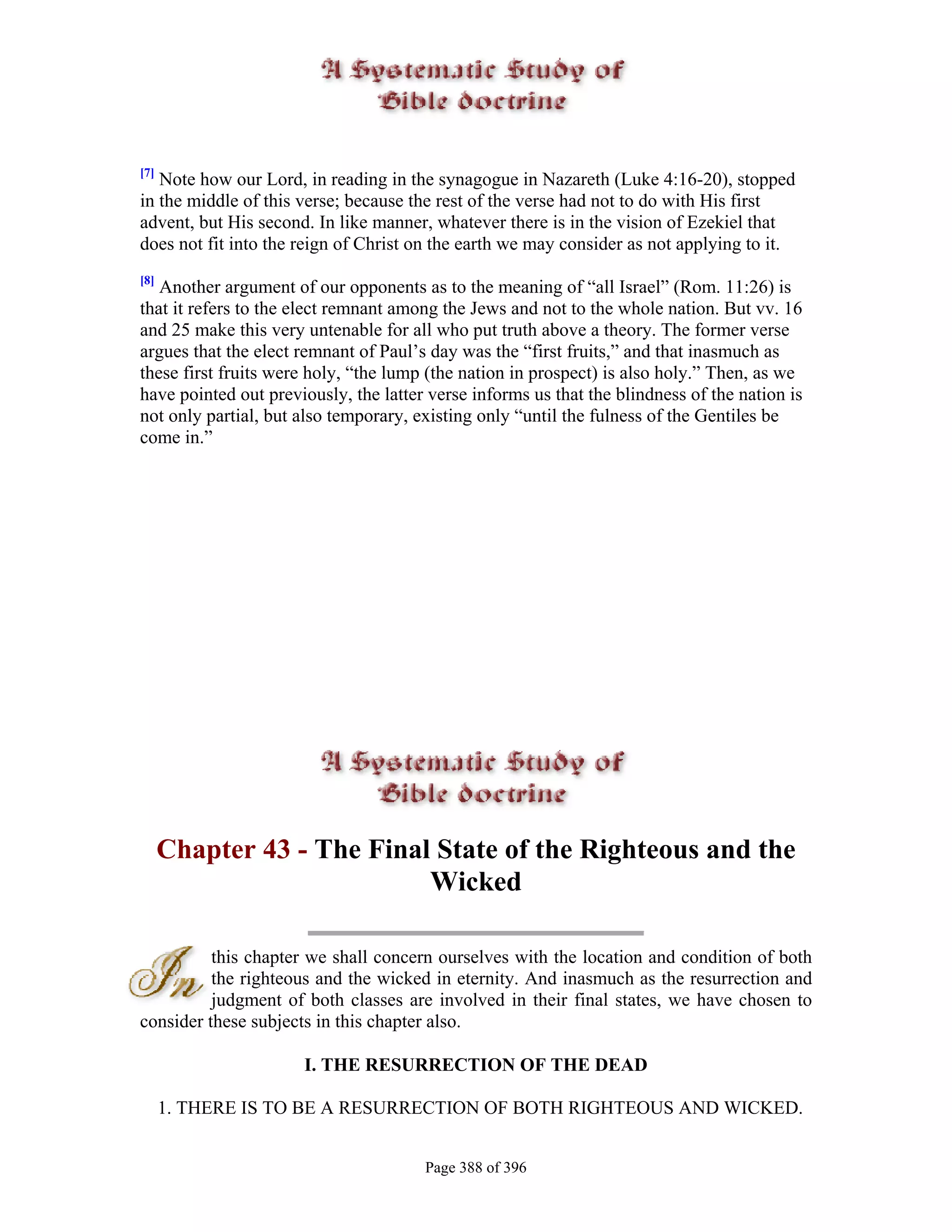 [7]
   Note how our Lord, in reading in the synagogue in Nazareth (Luke 4:16-20), stopped
in the middle of this verse; because the rest of the verse had not to do with His first
advent, but His second. In like manner, whatever there is in the vision of Ezekiel that
does not fit into the reign of Christ on the earth we may consider as not applying to it.
[8]
   Another argument of our opponents as to the meaning of “all Israel” (Rom. 11:26) is
that it refers to the elect remnant among the Jews and not to the whole nation. But vv. 16
and 25 make this very untenable for all who put truth above a theory. The former verse
argues that the elect remnant of Paul’s day was the “first fruits,” and that inasmuch as
these first fruits were holy, “the lump (the nation in prospect) is also holy.” Then, as we
have pointed out previously, the latter verse informs us that the blindness of the nation is
not only partial, but also temporary, existing only “until the fulness of the Gentiles be
come in.”




      Chapter 43 - The Final State of the Righteous and the
                            Wicked

          this chapter we shall concern ourselves with the location and condition of both
          the righteous and the wicked in eternity. And inasmuch as the resurrection and
          judgment of both classes are involved in their final states, we have chosen to
consider these subjects in this chapter also.

                      I. THE RESURRECTION OF THE DEAD

      1. THERE IS TO BE A RESURRECTION OF BOTH RIGHTEOUS AND WICKED.


                                       Page 388 of 396
 