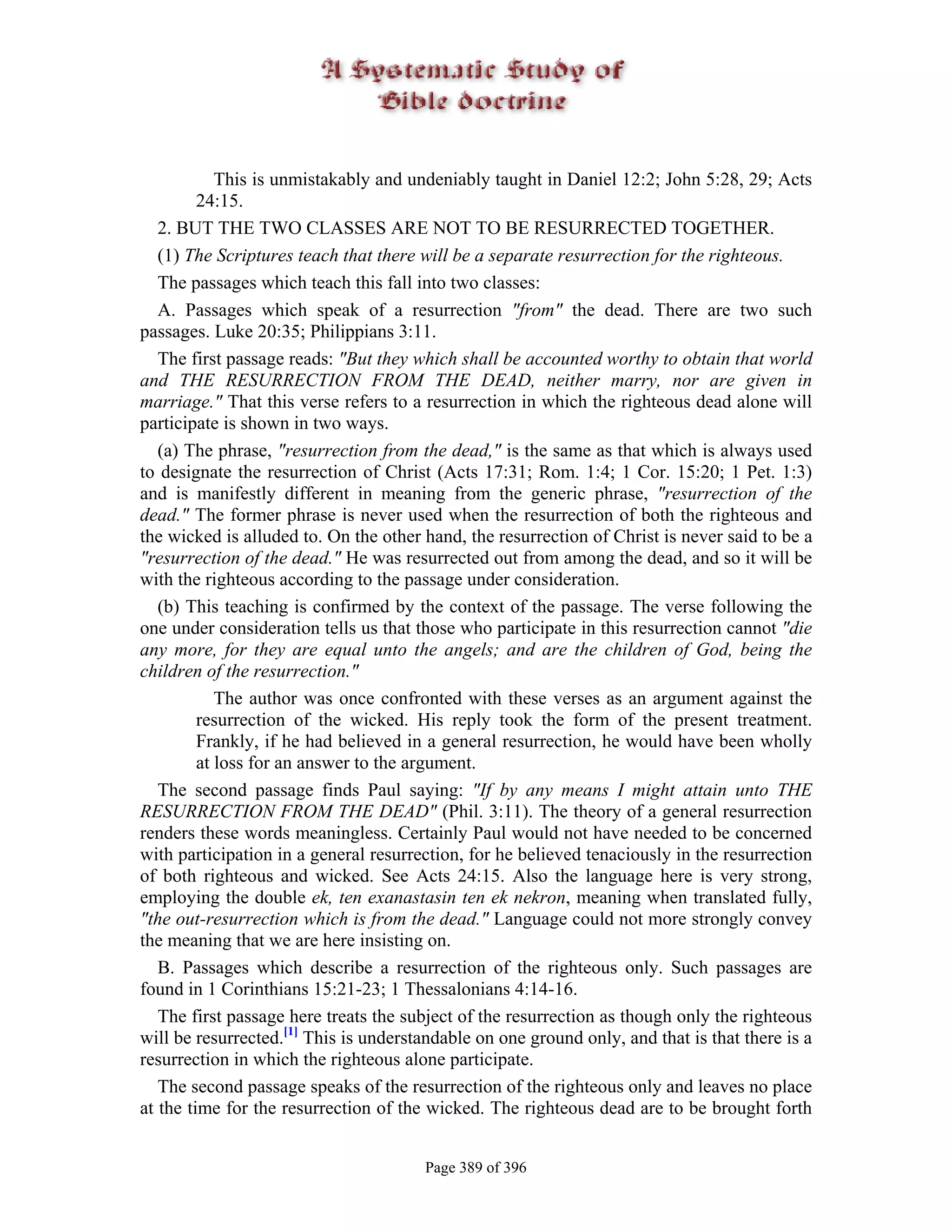 This is unmistakably and undeniably taught in Daniel 12:2; John 5:28, 29; Acts
         24:15.
   2. BUT THE TWO CLASSES ARE NOT TO BE RESURRECTED TOGETHER.
   (1) The Scriptures teach that there will be a separate resurrection for the righteous.
   The passages which teach this fall into two classes:
   A. Passages which speak of a resurrection "from" the dead. There are two such
passages. Luke 20:35; Philippians 3:11.
   The first passage reads: "But they which shall be accounted worthy to obtain that world
and THE RESURRECTION FROM THE DEAD, neither marry, nor are given in
marriage." That this verse refers to a resurrection in which the righteous dead alone will
participate is shown in two ways.
   (a) The phrase, "resurrection from the dead," is the same as that which is always used
to designate the resurrection of Christ (Acts 17:31; Rom. 1:4; 1 Cor. 15:20; 1 Pet. 1:3)
and is manifestly different in meaning from the generic phrase, "resurrection of the
dead." The former phrase is never used when the resurrection of both the righteous and
the wicked is alluded to. On the other hand, the resurrection of Christ is never said to be a
"resurrection of the dead." He was resurrected out from among the dead, and so it will be
with the righteous according to the passage under consideration.
   (b) This teaching is confirmed by the context of the passage. The verse following the
one under consideration tells us that those who participate in this resurrection cannot "die
any more, for they are equal unto the angels; and are the children of God, being the
children of the resurrection."
            The author was once confronted with these verses as an argument against the
         resurrection of the wicked. His reply took the form of the present treatment.
         Frankly, if he had believed in a general resurrection, he would have been wholly
         at loss for an answer to the argument.
   The second passage finds Paul saying: "If by any means I might attain unto THE
RESURRECTION FROM THE DEAD" (Phil. 3:11). The theory of a general resurrection
renders these words meaningless. Certainly Paul would not have needed to be concerned
with participation in a general resurrection, for he believed tenaciously in the resurrection
of both righteous and wicked. See Acts 24:15. Also the language here is very strong,
employing the double ek, ten exanastasin ten ek nekron, meaning when translated fully,
"the out-resurrection which is from the dead." Language could not more strongly convey
the meaning that we are here insisting on.
   B. Passages which describe a resurrection of the righteous only. Such passages are
found in 1 Corinthians 15:21-23; 1 Thessalonians 4:14-16.
   The first passage here treats the subject of the resurrection as though only the righteous
will be resurrected.[1] This is understandable on one ground only, and that is that there is a
resurrection in which the righteous alone participate.
   The second passage speaks of the resurrection of the righteous only and leaves no place
at the time for the resurrection of the wicked. The righteous dead are to be brought forth


                                       Page 389 of 396
 