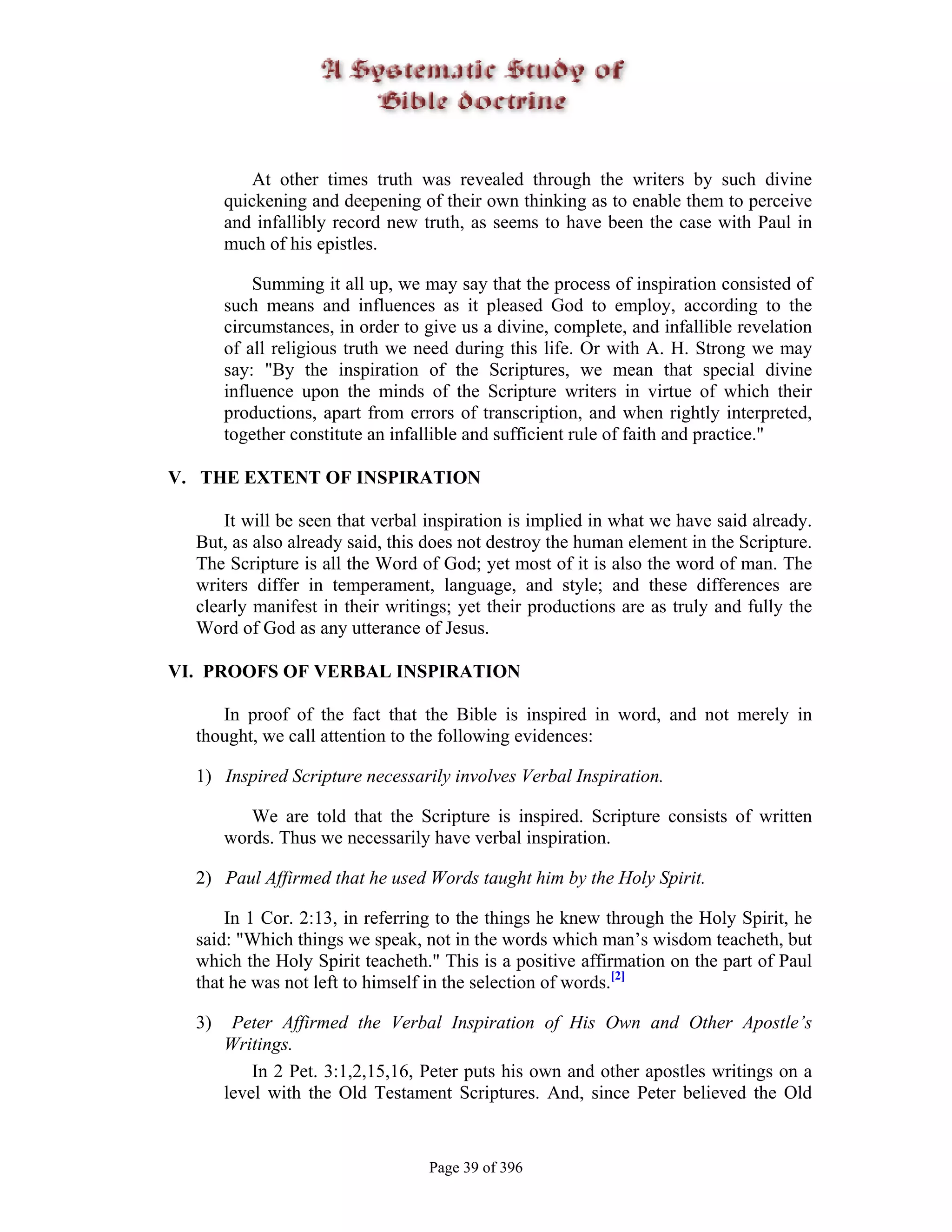 At other times truth was revealed through the writers by such divine
       quickening and deepening of their own thinking as to enable them to perceive
       and infallibly record new truth, as seems to have been the case with Paul in
       much of his epistles.

           Summing it all up, we may say that the process of inspiration consisted of
       such means and influences as it pleased God to employ, according to the
       circumstances, in order to give us a divine, complete, and infallible revelation
       of all religious truth we need during this life. Or with A. H. Strong we may
       say: "By the inspiration of the Scriptures, we mean that special divine
       influence upon the minds of the Scripture writers in virtue of which their
       productions, apart from errors of transcription, and when rightly interpreted,
       together constitute an infallible and sufficient rule of faith and practice."

V. THE EXTENT OF INSPIRATION

      It will be seen that verbal inspiration is implied in what we have said already.
  But, as also already said, this does not destroy the human element in the Scripture.
  The Scripture is all the Word of God; yet most of it is also the word of man. The
  writers differ in temperament, language, and style; and these differences are
  clearly manifest in their writings; yet their productions are as truly and fully the
  Word of God as any utterance of Jesus.

VI. PROOFS OF VERBAL INSPIRATION

     In proof of the fact that the Bible is inspired in word, and not merely in
  thought, we call attention to the following evidences:

  1) Inspired Scripture necessarily involves Verbal Inspiration.

          We are told that the Scripture is inspired. Scripture consists of written
       words. Thus we necessarily have verbal inspiration.

  2) Paul Affirmed that he used Words taught him by the Holy Spirit.

      In 1 Cor. 2:13, in referring to the things he knew through the Holy Spirit, he
  said: "Which things we speak, not in the words which man’s wisdom teacheth, but
  which the Holy Spirit teacheth." This is a positive affirmation on the part of Paul
  that he was not left to himself in the selection of words.[2]

  3)    Peter Affirmed the Verbal Inspiration of His Own and Other Apostle’s
       Writings.
           In 2 Pet. 3:1,2,15,16, Peter puts his own and other apostles writings on a
       level with the Old Testament Scriptures. And, since Peter believed the Old


                                  Page 39 of 396
 