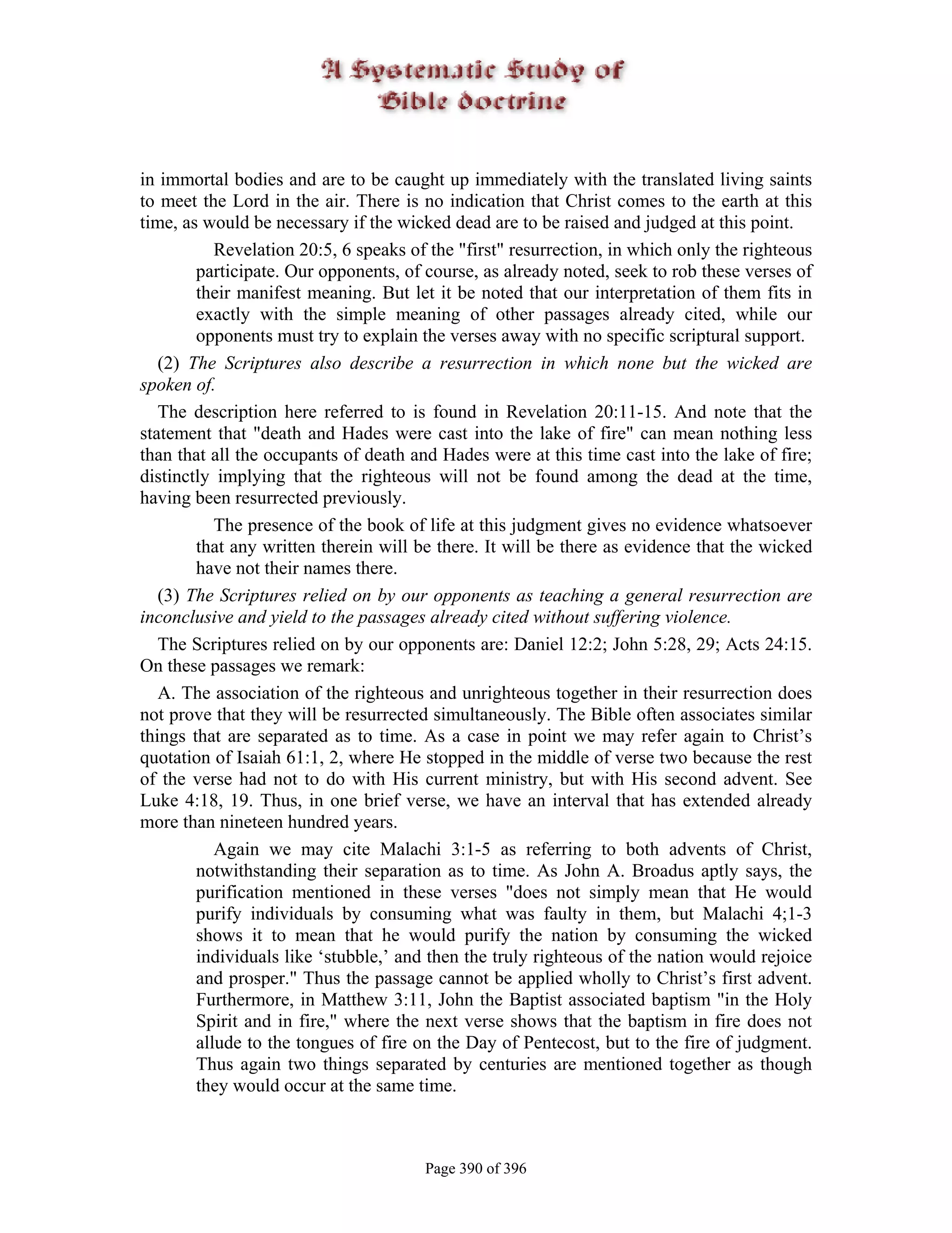 in immortal bodies and are to be caught up immediately with the translated living saints
to meet the Lord in the air. There is no indication that Christ comes to the earth at this
time, as would be necessary if the wicked dead are to be raised and judged at this point.
           Revelation 20:5, 6 speaks of the "first" resurrection, in which only the righteous
        participate. Our opponents, of course, as already noted, seek to rob these verses of
        their manifest meaning. But let it be noted that our interpretation of them fits in
        exactly with the simple meaning of other passages already cited, while our
        opponents must try to explain the verses away with no specific scriptural support.
   (2) The Scriptures also describe a resurrection in which none but the wicked are
spoken of.
   The description here referred to is found in Revelation 20:11-15. And note that the
statement that "death and Hades were cast into the lake of fire" can mean nothing less
than that all the occupants of death and Hades were at this time cast into the lake of fire;
distinctly implying that the righteous will not be found among the dead at the time,
having been resurrected previously.
           The presence of the book of life at this judgment gives no evidence whatsoever
        that any written therein will be there. It will be there as evidence that the wicked
        have not their names there.
   (3) The Scriptures relied on by our opponents as teaching a general resurrection are
inconclusive and yield to the passages already cited without suffering violence.
   The Scriptures relied on by our opponents are: Daniel 12:2; John 5:28, 29; Acts 24:15.
On these passages we remark:
   A. The association of the righteous and unrighteous together in their resurrection does
not prove that they will be resurrected simultaneously. The Bible often associates similar
things that are separated as to time. As a case in point we may refer again to Christ’s
quotation of Isaiah 61:1, 2, where He stopped in the middle of verse two because the rest
of the verse had not to do with His current ministry, but with His second advent. See
Luke 4:18, 19. Thus, in one brief verse, we have an interval that has extended already
more than nineteen hundred years.
           Again we may cite Malachi 3:1-5 as referring to both advents of Christ,
        notwithstanding their separation as to time. As John A. Broadus aptly says, the
        purification mentioned in these verses "does not simply mean that He would
        purify individuals by consuming what was faulty in them, but Malachi 4;1-3
        shows it to mean that he would purify the nation by consuming the wicked
        individuals like ‘stubble,’ and then the truly righteous of the nation would rejoice
        and prosper." Thus the passage cannot be applied wholly to Christ’s first advent.
        Furthermore, in Matthew 3:11, John the Baptist associated baptism "in the Holy
        Spirit and in fire," where the next verse shows that the baptism in fire does not
        allude to the tongues of fire on the Day of Pentecost, but to the fire of judgment.
        Thus again two things separated by centuries are mentioned together as though
        they would occur at the same time.



                                       Page 390 of 396
 