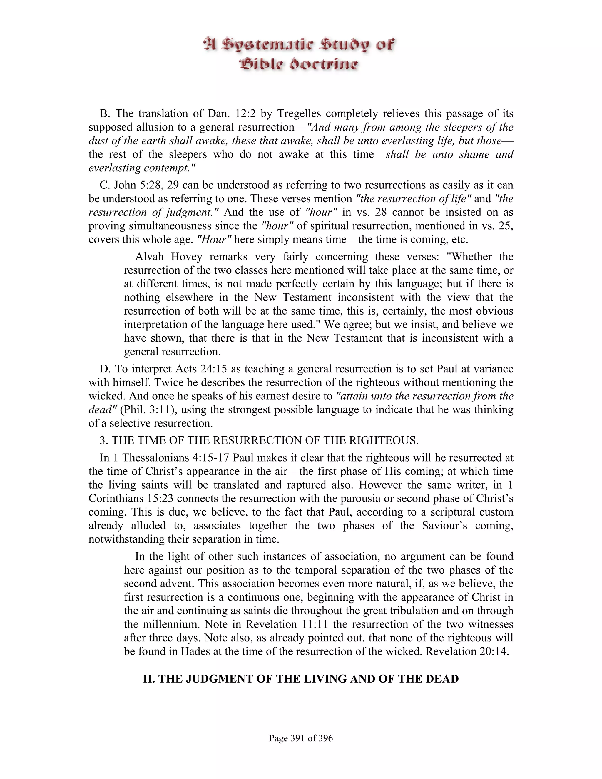 B. The translation of Dan. 12:2 by Tregelles completely relieves this passage of its
supposed allusion to a general resurrection—"And many from among the sleepers of the
dust of the earth shall awake, these that awake, shall be unto everlasting life, but those—
the rest of the sleepers who do not awake at this time—shall be unto shame and
everlasting contempt."
   C. John 5:28, 29 can be understood as referring to two resurrections as easily as it can
be understood as referring to one. These verses mention "the resurrection of life" and "the
resurrection of judgment." And the use of "hour" in vs. 28 cannot be insisted on as
proving simultaneousness since the "hour" of spiritual resurrection, mentioned in vs. 25,
covers this whole age. "Hour" here simply means time—the time is coming, etc.
           Alvah Hovey remarks very fairly concerning these verses: "Whether the
        resurrection of the two classes here mentioned will take place at the same time, or
        at different times, is not made perfectly certain by this language; but if there is
        nothing elsewhere in the New Testament inconsistent with the view that the
        resurrection of both will be at the same time, this is, certainly, the most obvious
        interpretation of the language here used." We agree; but we insist, and believe we
        have shown, that there is that in the New Testament that is inconsistent with a
        general resurrection.
   D. To interpret Acts 24:15 as teaching a general resurrection is to set Paul at variance
with himself. Twice he describes the resurrection of the righteous without mentioning the
wicked. And once he speaks of his earnest desire to "attain unto the resurrection from the
dead" (Phil. 3:11), using the strongest possible language to indicate that he was thinking
of a selective resurrection.
   3. THE TIME OF THE RESURRECTION OF THE RIGHTEOUS.
   In 1 Thessalonians 4:15-17 Paul makes it clear that the righteous will he resurrected at
the time of Christ’s appearance in the air—the first phase of His coming; at which time
the living saints will be translated and raptured also. However the same writer, in 1
Corinthians 15:23 connects the resurrection with the parousia or second phase of Christ’s
coming. This is due, we believe, to the fact that Paul, according to a scriptural custom
already alluded to, associates together the two phases of the Saviour’s coming,
notwithstanding their separation in time.
           In the light of other such instances of association, no argument can be found
        here against our position as to the temporal separation of the two phases of the
        second advent. This association becomes even more natural, if, as we believe, the
        first resurrection is a continuous one, beginning with the appearance of Christ in
        the air and continuing as saints die throughout the great tribulation and on through
        the millennium. Note in Revelation 11:11 the resurrection of the two witnesses
        after three days. Note also, as already pointed out, that none of the righteous will
        be found in Hades at the time of the resurrection of the wicked. Revelation 20:14.

           II. THE JUDGMENT OF THE LIVING AND OF THE DEAD



                                       Page 391 of 396
 
