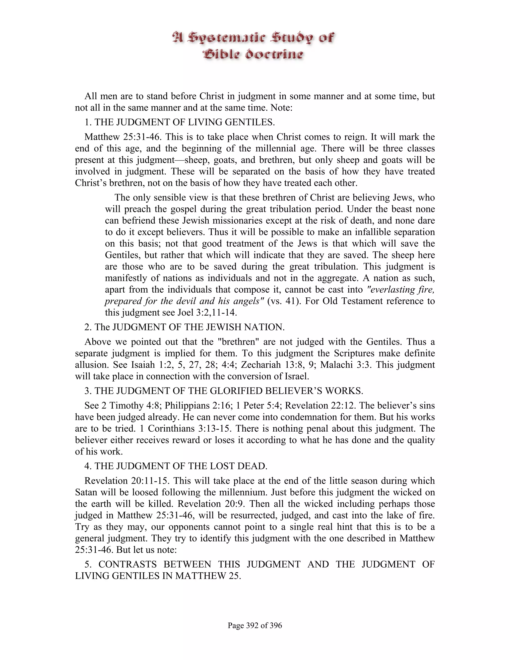 All men are to stand before Christ in judgment in some manner and at some time, but
not all in the same manner and at the same time. Note:
   1. THE JUDGMENT OF LIVING GENTILES.
   Matthew 25:31-46. This is to take place when Christ comes to reign. It will mark the
end of this age, and the beginning of the millennial age. There will be three classes
present at this judgment—sheep, goats, and brethren, but only sheep and goats will be
involved in judgment. These will be separated on the basis of how they have treated
Christ’s brethren, not on the basis of how they have treated each other.
            The only sensible view is that these brethren of Christ are believing Jews, who
         will preach the gospel during the great tribulation period. Under the beast none
         can befriend these Jewish missionaries except at the risk of death, and none dare
         to do it except believers. Thus it will be possible to make an infallible separation
         on this basis; not that good treatment of the Jews is that which will save the
         Gentiles, but rather that which will indicate that they are saved. The sheep here
         are those who are to be saved during the great tribulation. This judgment is
         manifestly of nations as individuals and not in the aggregate. A nation as such,
         apart from the individuals that compose it, cannot be cast into "everlasting fire,
         prepared for the devil and his angels" (vs. 41). For Old Testament reference to
         this judgment see Joel 3:2,11-14.
   2. The JUDGMENT OF THE JEWISH NATION.
   Above we pointed out that the "brethren" are not judged with the Gentiles. Thus a
separate judgment is implied for them. To this judgment the Scriptures make definite
allusion. See Isaiah 1:2, 5, 27, 28; 4:4; Zechariah 13:8, 9; Malachi 3:3. This judgment
will take place in connection with the conversion of Israel.
   3. THE JUDGMENT OF THE GLORIFIED BELIEVER’S WORKS.
   See 2 Timothy 4:8; Philippians 2:16; 1 Peter 5:4; Revelation 22:12. The believer’s sins
have been judged already. He can never come into condemnation for them. But his works
are to be tried. 1 Corinthians 3:13-15. There is nothing penal about this judgment. The
believer either receives reward or loses it according to what he has done and the quality
of his work.
   4. THE JUDGMENT OF THE LOST DEAD.
   Revelation 20:11-15. This will take place at the end of the little season during which
Satan will be loosed following the millennium. Just before this judgment the wicked on
the earth will be killed. Revelation 20:9. Then all the wicked including perhaps those
judged in Matthew 25:31-46, will be resurrected, judged, and cast into the lake of fire.
Try as they may, our opponents cannot point to a single real hint that this is to be a
general judgment. They try to identify this judgment with the one described in Matthew
25:31-46. But let us note:
   5. CONTRASTS BETWEEN THIS JUDGMENT AND THE JUDGMENT OF
LIVING GENTILES IN MATTHEW 25.



                                       Page 392 of 396
 