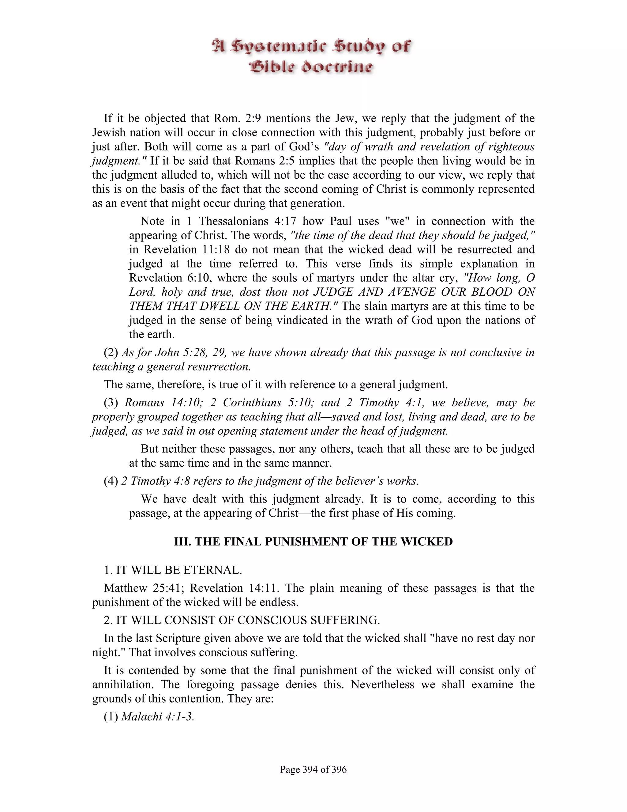 If it be objected that Rom. 2:9 mentions the Jew, we reply that the judgment of the
Jewish nation will occur in close connection with this judgment, probably just before or
just after. Both will come as a part of God’s "day of wrath and revelation of righteous
judgment." If it be said that Romans 2:5 implies that the people then living would be in
the judgment alluded to, which will not be the case according to our view, we reply that
this is on the basis of the fact that the second coming of Christ is commonly represented
as an event that might occur during that generation.
            Note in 1 Thessalonians 4:17 how Paul uses "we" in connection with the
         appearing of Christ. The words, "the time of the dead that they should be judged,"
         in Revelation 11:18 do not mean that the wicked dead will be resurrected and
         judged at the time referred to. This verse finds its simple explanation in
         Revelation 6:10, where the souls of martyrs under the altar cry, "How long, O
         Lord, holy and true, dost thou not JUDGE AND AVENGE OUR BLOOD ON
         THEM THAT DWELL ON THE EARTH." The slain martyrs are at this time to be
         judged in the sense of being vindicated in the wrath of God upon the nations of
         the earth.
   (2) As for John 5:28, 29, we have shown already that this passage is not conclusive in
teaching a general resurrection.
   The same, therefore, is true of it with reference to a general judgment.
   (3) Romans 14:10; 2 Corinthians 5:10; and 2 Timothy 4:1, we believe, may be
properly grouped together as teaching that all—saved and lost, living and dead, are to be
judged, as we said in out opening statement under the head of judgment.
            But neither these passages, nor any others, teach that all these are to be judged
         at the same time and in the same manner.
   (4) 2 Timothy 4:8 refers to the judgment of the believer’s works.
            We have dealt with this judgment already. It is to come, according to this
         passage, at the appearing of Christ—the first phase of His coming.

                 III. THE FINAL PUNISHMENT OF THE WICKED

  1. IT WILL BE ETERNAL.
  Matthew 25:41; Revelation 14:11. The plain meaning of these passages is that the
punishment of the wicked will be endless.
  2. IT WILL CONSIST OF CONSCIOUS SUFFERING.
  In the last Scripture given above we are told that the wicked shall "have no rest day nor
night." That involves conscious suffering.
  It is contended by some that the final punishment of the wicked will consist only of
annihilation. The foregoing passage denies this. Nevertheless we shall examine the
grounds of this contention. They are:
  (1) Malachi 4:1-3.



                                       Page 394 of 396
 