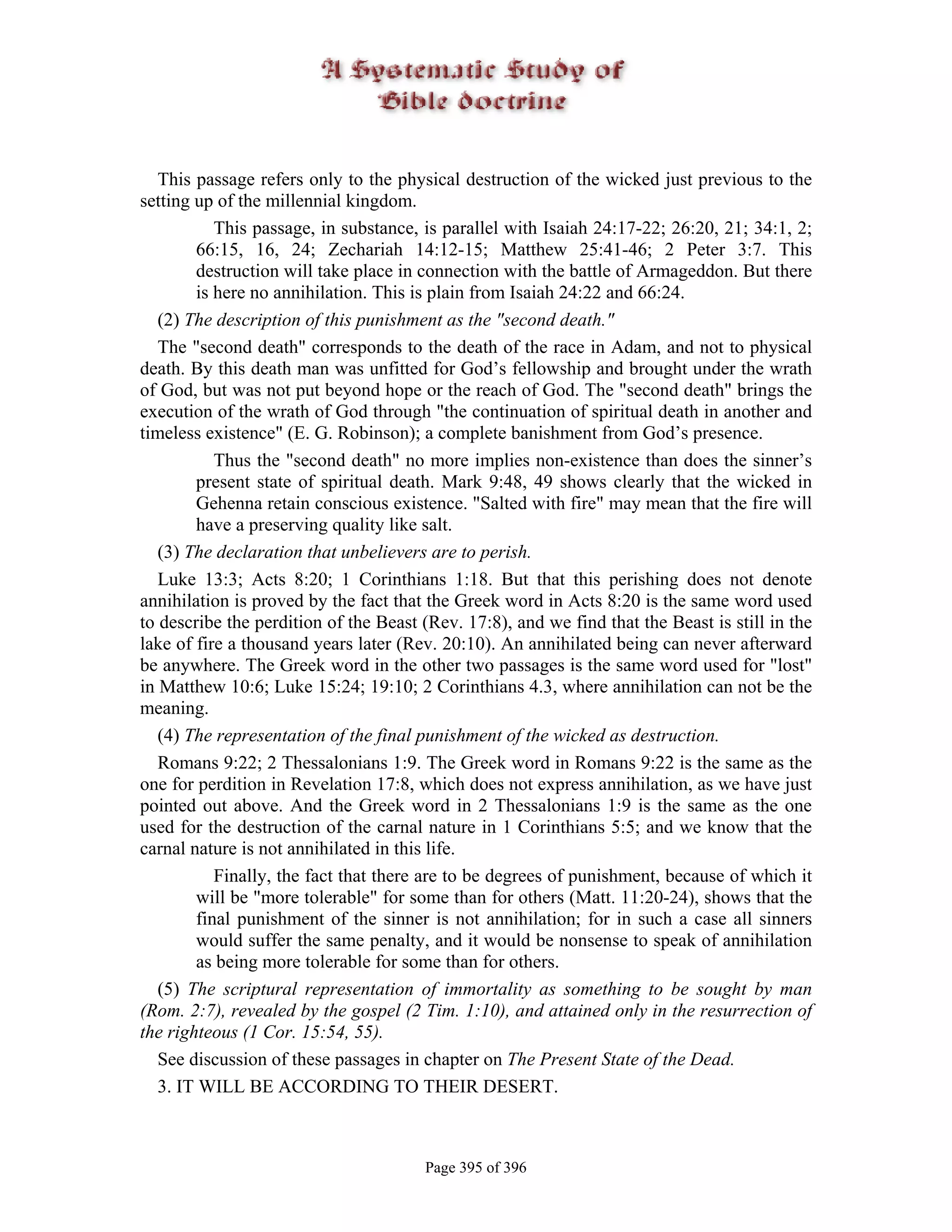 This passage refers only to the physical destruction of the wicked just previous to the
setting up of the millennial kingdom.
           This passage, in substance, is parallel with Isaiah 24:17-22; 26:20, 21; 34:1, 2;
        66:15, 16, 24; Zechariah 14:12-15; Matthew 25:41-46; 2 Peter 3:7. This
        destruction will take place in connection with the battle of Armageddon. But there
        is here no annihilation. This is plain from Isaiah 24:22 and 66:24.
   (2) The description of this punishment as the "second death."
   The "second death" corresponds to the death of the race in Adam, and not to physical
death. By this death man was unfitted for God’s fellowship and brought under the wrath
of God, but was not put beyond hope or the reach of God. The "second death" brings the
execution of the wrath of God through "the continuation of spiritual death in another and
timeless existence" (E. G. Robinson); a complete banishment from God’s presence.
           Thus the "second death" no more implies non-existence than does the sinner’s
        present state of spiritual death. Mark 9:48, 49 shows clearly that the wicked in
        Gehenna retain conscious existence. "Salted with fire" may mean that the fire will
        have a preserving quality like salt.
   (3) The declaration that unbelievers are to perish.
   Luke 13:3; Acts 8:20; 1 Corinthians 1:18. But that this perishing does not denote
annihilation is proved by the fact that the Greek word in Acts 8:20 is the same word used
to describe the perdition of the Beast (Rev. 17:8), and we find that the Beast is still in the
lake of fire a thousand years later (Rev. 20:10). An annihilated being can never afterward
be anywhere. The Greek word in the other two passages is the same word used for "lost"
in Matthew 10:6; Luke 15:24; 19:10; 2 Corinthians 4.3, where annihilation can not be the
meaning.
   (4) The representation of the final punishment of the wicked as destruction.
   Romans 9:22; 2 Thessalonians 1:9. The Greek word in Romans 9:22 is the same as the
one for perdition in Revelation 17:8, which does not express annihilation, as we have just
pointed out above. And the Greek word in 2 Thessalonians 1:9 is the same as the one
used for the destruction of the carnal nature in 1 Corinthians 5:5; and we know that the
carnal nature is not annihilated in this life.
           Finally, the fact that there are to be degrees of punishment, because of which it
        will be "more tolerable" for some than for others (Matt. 11:20-24), shows that the
        final punishment of the sinner is not annihilation; for in such a case all sinners
        would suffer the same penalty, and it would be nonsense to speak of annihilation
        as being more tolerable for some than for others.
   (5) The scriptural representation of immortality as something to be sought by man
(Rom. 2:7), revealed by the gospel (2 Tim. 1:10), and attained only in the resurrection of
the righteous (1 Cor. 15:54, 55).
   See discussion of these passages in chapter on The Present State of the Dead.
   3. IT WILL BE ACCORDING TO THEIR DESERT.



                                       Page 395 of 396
 