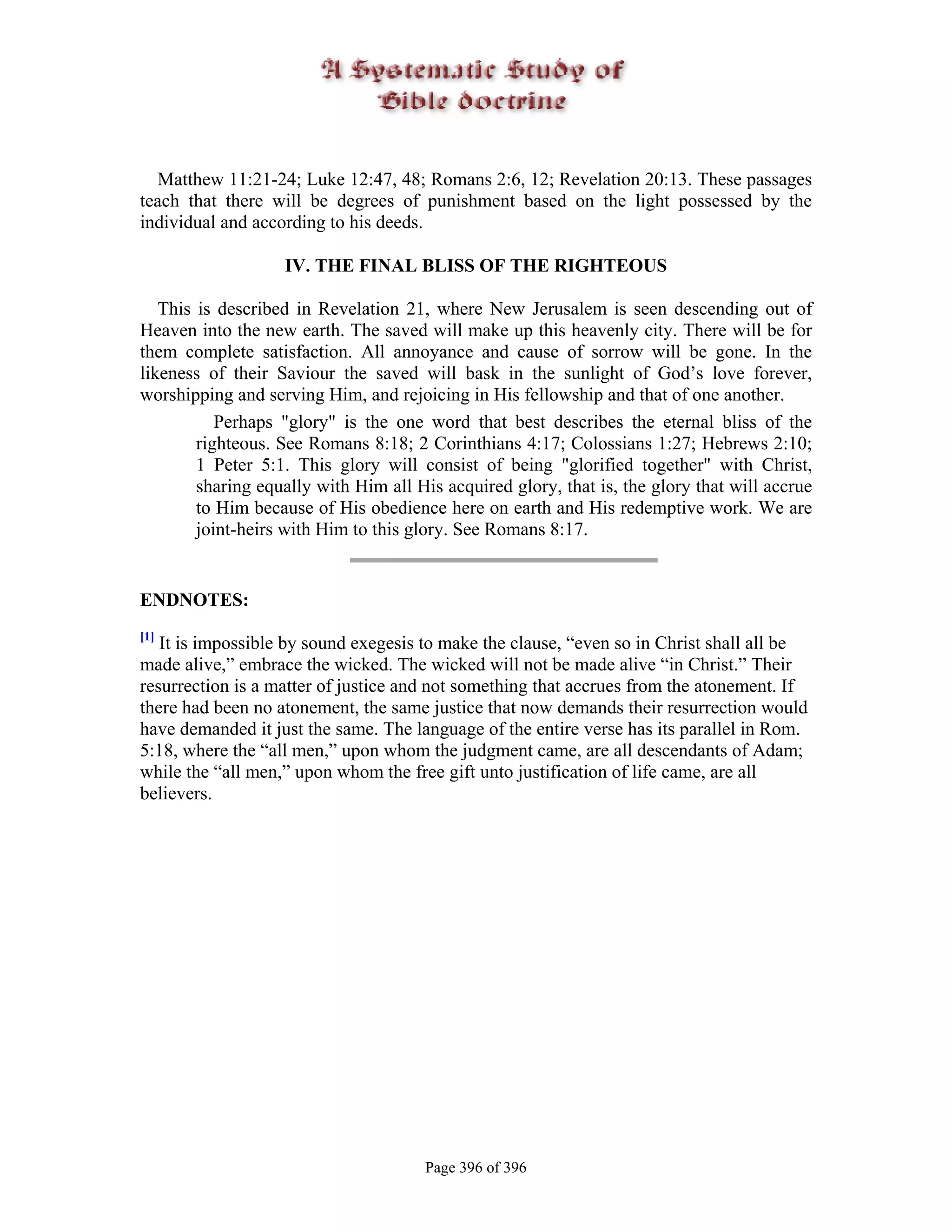 Matthew 11:21-24; Luke 12:47, 48; Romans 2:6, 12; Revelation 20:13. These passages
teach that there will be degrees of punishment based on the light possessed by the
individual and according to his deeds.

                   IV. THE FINAL BLISS OF THE RIGHTEOUS

   This is described in Revelation 21, where New Jerusalem is seen descending out of
Heaven into the new earth. The saved will make up this heavenly city. There will be for
them complete satisfaction. All annoyance and cause of sorrow will be gone. In the
likeness of their Saviour the saved will bask in the sunlight of God’s love forever,
worshipping and serving Him, and rejoicing in His fellowship and that of one another.
           Perhaps "glory" is the one word that best describes the eternal bliss of the
        righteous. See Romans 8:18; 2 Corinthians 4:17; Colossians 1:27; Hebrews 2:10;
        1 Peter 5:1. This glory will consist of being "glorified together" with Christ,
        sharing equally with Him all His acquired glory, that is, the glory that will accrue
        to Him because of His obedience here on earth and His redemptive work. We are
        joint-heirs with Him to this glory. See Romans 8:17.


ENDNOTES:
[1]
   It is impossible by sound exegesis to make the clause, “even so in Christ shall all be
made alive,” embrace the wicked. The wicked will not be made alive “in Christ.” Their
resurrection is a matter of justice and not something that accrues from the atonement. If
there had been no atonement, the same justice that now demands their resurrection would
have demanded it just the same. The language of the entire verse has its parallel in Rom.
5:18, where the “all men,” upon whom the judgment came, are all descendants of Adam;
while the “all men,” upon whom the free gift unto justification of life came, are all
believers.




                                       Page 396 of 396
 