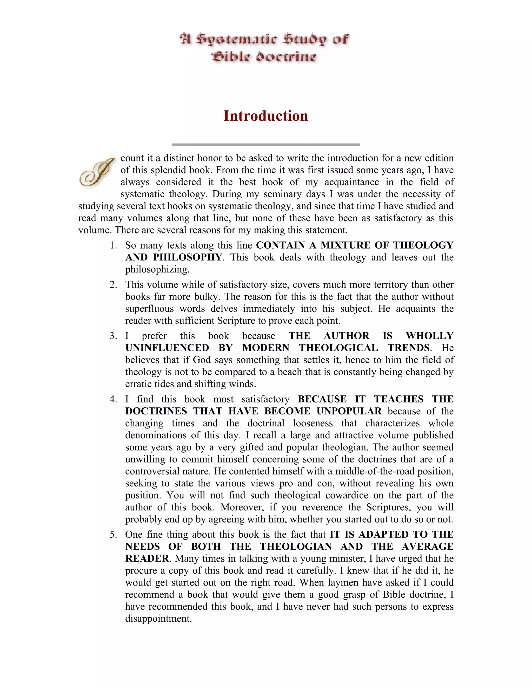 Introduction

          count it a distinct honor to be asked to write the introduction for a new edition
          of this splendid book. From the time it was first issued some years ago, I have
          always considered it the best book of my acquaintance in the field of
          systematic theology. During my seminary days I was under the necessity of
studying several text books on systematic theology, and since that time I have studied and
read many volumes along that line, but none of these have been as satisfactory as this
volume. There are several reasons for my making this statement.
       1. So many texts along this line CONTAIN A MIXTURE OF THEOLOGY
           AND PHILOSOPHY. This book deals with theology and leaves out the
           philosophizing.
       2. This volume while of satisfactory size, covers much more territory than other
           books far more bulky. The reason for this is the fact that the author without
           superfluous words delves immediately into his subject. He acquaints the
           reader with sufficient Scripture to prove each point.
       3. I prefer this book because THE AUTHOR IS WHOLLY
           UNINFLUENCED BY MODERN THEOLOGICAL TRENDS. He
           believes that if God says something that settles it, hence to him the field of
           theology is not to be compared to a beach that is constantly being changed by
           erratic tides and shifting winds.
       4. I find this book most satisfactory BECAUSE IT TEACHES THE
           DOCTRINES THAT HAVE BECOME UNPOPULAR because of the
           changing times and the doctrinal looseness that characterizes whole
           denominations of this day. I recall a large and attractive volume published
           some years ago by a very gifted and popular theologian. The author seemed
           unwilling to commit himself concerning some of the doctrines that are of a
           controversial nature. He contented himself with a middle-of-the-road position,
           seeking to state the various views pro and con, without revealing his own
           position. You will not find such theological cowardice on the part of the
           author of this book. Moreover, if you reverence the Scriptures, you will
           probably end up by agreeing with him, whether you started out to do so or not.
       5. One fine thing about this book is the fact that IT IS ADAPTED TO THE
           NEEDS OF BOTH THE THEOLOGIAN AND THE AVERAGE
           READER. Many times in talking with a young minister, I have urged that he
           procure a copy of this book and read it carefully. I knew that if he did it, he
           would get started out on the right road. When laymen have asked if I could
           recommend a book that would give them a good grasp of Bible doctrine, I
           have recommended this book, and I have never had such persons to express
           disappointment.
 