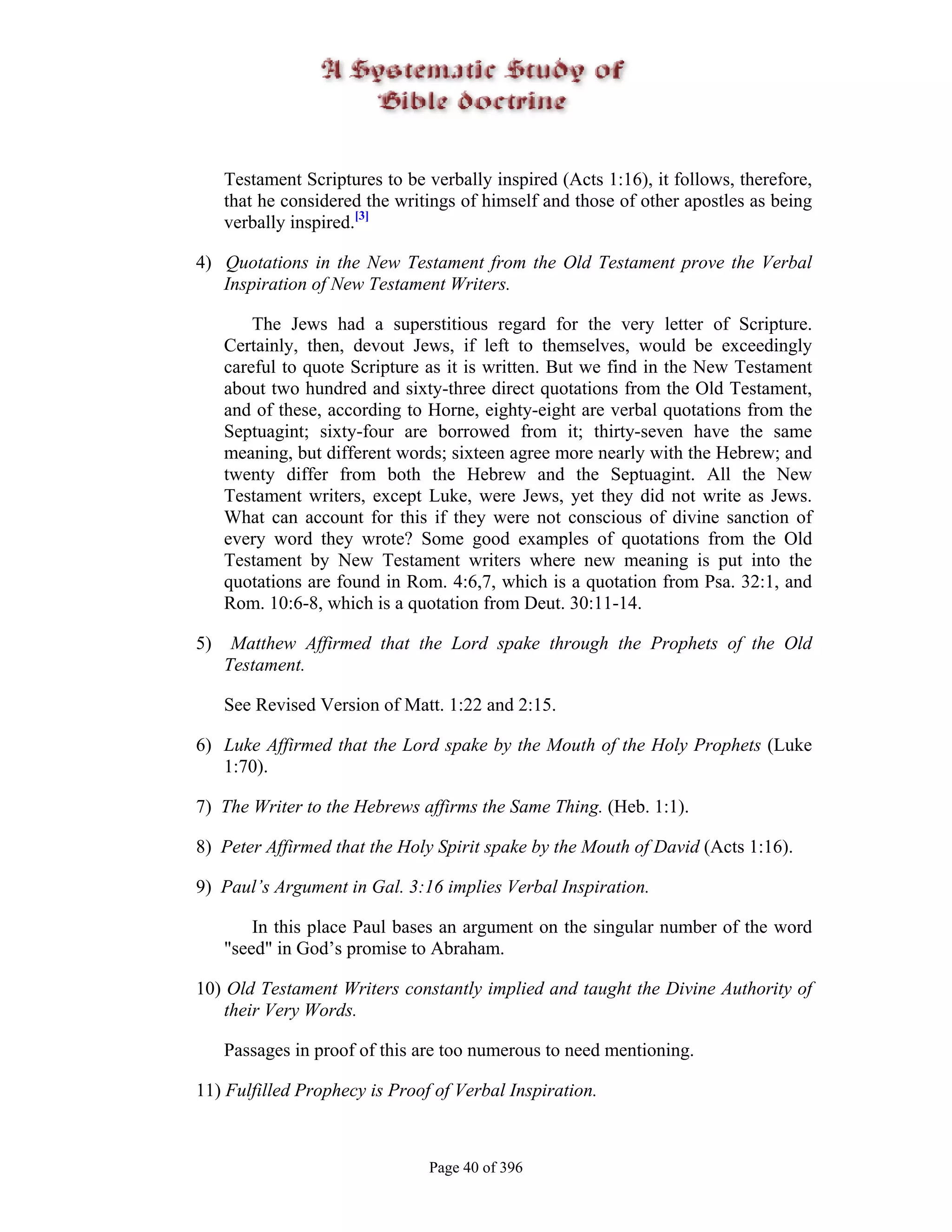 Testament Scriptures to be verbally inspired (Acts 1:16), it follows, therefore,
     that he considered the writings of himself and those of other apostles as being
     verbally inspired.[3]

4) Quotations in the New Testament from the Old Testament prove the Verbal
   Inspiration of New Testament Writers.

         The Jews had a superstitious regard for the very letter of Scripture.
     Certainly, then, devout Jews, if left to themselves, would be exceedingly
     careful to quote Scripture as it is written. But we find in the New Testament
     about two hundred and sixty-three direct quotations from the Old Testament,
     and of these, according to Horne, eighty-eight are verbal quotations from the
     Septuagint; sixty-four are borrowed from it; thirty-seven have the same
     meaning, but different words; sixteen agree more nearly with the Hebrew; and
     twenty differ from both the Hebrew and the Septuagint. All the New
     Testament writers, except Luke, were Jews, yet they did not write as Jews.
     What can account for this if they were not conscious of divine sanction of
     every word they wrote? Some good examples of quotations from the Old
     Testament by New Testament writers where new meaning is put into the
     quotations are found in Rom. 4:6,7, which is a quotation from Psa. 32:1, and
     Rom. 10:6-8, which is a quotation from Deut. 30:11-14.

5)    Matthew Affirmed that the Lord spake through the Prophets of the Old
     Testament.

     See Revised Version of Matt. 1:22 and 2:15.

6) Luke Affirmed that the Lord spake by the Mouth of the Holy Prophets (Luke
   1:70).

7) The Writer to the Hebrews affirms the Same Thing. (Heb. 1:1).

8) Peter Affirmed that the Holy Spirit spake by the Mouth of David (Acts 1:16).

9) Paul’s Argument in Gal. 3:16 implies Verbal Inspiration.

         In this place Paul bases an argument on the singular number of the word
     "seed" in God’s promise to Abraham.

10) Old Testament Writers constantly implied and taught the Divine Authority of
    their Very Words.

     Passages in proof of this are too numerous to need mentioning.

11) Fulfilled Prophecy is Proof of Verbal Inspiration.



                                Page 40 of 396
 