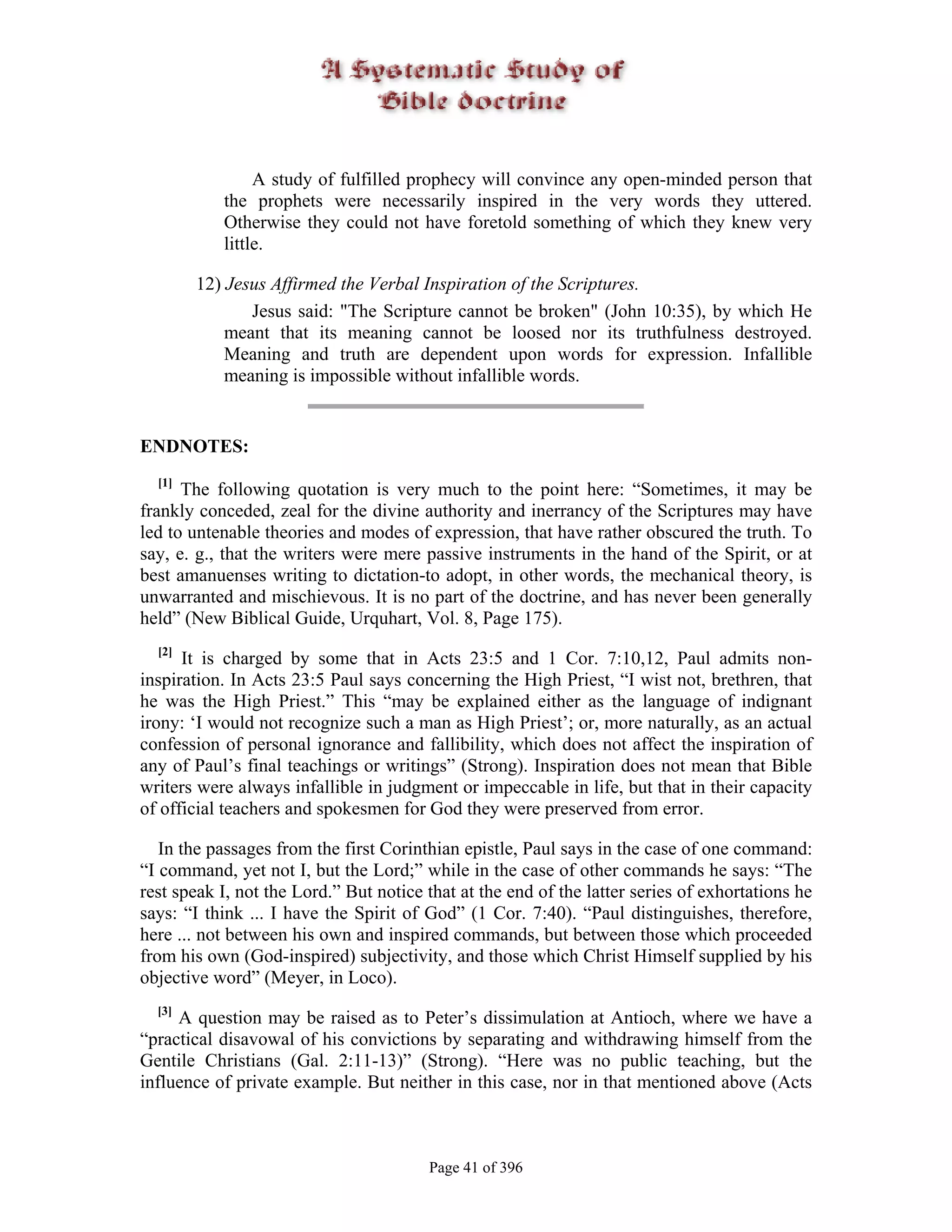 A study of fulfilled prophecy will convince any open-minded person that
           the prophets were necessarily inspired in the very words they uttered.
           Otherwise they could not have foretold something of which they knew very
           little.

        12) Jesus Affirmed the Verbal Inspiration of the Scriptures.
               Jesus said: "The Scripture cannot be broken" (John 10:35), by which He
            meant that its meaning cannot be loosed nor its truthfulness destroyed.
            Meaning and truth are dependent upon words for expression. Infallible
            meaning is impossible without infallible words.


ENDNOTES:
  [1]
      The following quotation is very much to the point here: “Sometimes, it may be
frankly conceded, zeal for the divine authority and inerrancy of the Scriptures may have
led to untenable theories and modes of expression, that have rather obscured the truth. To
say, e. g., that the writers were mere passive instruments in the hand of the Spirit, or at
best amanuenses writing to dictation-to adopt, in other words, the mechanical theory, is
unwarranted and mischievous. It is no part of the doctrine, and has never been generally
held” (New Biblical Guide, Urquhart, Vol. 8, Page 175).
  [2]
      It is charged by some that in Acts 23:5 and 1 Cor. 7:10,12, Paul admits non-
inspiration. In Acts 23:5 Paul says concerning the High Priest, “I wist not, brethren, that
he was the High Priest.” This “may be explained either as the language of indignant
irony: ‘I would not recognize such a man as High Priest’; or, more naturally, as an actual
confession of personal ignorance and fallibility, which does not affect the inspiration of
any of Paul’s final teachings or writings” (Strong). Inspiration does not mean that Bible
writers were always infallible in judgment or impeccable in life, but that in their capacity
of official teachers and spokesmen for God they were preserved from error.

   In the passages from the first Corinthian epistle, Paul says in the case of one command:
“I command, yet not I, but the Lord;” while in the case of other commands he says: “The
rest speak I, not the Lord.” But notice that at the end of the latter series of exhortations he
says: “I think ... I have the Spirit of God” (1 Cor. 7:40). “Paul distinguishes, therefore,
here ... not between his own and inspired commands, but between those which proceeded
from his own (God-inspired) subjectivity, and those which Christ Himself supplied by his
objective word” (Meyer, in Loco).
  [3]
     A question may be raised as to Peter’s dissimulation at Antioch, where we have a
“practical disavowal of his convictions by separating and withdrawing himself from the
Gentile Christians (Gal. 2:11-13)” (Strong). “Here was no public teaching, but the
influence of private example. But neither in this case, nor in that mentioned above (Acts



                                        Page 41 of 396
 