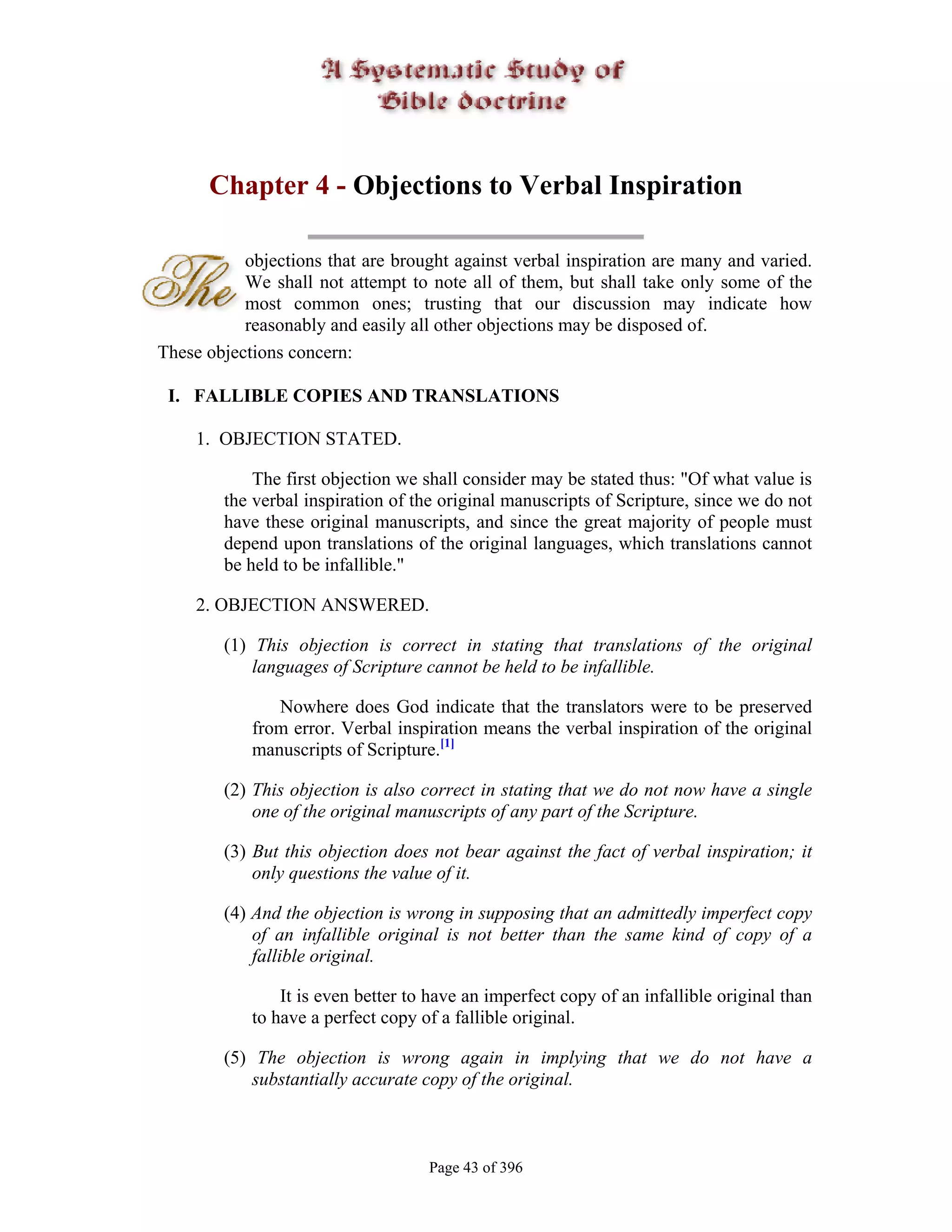 Chapter 4 - Objections to Verbal Inspiration

           objections that are brought against verbal inspiration are many and varied.
           We shall not attempt to note all of them, but shall take only some of the
           most common ones; trusting that our discussion may indicate how
           reasonably and easily all other objections may be disposed of.
These objections concern:

 I. FALLIBLE COPIES AND TRANSLATIONS

     1. OBJECTION STATED.

            The first objection we shall consider may be stated thus: "Of what value is
        the verbal inspiration of the original manuscripts of Scripture, since we do not
        have these original manuscripts, and since the great majority of people must
        depend upon translations of the original languages, which translations cannot
        be held to be infallible."

     2. OBJECTION ANSWERED.

        (1) This objection is correct in stating that translations of the original
            languages of Scripture cannot be held to be infallible.

               Nowhere does God indicate that the translators were to be preserved
            from error. Verbal inspiration means the verbal inspiration of the original
            manuscripts of Scripture.[1]

        (2) This objection is also correct in stating that we do not now have a single
            one of the original manuscripts of any part of the Scripture.

        (3) But this objection does not bear against the fact of verbal inspiration; it
            only questions the value of it.

        (4) And the objection is wrong in supposing that an admittedly imperfect copy
            of an infallible original is not better than the same kind of copy of a
            fallible original.

                It is even better to have an imperfect copy of an infallible original than
            to have a perfect copy of a fallible original.

        (5) The objection is wrong again in implying that we do not have a
            substantially accurate copy of the original.



                                    Page 43 of 396
 