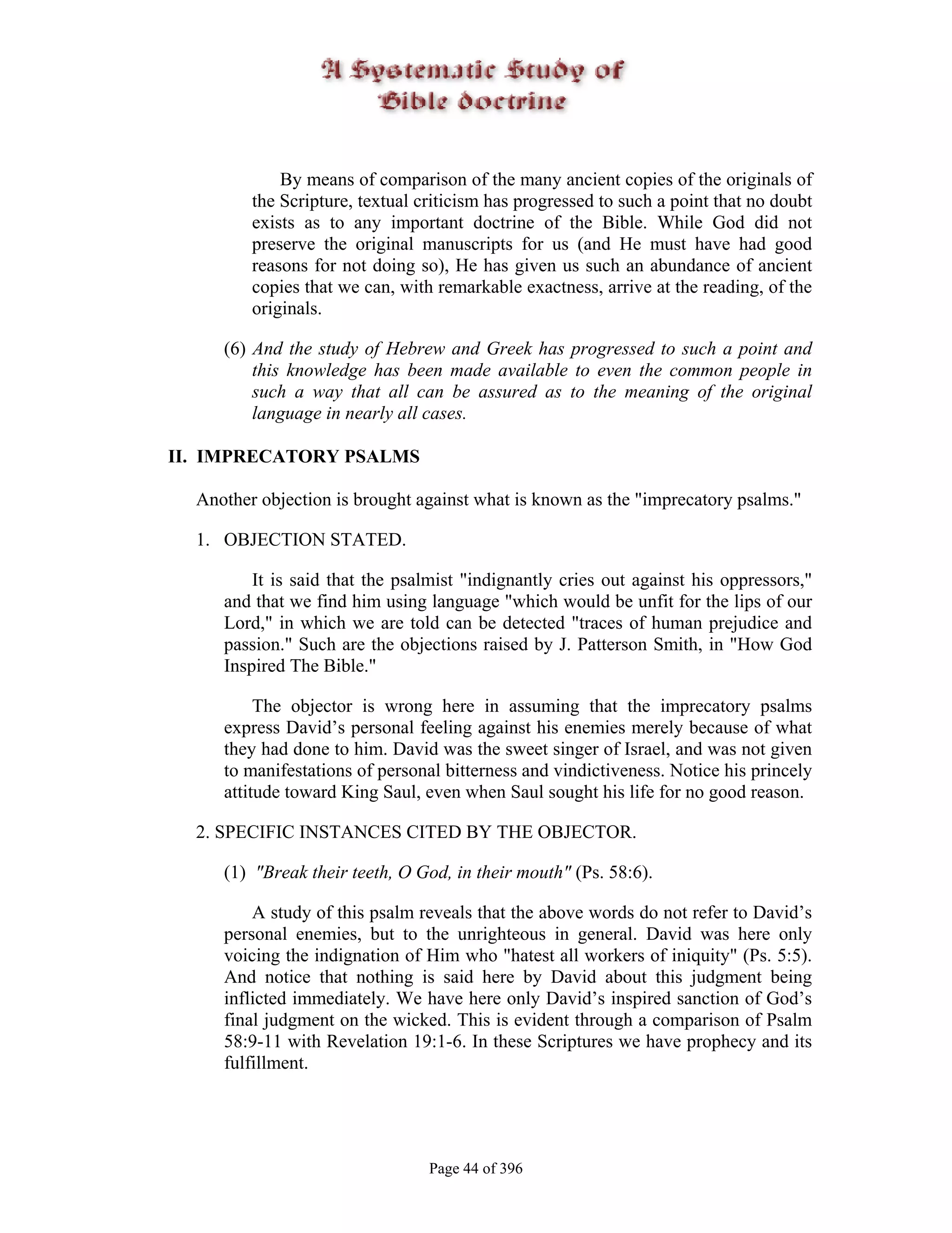By means of comparison of the many ancient copies of the originals of
         the Scripture, textual criticism has progressed to such a point that no doubt
         exists as to any important doctrine of the Bible. While God did not
         preserve the original manuscripts for us (and He must have had good
         reasons for not doing so), He has given us such an abundance of ancient
         copies that we can, with remarkable exactness, arrive at the reading, of the
         originals.

     (6) And the study of Hebrew and Greek has progressed to such a point and
         this knowledge has been made available to even the common people in
         such a way that all can be assured as to the meaning of the original
         language in nearly all cases.

II. IMPRECATORY PSALMS

  Another objection is brought against what is known as the "imprecatory psalms."

  1. OBJECTION STATED.

         It is said that the psalmist "indignantly cries out against his oppressors,"
     and that we find him using language "which would be unfit for the lips of our
     Lord," in which we are told can be detected "traces of human prejudice and
     passion." Such are the objections raised by J. Patterson Smith, in "How God
     Inspired The Bible."

          The objector is wrong here in assuming that the imprecatory psalms
     express David’s personal feeling against his enemies merely because of what
     they had done to him. David was the sweet singer of Israel, and was not given
     to manifestations of personal bitterness and vindictiveness. Notice his princely
     attitude toward King Saul, even when Saul sought his life for no good reason.

  2. SPECIFIC INSTANCES CITED BY THE OBJECTOR.

     (1) "Break their teeth, O God, in their mouth" (Ps. 58:6).

         A study of this psalm reveals that the above words do not refer to David’s
     personal enemies, but to the unrighteous in general. David was here only
     voicing the indignation of Him who "hatest all workers of iniquity" (Ps. 5:5).
     And notice that nothing is said here by David about this judgment being
     inflicted immediately. We have here only David’s inspired sanction of God’s
     final judgment on the wicked. This is evident through a comparison of Psalm
     58:9-11 with Revelation 19:1-6. In these Scriptures we have prophecy and its
     fulfillment.




                                 Page 44 of 396
 