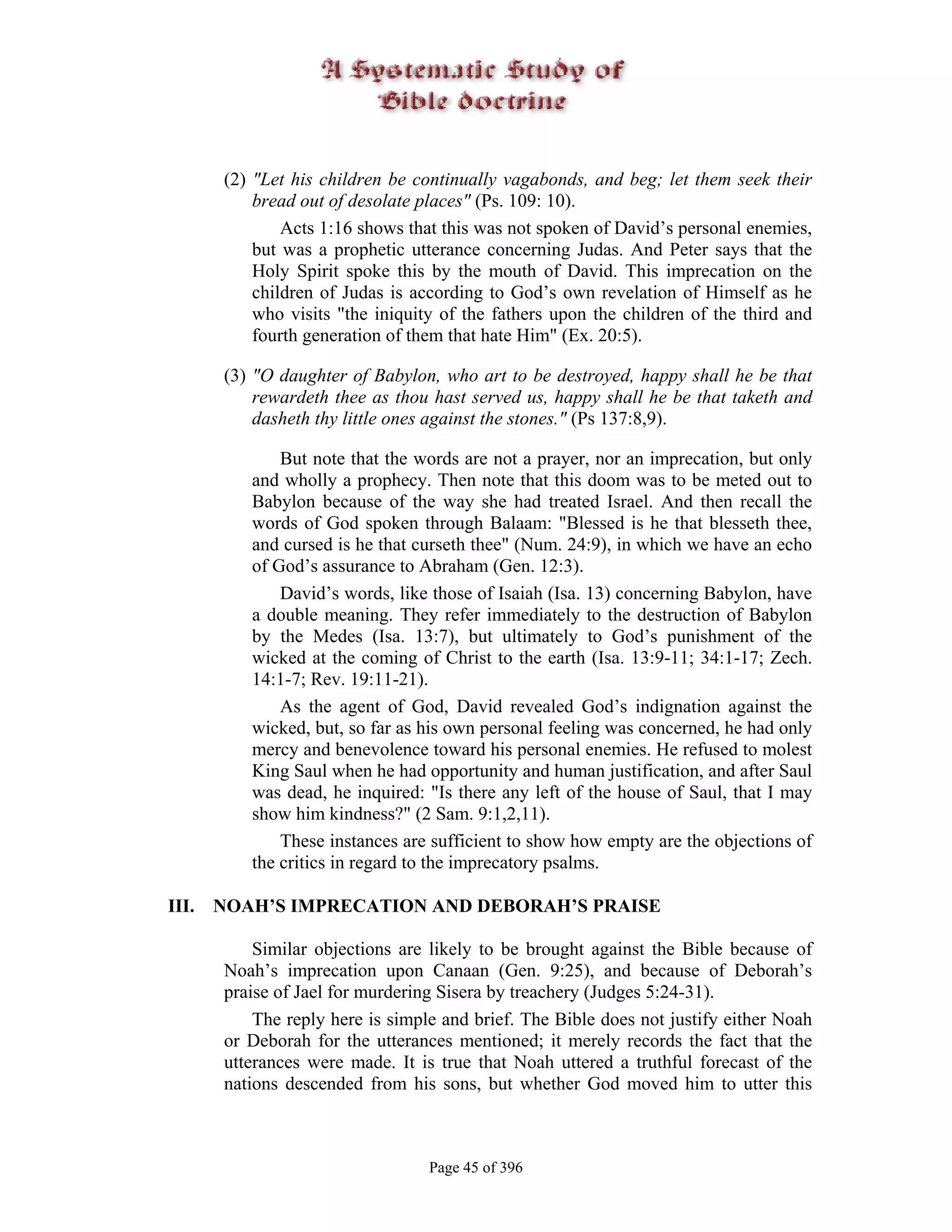 (2) "Let his children be continually vagabonds, and beg; let them seek their
           bread out of desolate places" (Ps. 109: 10).
               Acts 1:16 shows that this was not spoken of David’s personal enemies,
           but was a prophetic utterance concerning Judas. And Peter says that the
           Holy Spirit spoke this by the mouth of David. This imprecation on the
           children of Judas is according to God’s own revelation of Himself as he
           who visits "the iniquity of the fathers upon the children of the third and
           fourth generation of them that hate Him" (Ex. 20:5).

       (3) "O daughter of Babylon, who art to be destroyed, happy shall he be that
           rewardeth thee as thou hast served us, happy shall he be that taketh and
           dasheth thy little ones against the stones." (Ps 137:8,9).

              But note that the words are not a prayer, nor an imprecation, but only
          and wholly a prophecy. Then note that this doom was to be meted out to
          Babylon because of the way she had treated Israel. And then recall the
          words of God spoken through Balaam: "Blessed is he that blesseth thee,
          and cursed is he that curseth thee" (Num. 24:9), in which we have an echo
          of God’s assurance to Abraham (Gen. 12:3).
              David’s words, like those of Isaiah (Isa. 13) concerning Babylon, have
          a double meaning. They refer immediately to the destruction of Babylon
          by the Medes (Isa. 13:7), but ultimately to God’s punishment of the
          wicked at the coming of Christ to the earth (Isa. 13:9-11; 34:1-17; Zech.
          14:1-7; Rev. 19:11-21).
              As the agent of God, David revealed God’s indignation against the
          wicked, but, so far as his own personal feeling was concerned, he had only
          mercy and benevolence toward his personal enemies. He refused to molest
          King Saul when he had opportunity and human justification, and after Saul
          was dead, he inquired: "Is there any left of the house of Saul, that I may
          show him kindness?" (2 Sam. 9:1,2,11).
              These instances are sufficient to show how empty are the objections of
          the critics in regard to the imprecatory psalms.

III.   NOAH’S IMPRECATION AND DEBORAH’S PRAISE

           Similar objections are likely to be brought against the Bible because of
       Noah’s imprecation upon Canaan (Gen. 9:25), and because of Deborah’s
       praise of Jael for murdering Sisera by treachery (Judges 5:24-31).
           The reply here is simple and brief. The Bible does not justify either Noah
       or Deborah for the utterances mentioned; it merely records the fact that the
       utterances were made. It is true that Noah uttered a truthful forecast of the
       nations descended from his sons, but whether God moved him to utter this



                                  Page 45 of 396
 