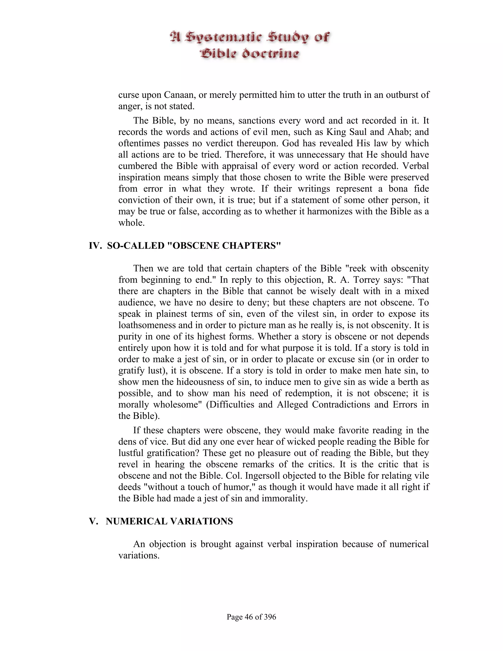 curse upon Canaan, or merely permitted him to utter the truth in an outburst of
    anger, is not stated.
        The Bible, by no means, sanctions every word and act recorded in it. It
    records the words and actions of evil men, such as King Saul and Ahab; and
    oftentimes passes no verdict thereupon. God has revealed His law by which
    all actions are to be tried. Therefore, it was unnecessary that He should have
    cumbered the Bible with appraisal of every word or action recorded. Verbal
    inspiration means simply that those chosen to write the Bible were preserved
    from error in what they wrote. If their writings represent a bona fide
    conviction of their own, it is true; but if a statement of some other person, it
    may be true or false, according as to whether it harmonizes with the Bible as a
    whole.

IV. SO-CALLED "OBSCENE CHAPTERS"

        Then we are told that certain chapters of the Bible "reek with obscenity
    from beginning to end." In reply to this objection, R. A. Torrey says: "That
    there are chapters in the Bible that cannot be wisely dealt with in a mixed
    audience, we have no desire to deny; but these chapters are not obscene. To
    speak in plainest terms of sin, even of the vilest sin, in order to expose its
    loathsomeness and in order to picture man as he really is, is not obscenity. It is
    purity in one of its highest forms. Whether a story is obscene or not depends
    entirely upon how it is told and for what purpose it is told. If a story is told in
    order to make a jest of sin, or in order to placate or excuse sin (or in order to
    gratify lust), it is obscene. If a story is told in order to make men hate sin, to
    show men the hideousness of sin, to induce men to give sin as wide a berth as
    possible, and to show man his need of redemption, it is not obscene; it is
    morally wholesome" (Difficulties and Alleged Contradictions and Errors in
    the Bible).
        If these chapters were obscene, they would make favorite reading in the
    dens of vice. But did any one ever hear of wicked people reading the Bible for
    lustful gratification? These get no pleasure out of reading the Bible, but they
    revel in hearing the obscene remarks of the critics. It is the critic that is
    obscene and not the Bible. Col. Ingersoll objected to the Bible for relating vile
    deeds "without a touch of humor," as though it would have made it all right if
    the Bible had made a jest of sin and immorality.

V. NUMERICAL VARIATIONS

        An objection is brought against verbal inspiration because of numerical
    variations.




                                Page 46 of 396
 
